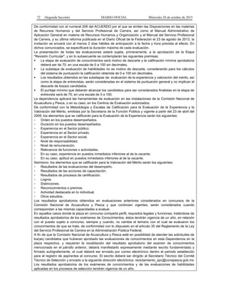 72 (Segunda Sección) DIARIO OFICIAL Miércoles 28 de octubre de 2015
De conformidad con el numeral 208 del ACUERDO por el que se emiten las Disposiciones en las materias
de Recursos Humanos y del Servicio Profesional de Carrera, así como el Manual Administrativo de
Aplicación General en materia de Recursos Humanos y Organización y el Manual del Servicio Profesional
de Carrera, y su última reforma publicada en el Diario Oficial de la Federación el 23 de agosto de 2013, la
invitación se enviará con al menos 2 días hábiles de anticipación a la fecha y hora prevista al efecto. En
dichos comunicados, se especificará la duración máxima de cada evaluación.
La presentación de todas las evaluaciones estará sujeta, primeramente, a la aprobación de la Etapa
"Revisión Curricular", y en lo subsecuente se contemplarán las siguientes premisas:
 La etapa de evaluación de conocimientos será motivo de descarte y la calificación mínima aprobatoria
deberá ser de 70, en una escala de 0 a 100 sin decimales.
 La subetapa de evaluación de habilidades no es motivo de descarte, considerando para los cálculos
del sistema de puntuación la calificación obtenida de 0 a 100 sin decimales.
 Los resultados obtenidos en las subetapas de: evaluación de la experiencia y valoración del mérito, así
como la etapa de entrevistas, serán consideradas en el sistema de puntuación general y no implican el
descarte de los(as) candidatos.
 El puntaje mínimo que deberán alcanzar los candidatos para ser considerados finalistas en la etapa de
entrevista será de 70, en una escala de 0 a 100.
La dependencia aplicará las herramientas de evaluación en las instalaciones de la Comisión Nacional de
Acuacultura y Pesca, o en su caso, en los Centros de Evaluación autorizados.
De conformidad con la Metodología y Escalas de Calificación para la Evaluación de la Experiencia y la
Valoración del Mérito, emitidas por la Secretaría de la Función Pública y vigente a partir del 23 de abril del
2009, los elementos que se calificarán para la Evaluación de la Experiencia serán los siguientes:
- Orden en los puestos desempeñados.
- Duración en los puestos desempeñados.
- Experiencia en el Sector público.
- Experiencia en el Sector privado.
- Experiencia en el Sector social.
- Nivel de responsabilidad.
- Nivel de remuneración.
- Relevancia de funciones o actividades.
- En su caso, experiencia en puestos inmediatos inferiores al de la vacante.
- En su caso, aptitud en puestos inmediatos inferiores al de la vacante.
Asimismo, los elementos que se calificarán para la Valoración del Mérito serán los siguientes:
- Resultados de las evaluaciones del desempeño.
- Resultados de las acciones de capacitación.
- Resultados de procesos de certificación.
- Logros.
- Distinciones.
- Reconocimientos o premios.
- Actividad destacada en lo individual.
- Otros estudios.
Los resultados aprobatorios obtenidos en evaluaciones anteriores considerados en concursos de la
Comisión Nacional de Acuacultura y Pesca y que continúen vigentes, serán considerados cuando
correspondan a las mismas capacidades a evaluar.
En aquellos casos donde la plaza en concurso comparta perfil, requisitos legales y funciones, tratándose de
resultados aprobatorios de los exámenes de Conocimientos, éstos tendrán vigencia de un año, en relación
con el puesto sujeto a concurso, siempre y cuando, no cambie el temario con el cual se evaluaron los
conocimientos de que se trate, de conformidad con lo dispuesto en el artículo 35 del Reglamento de la Ley
del Servicio Profesional de Carrera en la Administración Pública Federal.
A fin de que la Comisión Nacional de Acuacultura y Pesca esté en posibilidad de atender las solicitudes de
los(as) candidatos que hubieran aprobado las evaluaciones de conocimientos en esta Dependencia en la
plaza respectiva, y requieran la revalidación del resultado aprobatorio del examen de conocimientos
mencionada en el párrafo anterior, deberá manifestarlo expresamente mediante escrito fundamentado y
firmado autógrafamente, el cual deberá ser enviado por correo electrónico dentro el periodo establecido
para el registro de aspirantes al concurso. El escrito deberá ser dirigido al Secretario Técnico del Comité
Técnico de Selección y enviado a la siguiente dirección electrónica: reclutamiento_spc@conapesca.gob.mx
Los resultados aprobatorios de los exámenes de conocimientos y de las evaluaciones de habilidades
aplicadas en los procesos de selección tendrán vigencia de un año.
 