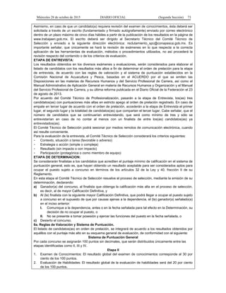 Miércoles 28 de octubre de 2015 DIARIO OFICIAL (Segunda Sección) 73
Asimismo, en caso de que un candidato(a) requiera revisión del examen de conocimientos, ésta deberá ser
solicitada a través de un escrito (fundamentado y firmado autógrafamente) enviado por correo electrónico
dentro de un plazo máximo de cinco días hábiles a partir de la publicación de los resultados en la página de
www.trabajaen.gob.mx. El escrito deberá ser dirigido al Secretario Técnico del Comité Técnico de
Selección y enviado a la siguiente dirección electrónica: reclutamiento_spc@conapesca.gob.mx. Es
importante señalar, que únicamente se hará la revisión de exámenes en lo que respecta a la correcta
aplicación de las herramientas de evaluación, métodos o procedimientos utilizados, no así procederá la
revisión respecto del contenido o de los criterios de evaluación.
ETAPA DE ENTREVISTA:
Los resultados obtenidos en los diversos exámenes y evaluaciones, serán considerados para elaborar el
listado de candidatos con los resultados más altos a fin de determinar el orden de prelación para la etapa
de entrevista, de acuerdo con las reglas de valoración y el sistema de puntuación establecidos en la
Comisión Nacional de Acuacultura y Pesca, basadas en el ACUERDO por el que se emiten las
Disposiciones en las materias de Recursos Humanos y del Servicio Profesional de Carrera, así como el
Manual Administrativo de Aplicación General en materia de Recursos Humanos y Organización y el Manual
del Servicio Profesional de Carrera, y su última reforma publicada en el Diario Oficial de la Federación el 23
de agosto de 2013.
Por acuerdo del Comité Técnico de Profesionalización, pasarán a la etapa de Entrevista, los(as) tres
candidatos(as) con puntuaciones más altas en estricto apego al orden de prelación registrado. En caso de
empate en tercer lugar de acuerdo con el orden de prelación, accederán a la etapa de Entrevista el primer
lugar, el segundo lugar y la totalidad de candidatos(as) que compartan el tercer lugar. Cabe señalar, que el
número de candidatos que se continuarían entrevistando, que será como mínimo de tres y sólo se
entrevistarían en caso de no contar al menos con un finalista de entre los(as) candidatos(as) ya
entrevistados(as).
El Comité Técnico de Selección podrá sesionar por medios remotos de comunicación electrónica, cuando
así resulte conveniente.
Para la evaluación de la entrevista, el Comité Técnico de Selección considerará los criterios siguientes:
- Contexto, situación o tarea (favorable o adverso)
- Estrategia o acción (simple o compleja)
- Resultado (sin impacto o con impacto)
- Participación (protagónica o como miembro de equipo)
ETAPA DE DETERMINACION:
Se considerarán finalistas a los candidatos que acrediten el puntaje mínimo de calificación en el sistema de
puntuación general, esto es, que hayan obtenido un resultado aceptable para ser considerados aptos para
ocupar el puesto sujeto a concurso en términos de los artículos 32 de la Ley y 40, fracción II de su
Reglamento.
En esta etapa el Comité Técnico de Selección resuelve el proceso de selección, mediante la emisión de su
determinación, declarando:
a) Ganador(a) del concurso, al finalista que obtenga la calificación más alta en el proceso de selección,
es decir, al de mayor Calificación Definitiva, y
b) Al (la) finalista con la siguiente mayor Calificación Definitiva, que podrá llegar a ocupar el puesto sujeto
a concurso en el supuesto de que por causas ajenas a la dependencia, el (la) ganador(a) señalado(a)
en el inciso anterior:
I. Comunique a la dependencia, antes o en la fecha señalada para tal efecto en la Determinación, su
decisión de no ocupar el puesto, o
II. No se presente a tomar posesión y ejercer las funciones del puesto en la fecha señalada, o
c) Desierto el concurso.
6a. Reglas de Valoración y Sistema de Puntuación.
El listado de candidatos(as) en orden de prelación, se integrará de acuerdo a los resultados obtenidos por
aquéllos con el puntaje más alto en su esquema general de evaluación, de conformidad con el siguiente:
Sistema de Puntuación General
Por cada concurso se asignarán 100 puntos sin decimales, que serán distribuidos únicamente entre las
etapas identificadas como II, III y IV.
Etapa II
1. Examen de Conocimientos: El resultado global del examen de conocimientos corresponde al 30 por
ciento de los 100 puntos.
2. Evaluación de Habilidades: El resultado global de la evaluación de habilidades será del 20 por ciento
de los 100 puntos.
 