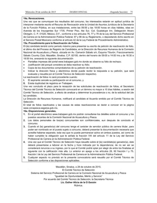 Miércoles 28 de octubre de 2015 DIARIO OFICIAL (Segunda Sección) 75
14a. Revocaciones.
Una vez que se comuniquen los resultados del concurso, los interesados estarán en aptitud jurídica de
interponer mediante escrito el Recurso de Revocación ante la Unidad de Asuntos Jurídicos de la Secretaría
de la Función Pública, en sus instalaciones, entre las 09:00 y las 18:00 horas en días hábiles, sitas en
Avenida de los Insurgentes Sur 1735, Primer Piso, Ala Sur, Col. Guadalupe Inn, Delegación Alvaro
Obregón, C. P. 01020, México, D.F., conforme a los artículos 76, 77 y 78 de la Ley del Servicio Profesional
de Carrera en la Administración Pública Federal, 97 y 98 de su Reglamento, o depositando dicho escrito en
el Servicio Postal Mexicano conforme al artículo 42 de la Ley Federal de Procedimiento Administrativo.
15a. Procedimiento para la Reactivación de Folios.
El (la) candidato tendrá como periodo máximo para presentar su escrito de petición de reactivación de folio,
el último día del Proceso de Registro de Candidatos, en la Dirección de Recursos Humanos de la Comisión
Nacional de Acuacultura y Pesca, ubicada en Av. Camarón Sábalo s/n, Esquina Tiburón, Fraccionamiento
Sábalo Country Club, Mazatlán, Sinaloa, C.P. 82100, dentro del horario de 09:00 a 14:00 hrs y de 16:30 a
18:00 hrs, anexando la siguiente documentación:
• Pantallas impresas del portal www.trabajaen.gob.mx donde se observe su folio de rechazo;
• Justificación del porqué considera se deba reactivar su folio;
• Copia de los documentos comprobatorios de su petición de reactivación.
• Indicar la dirección física y electrónica donde puede recibir la respuesta a su petición, que será
evaluada y resuelta por el Comité Técnico de Selección respectivo.
La reactivación de folios no será procedente cuando:
I. El aspirante cancele su participación en el concurso, y
II. Exista duplicidad de registros en Trabajaen.
Una vez concluido el plazo para la recepción de las solicitudes de reactivación de folios, el Secretario
Técnico del Comité Técnico de Selección convocará en un término no mayor a 10 días hábiles, a sesión del
Comité Técnico de Selección, a efecto de analizar y determinar la procedencia o no, de la solicitud del (de
la) candidato.
La Dirección de Recursos Humanos, notificará al candidato el Acuerdo emitido por el Comité Técnico de
Selección.
El total de folios reactivados y las causas de estas reactivaciones se darán a conocer en la página
www.conapesca.sagarpa.gob.mx.
16a. Disposiciones generales.
1. En el portal electrónico www.trabajaen.gob.mx podrán consultarse los detalles sobre el concurso y los
puestos vacantes de la Comisión Nacional de Acuacultura y Pesca.
2. Los datos personales de los(as) concursantes son confidenciales, aun después de concluido el
concurso.
3. Cuando el (la) ganador(a) del concurso tenga el carácter de servidor público de carrera titular, para
poder ser nombrado en el puesto sujeto a concurso, deberá presentar la documentación necesaria que
acredite haberse separado, toda vez que no puede permanecer activo en ambos puestos, así como de
haber cumplido la obligación que le señala la fracción VIII del artículo 11 de la Ley del Servicio
Profesional de Carrera en la Administración Pública Federal.
4. Una vez que el Comité Técnico de Selección haya resuelto sobre el (la) candidato(a) ganador(a), éste
deberá presentarse a laborar en la fecha y hora indicada por la dependencia; de no ser así se
considerará renuncia a su ingreso, por lo que el Comité podrá optar por elegir de entre los finalistas al
siguiente con la calificación más alta. Lo anterior en apego a los artículos 28, 60 fracción I y 75,
fracción I de la Ley del Servicio Profesional de Carrera en la Administración Pública Federal.
5. Cualquier aspecto no previsto en la presente convocatoria será resuelto por el Comité Técnico de
Selección conforme a las disposiciones aplicables.
Mazatlán, Sinaloa, a 28 de octubre de 2015.
El Comité Técnico de Selección
Sistema del Servicio Profesional de Carrera en la Comisión Nacional de Acuacultura y Pesca
“Igualdad de Oportunidades, Mérito y Servicio”
Por acuerdo del Comité Técnico de Selección, la Secretaria Técnica
Lic. Esther Alicia de la O Garzón
Rúbrica.
 