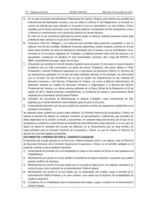 78 (Segunda Sección) DIARIO OFICIAL Miércoles 28 de octubre de 2015
5. En el caso de los(as) Servidores(as) Públicos(as) de Carrera Titulares para efectos de acreditar las
evaluaciones del desempeño anuales a que se refiere el artículo 47 del Reglamento, se tomarán en
cuenta, las últimas que haya aplicado en el puesto en que se desempeña o en otro anterior, incluso
aquellas que se hayan practicado como servidores públicos considerados de libre designación, previo
a obtener su nombramiento como servidores públicos de carrera titulares.
En caso de no ser servidor(a) público(a) de carrera titular ni eventual, deberán presentar escrito bajo
protesta de decir verdad en el que así lo manifiesten.
6. Currículum Vítae de Trabajaen y uno adicional que presente el(la) aspirante, actualizado y que no
abarque más de dos cuartillas, detallando funciones específicas, puesto ocupado y periodo en el cual
laboró para acreditar los años de experiencia solicitados para el puesto y que se manifestaron en su
momento en el currículum registrado en Trabajaen, se deberá presentar hoja única de servicios o su
equivalente, constancias de empleos en hoja membretada, contratos, alta o baja del ISSSTE o el
IMSS, comprobantes de pago, según sea el caso.
7. Documento que acredite el nivel de estudios requerido para el puesto. En los casos en que el requisito
académico sea de nivel Licenciatura con grado de avance Titulado(a), sólo serán válidos el Título
Profesional o Cédula Profesional registrados en la Secretaría de Educación Pública, en términos de
las disposiciones aplicables. En el caso de haber realizado estudios en el extranjero, de conformidad
con el numeral 175 del ACUERDO por el que se emiten las Disposiciones en las materias de
Recursos Humanos y del Servicio Profesional de Carrera, así como el Manual Administrativo de
Aplicación General en materia de Recursos Humanos y Organización y el Manual del Servicio
Profesional de Carrera y su última reforma publicada en el Diario Oficial de la Federación el 23 de
agosto de 2013, deberá presentar invariablemente, la constancia de validez o reconocimiento oficial
expedido por la Secretaría de Educación Pública.
8. Impresión del documento de Bienvenido(a) al sistema TrabajaEn, como comprobante de folio
asignado por el portal electrónico www.trabajaen.gob.mx para el concurso.
9. Comprobantes laborales con los que acredite los requisitos mínimos de experiencia establecidos en la
presente Convocatoria.
No obstante haber cubierto los puntos antes referidos, la Comisión Nacional de Acuacultura y Pesca, se
reserva el derecho de solicitar en cualquier momento, la documentación o referencias que acrediten los
datos registrados en la revisión curricular y documental, en cualquier etapa del proceso; por lo que de no
acreditarse su existencia o autenticidad se descalificará automáticamente al(la) aspirante, o en su caso, se
dejará sin efecto el resultado del proceso de selección y/o el nombramiento que se haya emitido, sin
responsabilidad para la Comisión Nacional de Acuacultura y Pesca, la cual se reserva el derecho de
ejercitar las acciones legales procedentes.
DOCUMENTOS A PRESENTAR POR EL CANDIDATO GANADOR.
El aspirante que resulte ganador en el Concurso, deberá presentar previo a su ingreso, ante la Dirección
de Recursos Humanos de la Comisión Nacional de Acuacultura y Pesca, en el domicilio señalado en el
presente numeral, la documentación siguiente:
1. Comprobante de domicilio con una antigüedad no mayor a dos meses a la fecha en que ingresará a la
CONAPESCA.
2. Manifestación por escrito en la que señale la inexistencia de alguna situación o supuesto que pudiera
generar conflicto de intereses.
3. Manifestación por escrito en la que señale que no es parte en algún juicio, de cualquier naturaleza, en
contra de esta u otra Institución de la Administración Pública Federal.
4. Manifestación por escrito en la que señale que no desempeña otro empleo, cargo o comisión en la
Administración Pública Federal y, en caso contrario, que cuenta con el dictamen de compatibilidad de
empleos respectivo.
5. Constancia de no inhabilitación para el desempeño del empleo, cargo o comisión en la Administración
Pública Federal.
 