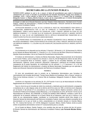 Miércoles 28 de octubre de 2015 DIARIO OFICIAL (Primera Sección) 21
SECRETARIA DE LA FUNCION PUBLICA
NOTIFICACIÓN mediante la cual se da a conocer el inicio del procedimiento para emitir la Declaratoria
Administrativa por la que se formalice la nacionalización del inmueble denominado Templo Nueva Basílica de
Guadalupe, Atrio y Anexos ubicado en Plaza de las Américas números 1 y 2, Colonia Villa de Guadalupe,
Delegación Gustavo A. Madero, Distrito Federal, el cual es de los comprendidos por el Artículo Decimoséptimo
Transitorio de la Constitución Política de los Estados Unidos Mexicanos.
Al margen un sello con el Escudo Nacional, que dice: Estados Unidos Mexicanos.- Secretaría de la Función
Pública.- Instituto de Administración y Avalúos de Bienes Nacionales.- Dirección General de Administración
del Patrimonio Inmobiliario Federal.
NOTIFICACIÓN MEDIANTE LA CUAL SE DA A CONOCER EL INICIO DEL PROCEDIMIENTO PARA EMITIR LA
DECLARATORIA ADMINISTRATIVA POR LA QUE SE FORMALICE LA NACIONALIZACIÓN DEL INMUEBLE
DENOMINADO “TEMPLO NUEVA BASÍLICA DE GUADALUPE, ATRIO Y ANEXOS” UBICADO EN PLAZA DE LAS
AMÉRICAS NÚMEROS 1 Y 2, COLONIA VILLA DE GUADALUPE, DELEGACIÓN GUSTAVO A. MADERO, DISTRITO
FEDERAL, EL CUAL ES DE LOS COMPRENDIDOS POR EL ARTÍCULO DECIMOSÉPTIMO TRANSITORIO DE LA
CONSTITUCIÓN POLÍTICA DE LOS ESTADOS UNIDOS MEXICANOS.
A LOS PROPIETARIOS Y/O POSEEDORES DE LOS PREDIOS COLINDANTES CON EL INMUEBLE DE ORIGEN
RELIGIOSO DENOMINADO “TEMPLO NUEVA BASÍLICA DE GUADALUPE, ATRIO Y ANEXOS” UBICADO EN PLAZA DE
LAS AMÉRICAS NÚMEROS 1 Y 2, COLONIA VILLA DE GUADALUPE, DELEGACIÓN GUSTAVO A. MADERO, DISTRITO
FEDERAL.
PRESENTES
Con fundamento en lo dispuesto por los artículos 11 fracción I, 28 fracción I y IV, 29 fracciones III y XXII de
la Ley General de Bienes Nacionales; 2, 3 fracción VI, 4, 8 y 10 de la Ley del Diario Oficial de la Federación y
Gacetas Gubernamentales; 4 de la Ley Federal de Procedimiento Administrativo.
El Instituto de Administración y Avalúos de Bienes Nacionales, Órgano Desconcentrado de la Secretaria
de la Función Pública, como lo disponen los artículos 3, inciso B y 85 del Reglamento Interior de esta última,
al cual le corresponde llevar el inventario, registro y catastro de los inmuebles federales, así como la
administración, vigilancia, control, protección, adquisición, enajenación y afectación de inmuebles federales
competencia de la propia Secretaría, de conformidad con los artículos 1, y 11 fracciones I, IV y XV del
Reglamento del Instituto de Administración y Avalúos de Bienes Nacionales, facultades que son ejercidas a
través de la Dirección General de Administración del Patrimonio Inmobiliario Federal.
NOTIFICA
El inicio del procedimiento para la emisión de la Declaratoria Administrativa para formalizar la
nacionalización del inmueble denominado “Templo Nueva Basílica de Guadalupe, Atrio y Anexos” ubicado en
Plaza de las Américas números 1 y 2, Colonia Villa de Guadalupe, Delegación Gustavo A. Madero, Distrito
Federal.
Conforme a lo dispuesto en los artículos 24, 25 y 26 Fracción II de la Ley de Nacionalización de Bienes,
Reglamentaria de la Fracción II del Artículo 27 Constitucional.
Que en virtud de que el inmueble de mérito fue construido y destinado para la administración, propaganda
o enseñanza de un culto religioso antes de la reforma del 28 de enero de 1992, en términos de lo dispuesto
por la fracción II del artículo 27 en concordancia con el artículo Décimo Séptimo transitorio, ambos de la
Constitución Política de los Estados Unidos Mexicanos; y con fundamento en el Art. 26 fracción II de la Ley de
Nacionalización de Bienes, SE CONCEDE un PLAZO de QUINCE DÍAS HÁBILES, contados a partir de la
publicación de la presente notificación en el Diario Oficial de la Federación, para que por sí mismos o por
medio de sus representantes legales, manifiesten su inconformidad mediante escrito libre dirigido a la
Dirección General de Administración del Patrimonio Inmobiliario Federal, mismo que deberán acompañar de la
documentación en la que se funde su dicho, presentándola en el domicilio ubicado en Avenida México
No. 151, Colonia Del Carmen, C.P. 04100, Delegación Coyoacán, México, Distrito Federal, donde se podrá
exhibir el expediente administrativo número 511 exclusivamente para su consulta.
En la Ciudad de México, Distrito Federal, a los veintidós días del mes de octubre del dos mil quince.-
El Director General de Administración del Patrimonio Inmobiliario Federal, Luis Fernando Morales Núñez.-
Rúbrica.
 