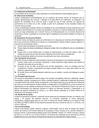 82 (Segunda Sección) DIARIO OFICIAL Miércoles 28 de octubre de 2015
7a. Publicación de Resultados.
Los resultados de los concursos, serán publicados en el portal electrónico www.trabajaen.gob.mx.
8a. Reserva de Candidatos.
Los(as) candidatos(as) entrevistados(as) por los miembros del Comité Técnico de Selección que no
resulten ganadores(as) del concurso y obtengan el Puntaje Mínimo de Calificación, se integrarán a la
Reserva de Candidatos de la rama de cargo o puesto de que se trate, teniendo una vigencia de
permanencia en la misma de un año, contado a partir de la publicación de los resultados finales del
concurso de que se trate.
Los(as) candidatos(as) finalistas estarán en posibilidad de ser convocados(as) durante el periodo que dure
su vigencia de permanencia en la reserva de candidatos y tomando en cuenta la clasificación de puestos y
ramas de cargo establecidos por el Comité Técnico de Profesionalización de la Comisión Nacional de
Acuacultura y Pesca, a participar en concursos bajo la modalidad de convocatoria dirigida a la reserva de
aspirantes.
9a. Declaración de Concurso Desierto.
El Comité Técnico de Selección podrá, de conformidad con lo dispuesto por el artículo 40 del Reglamento
de la Ley del Servicio Profesional de Carrera en la Administración Pública Federal, declarar desierto un
concurso por las siguientes causas:
I. Porque ningún candidato(a) se presente al concurso;
II. Porque ninguno de los(as) candidatos(as) obtenga el puntaje mínimo de calificación para ser considerado(a)
finalista; o
III. Porque sólo un (una) finalista pase a la etapa de determinación y en ésta sea vetado o bien, no
obtenga la mayoría de los votos de los(as) integrantes del Comité Técnico de Selección.
En caso de declararse desierto el concurso, se podrá emitir una nueva convocatoria.
10a. Cancelación de Concurso.
El Comité Técnico de Selección podrá cancelar el concurso de las plazas en los supuestos siguientes:
I. Cuando medie orden de autoridad competente o exista disposición legal expresa que restrinja la
ocupación del puesto de que se trate, o
II. El puesto de que se trate, se apruebe como de libre designación, o bien, se considere para dar
cumplimiento a laudos o resoluciones que hayan causado estado, en su caso, para restituir en sus
derechos a alguna persona, o
III. El Comité Técnico de Profesionalización determine que se modifica o suprime del Catálogo el puesto
en cuestión.
11a. Principios del Concurso.
El concurso se desarrollará en estricto apego a los principios de legalidad, eficiencia, objetividad, calidad,
imparcialidad, equidad, competencia por mérito y equidad de género, sujetándose el desarrollo del proceso
y la determinación del Comité Técnico de Selección, a las disposiciones de la Ley del Servicio Profesional
de Carrera en la Administración Pública Federal, su Reglamento y al ACUERDO por el que se emiten las
Disposiciones en las materias de Recursos Humanos y del Servicio Profesional de Carrera, así como el
Manual Administrativo de Aplicación General en materia de Recursos Humanos y Organización y el
Manual del Servicio Profesional de Carrera, y su última reforma publicada en el Diario Oficial de la
Federación el 23 de agosto de 2013.
12a. Resolución de dudas.
A efecto de garantizar la atención y resolución de las dudas que los candidatos formulen con relación a las
plazas y el proceso del presente concurso, se encuentra disponible el correo electrónico
reclutamiento_spc@conapesca.gob.mx, así como un módulo de atención telefónico en el número 01 669
915 6900, Ext. 58818 o 58870, el cual estará funcionando de lunes a viernes de 9:00 a.m. a 14:00 hrs. y de
16:30 a 18:00 hrs.
13a. Inconformidades.
Los(as) concursantes podrán presentar cualquier inconformidad, ante el Area de Quejas del Organo
Interno de Control en la Comisión Nacional de Acuacultura y Pesca, ubicado en Av. Camarón Sábalo s/n,
Esquina Tiburón, Fraccionamiento Sábalo Country Club, Mazatlán, Sinaloa, C.P. 82100, de lunes a viernes
de 9:00 a.m. a 14:00 hrs. y de 16:30 a 18:00 hrs., en términos de lo dispuesto por los artículos 94 y 95 del
Reglamento de la Ley del Servicio Profesional de Carrera en la Administración Pública Federal.
 