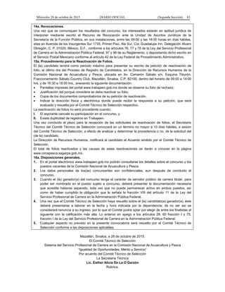 Miércoles 28 de octubre de 2015 DIARIO OFICIAL (Segunda Sección) 83
14a. Revocaciones.
Una vez que se comuniquen los resultados del concurso, los interesados estarán en aptitud jurídica de
interponer mediante escrito el Recurso de Revocación ante la Unidad de Asuntos Jurídicos de la
Secretaría de la Función Pública, en sus instalaciones, entre las 09:00 y las 18:00 horas en días hábiles,
sitas en Avenida de los Insurgentes Sur 1735, Primer Piso, Ala Sur, Col. Guadalupe Inn, Delegación Alvaro
Obregón, C. P. 01020, México, D.F., conforme a los artículos 76, 77 y 78 de la Ley del Servicio Profesional
de Carrera en la Administración Pública Federal, 97 y 98 de su Reglamento, o depositando dicho escrito en
el Servicio Postal Mexicano conforme al artículo 42 de la Ley Federal de Procedimiento Administrativo.
15a. Procedimiento para la Reactivación de Folios.
El (la) candidato tendrá como periodo máximo para presentar su escrito de petición de reactivación de
folio, el último día del Proceso de Registro de Candidatos, en la Dirección de Recursos Humanos de la
Comisión Nacional de Acuacultura y Pesca, ubicada en Av. Camarón Sábalo s/n, Esquina Tiburón,
Fraccionamiento Sábalo Country Club, Mazatlán, Sinaloa, C.P. 82100, dentro del horario de 09:00 a 14:00
hrs. y de 16:30 a 18:00 hrs., anexando la siguiente documentación:
• Pantallas impresas del portal www.trabajaen.gob.mx donde se observe su folio de rechazo;
• Justificación del porqué considera se deba reactivar su folio;
• Copia de los documentos comprobatorios de su petición de reactivación.
• Indicar la dirección física y electrónica donde puede recibir la respuesta a su petición, que será
evaluada y resuelta por el Comité Técnico de Selección respectivo.
La reactivación de folios no será procedente cuando:
I. El aspirante cancele su participación en el concurso, y
II. Exista duplicidad de registros en Trabajaen.
Una vez concluido el plazo para la recepción de las solicitudes de reactivación de folios, el Secretario
Técnico del Comité Técnico de Selección convocará en un término no mayor a 10 días hábiles, a sesión
del Comité Técnico de Selección, a efecto de analizar y determinar la procedencia o no, de la solicitud del
(de la) candidato.
La Dirección de Recursos Humanos, notificará al candidato el Acuerdo emitido por el Comité Técnico de
Selección.
El total de folios reactivados y las causas de estas reactivaciones se darán a conocer en la página
www.conapesca.sagarpa.gob.mx.
16a. Disposiciones generales.
1. En el portal electrónico www.trabajaen.gob.mx podrán consultarse los detalles sobre el concurso y los
puestos vacantes de la Comisión Nacional de Acuacultura y Pesca.
2. Los datos personales de los(as) concursantes son confidenciales, aun después de concluido el
concurso.
3. Cuando el (la) ganador(a) del concurso tenga el carácter de servidor público de carrera titular, para
poder ser nombrado en el puesto sujeto a concurso, deberá presentar la documentación necesaria
que acredite haberse separado, toda vez que no puede permanecer activo en ambos puestos, así
como de haber cumplido la obligación que le señala la fracción VIII del artículo 11 de la Ley del
Servicio Profesional de Carrera en la Administración Pública Federal.
4. Una vez que el Comité Técnico de Selección haya resuelto sobre el (la) candidato(a) ganador(a), éste
deberá presentarse a laborar en la fecha y hora indicada por la dependencia; de no ser así se
considerará renuncia a su ingreso, por lo que el Comité podrá optar por elegir de entre los finalistas al
siguiente con la calificación más alta. Lo anterior en apego a los artículos 28, 60 fracción I y 75,
fracción I de la Ley del Servicio Profesional de Carrera en la Administración Pública Federal.
5. Cualquier aspecto no previsto en la presente convocatoria será resuelto por el Comité Técnico de
Selección conforme a las disposiciones aplicables.
Mazatlán, Sinaloa, a 28 de octubre de 2015.
El Comité Técnico de Selección
Sistema del Servicio Profesional de Carrera en la Comisión Nacional de Acuacultura y Pesca
“Igualdad de Oportunidades, Mérito y Servicio”
Por acuerdo del Comité Técnico de Selección
La Secretaria Técnica
Lic. Esther Alicia De La O Garzón
Rúbrica.
 