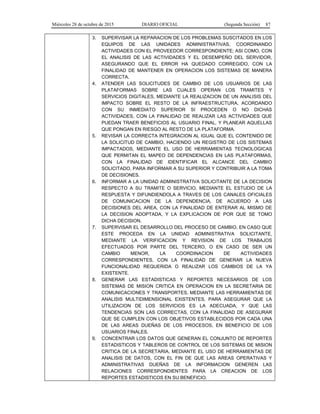 Miércoles 28 de octubre de 2015 DIARIO OFICIAL (Segunda Sección) 87
3. SUPERVISAR LA REPARACION DE LOS PROBLEMAS SUSCITADOS EN LOS
EQUIPOS DE LAS UNIDADES ADMINISTRATIVAS, COORDINANDO
ACTIVIDADES CON EL PROVEEDOR CORRESPONDIENTE; ASI COMO, CON
EL ANALISIS DE LAS ACTIVIDADES Y EL DESEMPEÑO DEL SERVIDOR,
ASEGURANDO QUE EL ERROR HA QUEDADO CORREGIDO, CON LA
FINALIDAD DE MANTENER EN OPERACION LOS SISTEMAS DE MANERA
CORRECTA.
4. ATENDER LAS SOLICITUDES DE CAMBIO DE LOS USUARIOS DE LAS
PLATAFORMAS SOBRE LAS CUALES OPERAN LOS TRAMITES Y
SERVICIOS DIGITALES, MEDIANTE LA REALIZACION DE UN ANALISIS DEL
IMPACTO SOBRE EL RESTO DE LA INFRAESTRUCTURA, ACORDANDO
CON SU INMEDIATO SUPERIOR SI PROCEDEN O NO DICHAS
ACTIVIDADES, CON LA FINALIDAD DE REALIZAR LAS ACTIVIDADES QUE
PUEDAN TRAER BENEFICIOS AL USUARIO FINAL, Y PLANEAR AQUELLAS
QUE PONGAN EN RIESGO AL RESTO DE LA PLATAFORMA.
5. REVISAR LA CORRECTA INTEGRACION AL IGUAL QUE EL CONTENIDO DE
LA SOLICITUD DE CAMBIO, HACIENDO UN REGISTRO DE LOS SISTEMAS
IMPACTADOS, MEDIANTE EL USO DE HERRAMIENTAS TECNOLOGICAS
QUE PERMITAN EL MAPEO DE DEPENDENCIAS EN LAS PLATAFORMAS,
CON LA FINALIDAD DE IDENTIFICAR EL ALCANCE DEL CAMBIO
SOLICITADO, PARA INFORMAR A SU SUPERIOR Y CONTRIBUIR A LA TOMA
DE DECISIONES.
6. INFORMAR A LA UNIDAD ADMINISTRATIVA SOLICITANTE DE LA DECISION
RESPECTO A SU TRAMITE O SERVICIO, MEDIANTE EL ESTUDIO DE LA
RESPUESTA Y DIFUNDIENDOLA A TRAVES DE LOS CANALES OFICIALES
DE COMUNICACION DE LA DEPENDENCIA, DE ACUERDO A LAS
DECISIONES DEL AREA, CON LA FINALIDAD DE ENTERAR AL MISMO DE
LA DECISION ADOPTADA, Y LA EXPLICACION DE POR QUE SE TOMO
DICHA DECISION.
7. SUPERVISAR EL DESARROLLO DEL PROCESO DE CAMBIO, EN CASO QUE
ESTE PROCEDA EN LA UNIDAD ADMINISTRATIVA SOLICITANTE,
MEDIANTE LA VERIFICACION Y REVISION DE LOS TRABAJOS
EFECTUADOS POR PARTE DEL TERCERO, O EN CASO DE SER UN
CAMBIO MENOR, LA COORDINACION DE ACTIVIDADES
CORRESPONDIENTES, CON LA FINALIDAD DE GENERAR LA NUEVA
FUNCIONALIDAD REQUERIDA O REALIZAR LOS CAMBIOS DE LA YA
EXISTENTE.
8. GENERAR LAS ESTADISTICAS Y REPORTES NECESARIOS DE LOS
SISTEMAS DE MISION CRITICA EN OPERACION EN LA SECRETARIA DE
COMUNICACIONES Y TRANSPORTES, MEDIANTE LAS HERRAMIENTAS DE
ANALISIS MULTIDIMENSIONAL EXISTENTES, PARA ASEGURAR QUE LA
UTILIZACION DE LOS SERVICIOS ES LA ADECUADA, Y QUE LAS
TENDENCIAS SON LAS CORRECTAS, CON LA FINALIDAD DE ASEGURAR
QUE SE CUMPLEN CON LOS OBJETIVOS ESTABLECIDOS POR CADA UNA
DE LAS AREAS DUEÑAS DE LOS PROCESOS, EN BENEFICIO DE LOS
USUARIOS FINALES.
9. CONCENTRAR LOS DATOS QUE GENERAN EL CONJUNTO DE REPORTES
ESTADISTICOS Y TABLEROS DE CONTROL DE LOS SISTEMAS DE MISION
CRITICA DE LA SECRETARIA, MEDIANTE EL USO DE HERRAMIENTAS DE
ANALISIS DE DATOS, CON EL FIN DE QUE LAS AREAS OPERATIVAS Y
ADMINISTRATIVAS DUEÑAS DE LA INFORMACION GENEREN LAS
RELACIONES CORRESPONDIENTES PARA LA CREACION DE LOS
REPORTES ESTADISTICOS EN SU BENEFICIO.
 