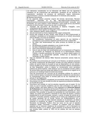 90 (Segunda Sección) DIARIO OFICIAL Miércoles 28 de octubre de 2015
Los elementos considerados en la Valoración del Mérito son los siguientes:
resultados de las evaluaciones del desempeño; resultados de las acciones de
capacitación; resultados de procesos de certificación; logros; distinciones;
reconocimientos o premios; actividad destacada en lo individual; otros estudios.
9ª.Revisión Documental:
El (la) aspirante deberá presentar original del formato denominado "Revisión
documental", disponible en la liga http://www.sct.gob.mx/informacion-
general/recursos-humanos/servicio-profesional-de-carrera/formatos/ (consultar guía
de llenado); así como original o copia certificada y copia simple de los documentos
referidos en dicho formato, mismos que se citan a continuación:
1. Impresión del documento de bienvenida al Sistema TrabajaEn, como
comprobante del folio asignado para el concurso.
2. Identificación oficial vigente con fotografía y firma, pudiendo ser: credencial para
votar, pasaporte vigente, cédula profesional.
3. Acta de nacimiento y/o forma migratoria FM3, según corresponda.
4. Escrito bajo protesta de decir verdad, (este formato le será proporcionado al
candidato o candidata por la Secretaría al momento de su revisión documental
para su llenado), en el que se manifieste:
• Ser ciudadano(a) mexicano(a) en pleno ejercicio de sus derechos o
extranjero(a) cuya condición migratoria permita la función a desarrollar;
• No haber sido sentenciado(a) con pena privativa de libertad por delito
doloso;
• No pertenecer al estado eclesiástico o ser ministro de culto;
• No estar inhabilitado(a) para el servicio público;
• Que la documentación presentada es auténtica.
• Que en caso de haber sido beneficiado(a) por su incorporación al Programa
de Conclusión de Prestación de Servicios en la Administración Pública
Federal y resultara ganador(a) del concurso, su ingreso estará sujeta a lo
dispuesto en la normatividad aplicable, emitida por la Secretaría de
Hacienda y Crédito Público.
5. Hoja de Liberación del Servicio Militar Nacional (únicamente varones hasta los
40 años).
6. Para efectos de promociones por concurso en el Sistema, se deberán presentar
las últimas evaluaciones del desempeño anuales que haya aplicado el servidor
público de carrera titular en el puesto en que se desempeña o en otro anterior,
incluso aquellas que se hayan practicado como servidores públicos considerados
de libre designación, previo a obtener su nombramiento como servidores
públicos de carrera titulares. Cabe destacar que se considerará servidor público
de carrera titular aquél que tenga este estatus en el momento de su registro en el
concurso y lo mantenga hasta la revisión documental.
Para las promociones por concurso de los servidores públicos de carrera de
primer nivel de ingreso, la evaluación del desempeño mediante la cual obtuvieron
su nombramiento como titular no formará parte de las dos requeridas por el
artículo 47 del Reglamento.
7. Currículum vítae detallado y actualizado (se recomienda máximo dos cuartillas).
8. Documentos con los que acredite los años de experiencia profesional solicitados
en el perfil del puesto.
9. Documento que acredite el nivel de estudios requerido para el puesto. En los
casos en que el requisito académico sea de nivel Licenciatura con grado de
avance Titulado, sólo serán válidos el Título registrado en la Dirección General
de Profesiones de la Secretaría de Educación Pública y/o en su caso, mediante
la presentación de la Cédula Profesional correspondiente expedida por dicha
autoridad. Para acreditar el requisito de escolaridad de nivel licenciatura, serán
válidos, los grados de maestría o doctorado en las áreas de estudio y carreras
establecidas en el perfil de puesto, siempre y cuando, el grado de avance de la
maestría o doctorado (pasante o titulado) sea el mismo que establezca el perfil
de puesto aprobado por el Comité Técnico de Profesionalización de la
Secretaría. En el caso de haber realizado estudios en el extranjero, se deberá
presentar la constancia de validez o reconocimiento oficial expedido por la
Secretaría de Educación Pública. Para los casos en los que el requisito
académico señale "Terminado o Pasante" se aceptará Carta de Pasante
expedida por la institución académica de procedencia o por la Secretaría de
Educación Pública, en su defecto, podrá presentar el documento oficial con el
que acredite haber cubierto el 100% de los créditos del nivel de estudios
solicitado.
 