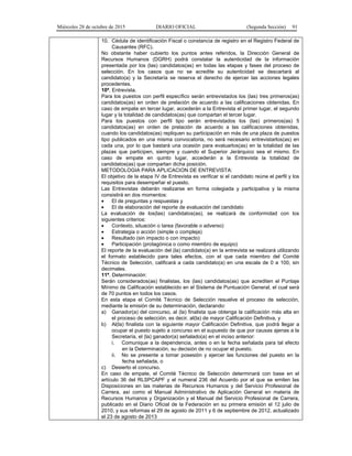 Miércoles 28 de octubre de 2015 DIARIO OFICIAL (Segunda Sección) 91
10. Cédula de identificación Fiscal o constancia de registro en el Registro Federal de
Causantes (RFC).
No obstante haber cubierto los puntos antes referidos, la Dirección General de
Recursos Humanos (DGRH) podrá constatar la autenticidad de la información
presentada por los (las) candidatos(as) en todas las etapas y fases del proceso de
selección. En los casos que no se acredite su autenticidad se descartará al
candidato(a) y la Secretaría se reserva el derecho de ejercer las acciones legales
procedentes.
10ª. Entrevista.
Para los puestos con perfil específico serán entrevistados los (las) tres primeros(as)
candidatos(as) en orden de prelación de acuerdo a las calificaciones obtenidas. En
caso de empate en tercer lugar, accederán a la Entrevista el primer lugar, el segundo
lugar y la totalidad de candidatos(as) que compartan el tercer lugar.
Para los puestos con perfil tipo serán entrevistados los (las) primeros(as) 5
candidatos(as) en orden de prelación de acuerdo a las calificaciones obtenidas,
cuando los candidatos(as) repliquen su participación en más de una plaza de puestos
tipo publicados en una misma convocatoria, no será necesario entrevistarlos(as) en
cada una, por lo que bastará una ocasión para evaluarlos(as) en la totalidad de las
plazas que participen, siempre y cuando el Superior Jerárquico sea el mismo. En
caso de empate en quinto lugar, accederán a la Entrevista la totalidad de
candidatos(as) que compartan dicha posición.
METODOLOGIA PARA APLICACION DE ENTREVISTA:
El objetivo de la etapa IV de Entrevista es verificar si el candidato reúne el perfil y los
requisitos para desempeñar el puesto.
Las Entrevistas deberán realizarse en forma colegiada y participativa y la misma
consistirá en dos momentos:
• El de preguntas y respuestas y
• El de elaboración del reporte de evaluación del candidato
La evaluación de los(las) candidatos(as), se realizará de conformidad con los
siguientes criterios:
• Contexto, situación o tarea (favorable o adverso)
• Estrategia o acción (simple o compleja)
• Resultado (sin impacto o con impacto)
• Participación (protagónica o como miembro de equipo)
El reporte de la evaluación del (la) candidato(a) en la entrevista se realizará utilizando
el formato establecido para tales efectos, con el que cada miembro del Comité
Técnico de Selección, calificará a cada candidato(a) en una escala de 0 a 100, sin
decimales.
11ª. Determinación:
Serán considerados(as) finalistas, los (las) candidatos(as) que acrediten el Puntaje
Mínimo de Calificación establecido en el Sistema de Puntuación General, el cual será
de 70 puntos en todos los casos.
En esta etapa el Comité Técnico de Selección resuelve el proceso de selección,
mediante la emisión de su determinación, declarando:
a) Ganador(a) del concurso, al (la) finalista que obtenga la calificación más alta en
el proceso de selección, es decir, al(la) de mayor Calificación Definitiva, y
b) Al(la) finalista con la siguiente mayor Calificación Definitiva, que podrá llegar a
ocupar el puesto sujeto a concurso en el supuesto de que por causas ajenas a la
Secretaría, el (la) ganador(a) señalado(a) en el inciso anterior:
i. Comunique a la dependencia, antes o en la fecha señalada para tal efecto
en la Determinación, su decisión de no ocupar el puesto.
ii. No se presente a tomar posesión y ejercer las funciones del puesto en la
fecha señalada, o
c) Desierto el concurso.
En caso de empate, el Comité Técnico de Selección determinará con base en el
artículo 36 del RLSPCAPF y el numeral 236 del Acuerdo por el que se emiten las
Disposiciones en las materias de Recursos Humanos y del Servicio Profesional de
Carrera, así como el Manual Administrativo de Aplicación General en materia de
Recursos Humanos y Organización y el Manual del Servicio Profesional de Carrera,
publicado en el Diario Oficial de la Federación en su primera emisión el 12 julio de
2010, y sus reformas el 29 de agosto de 2011 y 6 de septiembre de 2012, actualizado
el 23 de agosto de 2013
 