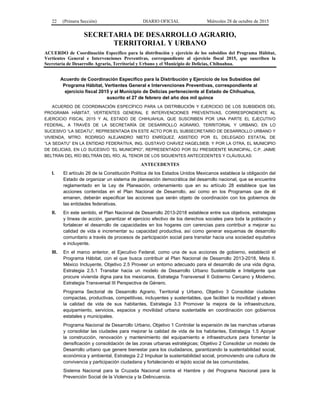22 (Primera Sección) DIARIO OFICIAL Miércoles 28 de octubre de 2015
SECRETARIA DE DESARROLLO AGRARIO,
TERRITORIAL Y URBANO
ACUERDO de Coordinación Específico para la distribución y ejercicio de los subsidios del Programa Hábitat,
Vertientes General e Intervenciones Preventivas, correspondiente al ejercicio fiscal 2015, que suscriben la
Secretaría de Desarrollo Agrario, Territorial y Urbano y el Municipio de Delicias, Chihuahua.
Acuerdo de Coordinación Específico para la Distribución y Ejercicio de los Subsidios del
Programa Hábitat, Vertientes General e Intervenciones Preventivas, correspondiente al
ejercicio fiscal 2015 y al Municipio de Delicias perteneciente al Estado de Chihuahua,
suscrito el 27 de febrero del año dos mil quince
ACUERDO DE COORDINACIÓN ESPECÍFICO PARA LA DISTRIBUCIÓN Y EJERCICIO DE LOS SUBSIDIOS DEL
PROGRAMA HÁBITAT, VERTIENTES GENERAL E INTERVENCIONES PREVENTIVAS, CORRESPONDIENTE AL
EJERCICIO FISCAL 2015 Y AL ESTADO DE CHIHUAHUA, QUE SUSCRIBEN POR UNA PARTE EL EJECUTIVO
FEDERAL, A TRAVÉS DE LA SECRETARÍA DE DESARROLLO AGRARIO, TERRITORIAL Y URBANO, EN LO
SUCESIVO “LA SEDATU”, REPRESENTADA EN ESTE ACTO POR EL SUBSECRETARIO DE DESARROLLO URBANO Y
VIVIENDA, MTRO. RODRIGO ALEJANDRO NIETO ENRÍQUEZ, ASISTIDO POR EL DELEGADO ESTATAL DE
“LA SEDATU” EN LA ENTIDAD FEDERATIVA, ING. GUSTAVO CHÁVEZ HAGELSIEB; Y POR LA OTRA, EL MUNICIPIO
DE DELICIAS, EN LO SUCESIVO “EL MUNICIPIO”, REPRESENTADO POR SU PRESIDENTE MUNICIPAL, C.P. JAIME
BELTRÁN DEL RÍO BELTRÁN DEL RÍO, AL TENOR DE LOS SIGUIENTES ANTECEDENTES Y CLÁUSULAS:
ANTECEDENTES
I. El artículo 26 de la Constitución Política de los Estados Unidos Mexicanos establece la obligación del
Estado de organizar un sistema de planeación democrática del desarrollo nacional, que se encuentra
reglamentado en la Ley de Planeación, ordenamiento que en su artículo 28 establece que las
acciones contenidas en el Plan Nacional de Desarrollo, así como en los Programas que de él
emanen, deberán especificar las acciones que serán objeto de coordinación con los gobiernos de
las entidades federativas.
II. En este sentido, el Plan Nacional de Desarrollo 2013-2018 establece entre sus objetivos, estrategias
y líneas de acción, garantizar el ejercicio efectivo de los derechos sociales para toda la población y
fortalecer el desarrollo de capacidades en los hogares con carencias para contribuir a mejorar su
calidad de vida e incrementar su capacidad productiva, así como generar esquemas de desarrollo
comunitario a través de procesos de participación social para transitar hacia una sociedad equitativa
e incluyente.
III. En el marco anterior, el Ejecutivo Federal, como una de sus acciones de gobierno, estableció el
Programa Hábitat, con el que busca contribuir al Plan Nacional de Desarrollo 2013-2018, Meta II.
México Incluyente, Objetivo 2.5 Proveer un entorno adecuado para el desarrollo de una vida digna,
Estrategia 2.5.1 Transitar hacia un modelo de Desarrollo Urbano Sustentable e Inteligente que
procure vivienda digna para los mexicanos, Estrategia Transversal II Gobierno Cercano y Moderno,
Estrategia Transversal III Perspectiva de Género.
Programa Sectorial de Desarrollo Agrario, Territorial y Urbano, Objetivo 3 Consolidar ciudades
compactas, productivas, competitivas, incluyentes y sustentables, que faciliten la movilidad y eleven
la calidad de vida de sus habitantes, Estrategia 3.3 Promover la mejora de la infraestructura,
equipamiento, servicios, espacios y movilidad urbana sustentable en coordinación con gobiernos
estatales y municipales.
Programa Nacional de Desarrollo Urbano, Objetivo 1 Controlar la expansión de las manchas urbanas
y consolidar las ciudades para mejorar la calidad de vida de los habitantes, Estrategia 1.5 Apoyar
la construcción, renovación y mantenimiento del equipamiento e infraestructura para fomentar la
densificación y consolidación de las zonas urbanas estratégicas; Objetivo 2 Consolidar un modelo de
Desarrollo urbano que genere bienestar para los ciudadanos, garantizando la sustentabilidad social,
económica y ambiental, Estrategia 2.2 Impulsar la sustentabilidad social, promoviendo una cultura de
convivencia y participación ciudadana y fortaleciendo el tejido social de las comunidades.
Sistema Nacional para la Cruzada Nacional contra el Hambre y del Programa Nacional para la
Prevención Social de la Violencia y la Delincuencia.
 