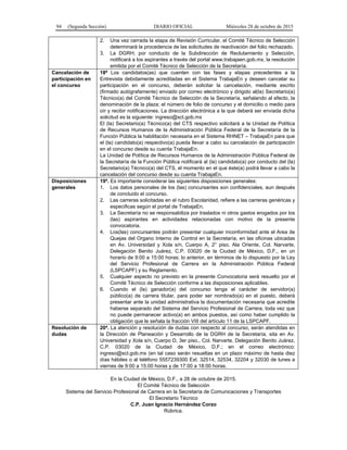 94 (Segunda Sección) DIARIO OFICIAL Miércoles 28 de octubre de 2015
2. Una vez cerrada la etapa de Revisión Curricular, el Comité Técnico de Selección
determinará la procedencia de las solicitudes de reactivación del folio rechazado.
3. La DGRH, por conducto de la Subdirección de Reclutamiento y Selección,
notificará a los aspirantes a través del portal www.trabajaen.gob.mx, la resolución
emitida por el Comité Técnico de Selección de la Secretaría.
Cancelación de
participación en
el concurso
18ª Los candidatos(as) que cuenten con las fases y etapas precedentes a la
Entrevista debidamente acreditadas en el Sistema TrabajaEn y deseen cancelar su
participación en el concurso, deberán solicitar la cancelación, mediante escrito
(firmado autógrafamente) enviado por correo electrónico y dirigido al(la) Secretario(a)
Técnico(a) del Comité Técnico de Selección de la Secretaría, señalando al efecto, la
denominación de la plaza; el número de folio de concurso y el domicilio o medio para
oír y recibir notificaciones. La dirección electrónica a la que deberá ser enviada dicha
solicitud es la siguiente: ingreso@sct.gob.mx
El (la) Secretario(a) Técnico(a) del CTS respectivo solicitará a la Unidad de Política
de Recursos Humanos de la Administración Pública Federal de la Secretaría de la
Función Pública la habilitación necesaria en el Sistema RHNET – TrabajaEn para que
el (la) candidato(a) respectivo(a) pueda llevar a cabo su cancelación de participación
en el concurso desde su cuenta TrabajaEn.
La Unidad de Política de Recursos Humanos de la Administración Pública Federal de
la Secretaría de la Función Pública notificará al (la) candidato(a) por conducto del (la)
Secretario(a) Técnico(a) del CTS, el momento en el que éste(a) podrá llevar a cabo la
cancelación del concurso desde su cuenta TrabajaEn.
Disposiciones
generales
19ª. Es importante considerar las siguientes disposiciones generales:
1. Los datos personales de los (las) concursantes son confidenciales, aun después
de concluido el concurso.
2. Las carreras solicitadas en el rubro Escolaridad, refiere a las carreras genéricas y
especificas según el portal de TrabajaEn.
3. La Secretaría no se responsabiliza por traslados ni otros gastos erogados por los
(las) aspirantes en actividades relacionadas con motivo de la presente
convocatoria.
4. Los(las) concursantes podrán presentar cualquier inconformidad ante el Area de
Quejas del Organo Interno de Control en la Secretaría, en las oficinas ubicadas
en Av. Universidad y Xola s/n, Cuerpo A, 2° piso, Ala Oriente, Col. Narvarte,
Delegación Benito Juárez, C.P. 03020 de la Ciudad de México, D.F., en un
horario de 9:00 a 15:00 horas; lo anterior, en términos de lo dispuesto por la Ley
del Servicio Profesional de Carrera en la Administración Pública Federal
(LSPCAPF) y su Reglamento.
5. Cualquier aspecto no previsto en la presente Convocatoria será resuelto por el
Comité Técnico de Selección conforme a las disposiciones aplicables.
6. Cuando el (la) ganador(a) del concurso tenga el carácter de servidor(a)
público(a) de carrera titular, para poder ser nombrado(a) en el puesto, deberá
presentar ante la unidad administrativa la documentación necesaria que acredite
haberse separado del Sistema del Servicio Profesional de Carrera, toda vez que
no puede permanecer activo(a) en ambos puestos, así como haber cumplido la
obligación que le señala la fracción VIII del artículo 11 de la LSPCAPF.
Resolución de
dudas
20ª. La atención y resolución de dudas con respecto al concurso, serán atendidas en
la Dirección de Planeación y Desarrollo de la DGRH de la Secretaría, sita en Av.
Universidad y Xola s/n, Cuerpo D, 3er piso., Col. Narvarte, Delegación Benito Juárez,
C.P. 03020 de la Ciudad de México, D.F.; en el correo electrónico:
ingreso@sct.gob.mx (en tal caso serán resueltas en un plazo máximo de hasta diez
días hábiles o al teléfono 5557239300 Ext. 32514, 32534, 32204 y 32030 de lunes a
viernes de 9:00 a 15:00 horas y de 17:00 a 18:00 horas.
En la Ciudad de México, D.F., a 28 de octubre de 2015.
El Comité Técnico de Selección
Sistema del Servicio Profesional de Carrera en la Secretaría de Comunicaciones y Transportes
El Secretario Técnico
C.P. Juan Ignacio Hernández Corzo
Rúbrica.
 