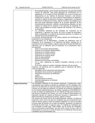 106 (Segunda Sección) DIARIO OFICIAL Miércoles 28 de octubre de 2015
Es importante señalar, que la revisión de exámenes, por parte del Comité
Técnico de Selección, sólo podrá efectuarse de conformidad con lo
establecido en el numeral 219 del ACUERDO por el que se emiten las
Disposiciones en las materias de Recursos Humanos y del Servicio
Profesional de Carrera, así como el Manual Administrativo de Aplicación
General en materia de Recursos Humanos y Organización y el Manual
del Servicio Profesional de Carrera, vigente a la fecha, que establece que
ésta sólo podrá efectuarse respecto de la correcta aplicación de las
herramientas de evaluación, métodos o procedimientos utilizados, sin que
implique la entrega de los reactivos ni las opciones de respuesta. En
ningún caso procederá la revisión respecto del contenido o los criterios
de evaluación.
 Los resultados obtenidos en las subetapas de: evaluación de la
experiencia y valoración del mérito, así como la etapa de entrevistas,
serán consideradas en el sistema de puntuación general y no implican el
descarte de los (as) candidatos (as).
La Comisión Nacional Bancaria y de Valores aplicará las herramientas de
evaluación en sus instalaciones.
De conformidad con la Metodología y Escalas de Calificación para la
Evaluación de la Experiencia y la Valoración del Mérito, emitidas por la
Secretaría de la Función Pública y vigente a partir del 23 de abril del 2009, los
elementos que se calificarán para la Evaluación de la Experiencia serán
los siguientes:
- Orden en los puestos desempeñados.
- Duración en los puestos desempeñados.
- Experiencia en el Sector público.
- Experiencia en el Sector privado.
- Experiencia en el Sector social.
- Nivel de responsabilidad.
- Nivel de remuneración.
- Relevancia de funciones o actividades.
- En su caso, experiencia en puestos inmediatos inferiores al de la
vacante.
- En su caso, aptitud en puestos inmediatos inferiores al de la vacante.
Asimismo, los elementos que se calificarán para la Valoración del Mérito
serán los siguientes:
- Resultados de las evaluaciones del desempeño.
- Resultados de las acciones de capacitación.
- Resultados de procesos de certificación.
- Logros.
- Distinciones.
- Reconocimientos o premios.
- Actividad destacada en lo individual.
- Otros estudios
Etapa de Entrevista Los resultados obtenidos en los diversos exámenes y evaluaciones, serán
considerados para elaborar el listado de candidatos con los resultados más
altos a fin de determinar el orden de prelación para la etapa de entrevista, de
acuerdo con las reglas de valoración y el sistema de puntuación establecidos
en la Comisión Nacional Bancaria y de Valores, basadas en el ACUERDO por
el que se emiten las Disposiciones en las materias de Recursos Humanos y
del Servicio Profesional de Carrera, así como el Manual Administrativo de
Aplicación General en materia de Recursos Humanos y Organización y el
Manual del Servicio Profesional de Carrera, vigente a la fecha.
Por acuerdo del Comité Técnico de Profesionalización, pasarán a la etapa de
Entrevista, como mínimo los (as) tres candidatos (as) con puntuaciones más
altas en estricto apego al orden de prelación registrado. En caso de empate
en tercer lugar de acuerdo con el orden de prelación, accederán a la etapa de
Entrevista el primer lugar, el segundo lugar y la totalidad de candidatos (as)
que compartan el tercer lugar. Cabe señalar, que el número de candidatos
que se continuarían entrevistando, que será como mínimo de tres y sólo se
entrevistarían en caso de no contar al menos con un finalista de entre los (as)
candidatos (as) ya entrevistados (as).
 