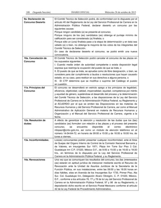 108 (Segunda Sección) DIARIO OFICIAL Miércoles 28 de octubre de 2015
9a. Declaración de
Concurso Desierto
El Comité Técnico de Selección podrá, de conformidad con lo dispuesto por el
artículo 40 del Reglamento de la Ley del Servicio Profesional de Carrera en la
Administración Pública Federal, declarar desierto un concurso por las
siguientes causas:
Porque ningún candidato (a) se presente al concurso;
Porque ninguno de los (as) candidatos (as) obtenga el puntaje mínimo de
calificación para ser considerado (a) finalista; o
Porque sólo un (una) finalista pase a la etapa de determinación y en ésta sea
vetado (a) o bien, no obtenga la mayoría de los votos de los integrantes del
Comité Técnico de Selección.
En caso de declararse desierto el concurso, se podrá emitir una nueva
convocatoria.
10a. Cancelación de
Concurso
El Comité Técnico de Selección podrá cancelar el concurso de las plazas en
los supuestos siguientes:
I. Cuando medie orden de autoridad competente o exista disposición legal
expresa que restrinja la ocupación del puesto de que se trate, o
II. El puesto de que se trate, se apruebe como de libre designación, o bien, se
considere para dar cumplimiento a laudos o resoluciones que hayan causado
estado, en su caso, para restituir en sus derechos a alguna persona, o
III. El CTP determine que se modifica o suprime del Catálogo el puesto
en cuestión.
11a. Principios del
Concurso
El concurso se desarrollará en estricto apego a los principios de legalidad,
eficiencia, objetividad, calidad, imparcialidad, equidad, competencia por mérito
y equidad de género, sujetándose el desarrollo del proceso y la determinación
del Comité Técnico de Selección, a las disposiciones de la Ley del Servicio
Profesional de Carrera en la Administración Pública Federal, su Reglamento y
al ACUERDO por el que se emiten las Disposiciones en las materias de
Recursos Humanos y del Servicio Profesional de Carrera, así como el Manual
Administrativo de Aplicación General en materia de Recursos Humanos y
Organización y el Manual del Servicio Profesional de Carrera, vigente a la
fecha.
12a. Resolución de
dudas:
A efecto de garantizar la atención y resolución de las dudas que los (las)
candidatos (as) formulen con relación a las plazas y el proceso del presente
concurso, se encuentra disponible el correo electrónico
mlopezr@cnbv.gob.mx, así como un módulo de atención telefónico en el
número 14-54-64-72, en horario de 09:00 a 15:00 y de 16:00 a 18:00 hrs. de
lunes a viernes.
13a. Inconformidades: Los(as) concursantes podrán presentar cualquier inconformidad, ante el Area
de Quejas del Organo Interno de Control de la Comisión Nacional Bancaria y
de Valores, en Insurgentes Sur 1971, Plaza Inn Torre Sur Piso 3 Col.
Guadalupe Inn C.P. 01020, México D.F., de 9:00 a 15:00 y de 16:00 a 18:00
hrs., en términos de lo dispuesto por la Ley del Servicio Profesional de
Carrera en la Administración Pública Federal, y su Reglamento.
14a. Revocaciones Una vez que se comuniquen los resultados del concurso, los (las )interesados
(as) estarán en aptitud jurídica de interponer mediante escrito el Recurso de
Revocación ante la Unidad de Asuntos Jurídicos de la Secretaría de la
Función Pública, en sus instalaciones, entre las 09:00 y las 18:00 horas en
días hábiles, sitas en Avenida de los Insurgentes Sur 1735, Primer Piso, Ala
Sur, Col. Guadalupe Inn, Delegación Alvaro Obregón, C. P. 01020, México,
D.F., conforme a los artículos 76, 77 y 78 de la Ley del Servicio Profesional de
Carrera en la Administración Pública Federal, 97 y 98 de su Reglamento, o
depositando dicho escrito en el Servicio Postal Mexicano conforme al artículo
42 de la Ley Federal de Procedimiento Administrativo.
 