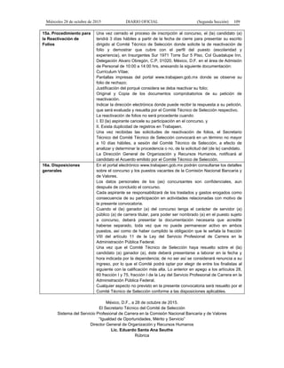 Miércoles 28 de octubre de 2015 DIARIO OFICIAL (Segunda Sección) 109
15a. Procedimiento para
la Reactivación de
Folios
Una vez cerrado el proceso de inscripción al concurso, el (la) candidato (a)
tendrá 3 días hábiles a partir de la fecha de cierre para presentar su escrito
dirigido al Comité Técnico de Selección donde solicite la de reactivación de
folio y demostrar que cubre con el perfil del puesto (escolaridad y
experiencia), en Insurgentes Sur 1971 Torre Sur 5 Piso, Col Guadalupe Inn,
Delegación Alvaro Obregón, C.P. 01020, México, D.F. en el área de Admisión
de Personal de 10:00 a 14:00 hrs, anexando la siguiente documentación:
Currículum Vítae;
Pantallas impresas del portal www.trabajaen.gob.mx donde se observe su
folio de rechazo;
Justificación del porqué considera se deba reactivar su folio;
Original y Copia de los documentos comprobatorios de su petición de
reactivación.
Indicar la dirección electrónica donde puede recibir la respuesta a su petición,
que será evaluada y resuelta por el Comité Técnico de Selección respectivo.
La reactivación de folios no será procedente cuando:
I. El (la) aspirante cancele su participación en el concurso, y
II. Exista duplicidad de registros en Trabajaen.
Una vez recibidas las solicitudes de reactivación de folios, el Secretario
Técnico del Comité Técnico de Selección convocará en un término no mayor
a 10 días hábiles, a sesión del Comité Técnico de Selección, a efecto de
analizar y determinar la procedencia o no, de la solicitud del (de la) candidato.
La Dirección General de Organización y Recursos Humanos, notificará al
candidato el Acuerdo emitido por el Comité Técnico de Selección.
16a. Disposiciones
generales
En el portal electrónico www.trabajaen.gob.mx podrán consultarse los detalles
sobre el concurso y los puestos vacantes de la Comisión Nacional Bancaria y
de Valores.
Los datos personales de los (as) concursantes son confidenciales, aun
después de concluido el concurso.
Cada aspirante se responsabilizará de los traslados y gastos erogados como
consecuencia de su participación en actividades relacionadas con motivo de
la presente convocatoria.
Cuando el (la) ganador (a) del concurso tenga el carácter de servidor (a)
público (a) de carrera titular, para poder ser nombrado (a) en el puesto sujeto
a concurso, deberá presentar la documentación necesaria que acredite
haberse separado, toda vez que no puede permanecer activo en ambos
puestos, así como de haber cumplido la obligación que le señala la fracción
VIII del artículo 11 de la Ley del Servicio Profesional de Carrera en la
Administración Pública Federal.
Una vez que el Comité Técnico de Selección haya resuelto sobre el (la)
candidato (a) ganador (a), éste deberá presentarse a laborar en la fecha y
hora indicada por la dependencia; de no ser así se considerará renuncia a su
ingreso, por lo que el Comité podrá optar por elegir de entre los finalistas al
siguiente con la calificación más alta. Lo anterior en apego a los artículos 28,
60 fracción I y 75, fracción I de la Ley del Servicio Profesional de Carrera en la
Administración Pública Federal.
Cualquier aspecto no previsto en la presente convocatoria será resuelto por el
Comité Técnico de Selección conforme a las disposiciones aplicables.
México, D.F., a 28 de octubre de 2015.
El Secretario Técnico del Comité de Selección
Sistema del Servicio Profesional de Carrera en la Comisión Nacional Bancaria y de Valores
“Igualdad de Oportunidades, Mérito y Servicio”
Director General de Organización y Recursos Humanos
Lic. Eduardo Santa Ana Seuthe
Rúbrica
 