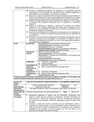 Miércoles 28 de octubre de 2015 DIARIO OFICIAL (Segunda Sección) 111
13. Formular e implementar programas de capacitación y actualización para los
responsables de las actividades de informática de las unidades académicas y
administrativas, en coordinación con las áreas de la Dirección.
14. Supervisar y evaluar la prestación de los servicios informáticos proporcionados por
terceros a la infraestructura, bajo la responsabilidad del Departamento y entregar
la documentación respectiva al área administrativa para los trámites conducentes.
15. Realizar el análisis para identificar las necesidades de software, así como integrar
la propuesta del programa institucional para la adquisición y distribución
respectiva.
16. Realizar la distribución, el registro y control de las licencias de software
institucional a las unidades responsables del Instituto para el desarrollo de sus
funciones, así como establecer los mecanismos necesarios que faciliten la toma
de decisiones respecto a su asignación.
17. Supervisar la consolidación de la información y la elaboración de la estadística de
su competencia, e informar a la División acerca del desarrollo y los resultados de
sus funciones.
18. Participar en la formulación del anteproyecto del Programa Presupuesto y de los
programas Operativo Anual, Estratégico de Desarrollo de Mediano Plazo e
informes de actividades de la Dirección, así como en los seguimientos respectivos
en el ámbito de su competencia.
Perfil: Escolaridad Area General: Ciencias Sociales y Administrativas.
Carreras Genéricas: Computación e Informática.
Area General: Ingeniería y Tecnología.
Carreras Genéricas: Ingeniería y Computación e Informática.
Grado de avance escolar: Licenciatura Titulado.
Experiencia
Laboral
Mínimo 4 años de experiencia en:
Area de Experiencia: Ciencias Tecnológicas.
Area General: Tecnología de los Ordenadores y Tecnología de las
Telecomunicaciones.
Area de Experiencia: Matemáticas.
Area General: Ciencia de los Ordenadores.
Habilidades 1. Orientación a Resultados.
2. Trabajo en Equipo.
Capacidades de
Desarrollo
Administrativo
y Calidad
1. Orientación a Resultados.
2. Marco Jurídico y Normativo Aplicable al IPN.
Capacidades o
Competencias
1. Orientación a Resultados.
2. Marco Jurídico y Normativo Aplicable al IPN.
Otros Disponibilidad para viajar
El temario se podrá consultar en el perfil del puesto que se publica en trabajaen y en las páginas del
Instituto Politécnico Nacional: http://www.ipn.mx y http://www.dch.ipn.mx
Nombre del
Puesto
JEFE (A) DE DIVISION DE TRAMITE REGISTRAL Y DICTAMENES COMERCIALES
Nivel
Administrativo
11-B00-2-CFNC003-0001199-E-C-P
Subdirector (a) de Area
Número de
Vacantes
Una
Percepción
Mensual Bruta
$47,890.93 (Cuarenta y siete mil ochocientos noventa pesos, 93/100 M.N.)
Adscripción del
Puesto
Dirección de Normatividad, Consulta y Dictaminación Sede México, D.F.
Funciones
Principales:
1. Representar legalmente al Instituto ante las autoridades competentes para
asegurar y hacer valer sus derechos de propiedad o posesión inmobiliaria, así
como estudiar y analizar los dictámenes sobre las circunstancias especiales
de cada uno de los inmuebles y evaluar las estrategias a seguir en cada uno de
los casos.
2. Coordinar y realizar las acciones necesarias para la regularización jurídica y
administrativa correspondientes, ante las autoridades locales y federales que en
cada caso proceda, a efecto de perfeccionar la documentación que acredite la
propiedad de los inmuebles a favor del Instituto, así como dar trámite a las
solicitudes de expedición de copias certificadas.
 
