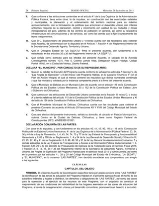 24 (Primera Sección) DIARIO OFICIAL Miércoles 28 de octubre de 2015
II. Que conforme a las atribuciones contenidas en el artículo 41 de la Ley Orgánica de la Administración
Pública Federal, tiene entre otras, la de impulsar, en coordinación con las autoridades estatales
y municipales, la planeación y el ordenamiento del territorio nacional para su máximo
aprovechamiento, con la formulación de políticas que armonicen el desarrollo urbano con criterios
uniformes respecto de la planeación, control y crecimiento con calidad de las ciudades y zonas
metropolitanas del país, además de los centros de población en general, así como su respectiva
infraestructura de comunicaciones y de servicios, así como las demás que le fijen expresamente las
leyes y reglamentos.
III. Que el C. Subsecretario de Desarrollo Urbano y Vivienda cuenta con las facultades para celebrar
este Acuerdo, de conformidad con lo dispuesto en el Artículo 7, fracción X del Reglamento Interior de
la Secretaría de Desarrollo Agrario, Territorial y Urbano.
IV. Que el Delegado Estatal de “LA SEDATU” firma el presente acuerdo, con fundamento a lo
establecido en los artículos 35 y 36 del Reglamento Interior de “LA SEDATU”.
V. Que señala como domicilio para los efectos del presente Acuerdo, el ubicado en la Avenida
Constituyentes número 1070, Piso 5, Colonia Lomas Altas, Delegación Miguel Hidalgo, Código
Postal 11950, en la Ciudad de México, Distrito Federal.
DECLARA “EL MUNICIPIO”, POR CONDUCTO DE SU REPRESENTANTE:
I. Que en su calidad de Ejecutor del Programa cuenta conforme lo señalan los artículos 7 fracción V, de
“Las Reglas de Operación” y 9 del Anexo I del Programa Hábitat, en lo sucesivo “El Anexo 1” con el
Plan de Acción Integral, el cual al menos contiene los requisitos que dichos numerales contempla
y que fue revisado y validado por la Instancia competente previo a la firma del presente acuerdo.
II. Que el Municipio de Delicias es un Municipio Libre de acuerdo con el artículo 115 de la Constitución
Política de los Estados Unidos Mexicanos; 30 y 152 de la Constitución Política del Estado Libre
y Soberano de Chihuahua.
III. Que cuenta con las atribuciones de Desarrollo Urbano contenidas en la fracción III inciso G; V inciso
A y demás relativas del artículo 115 de la Constitución Política de los Estados Unidos Mexicanos y XI
del artículo 138 de la Constitución Política del Estado de Chihuahua.
IV. Que el Presidente Municipal de Delicias, Chihuahua cuenta con las facultades para celebrar el
presente Convenio de acuerdo al Artículo 29 fracciones XII Y XVIII del Código Municipal del Estado
de Chihuahua.
V. Que para efectos del presente instrumento, señala su domicilio, el ubicado en Palacio Municipal s/n,
colonia Centro en la Ciudad de Delicias, Chihuahua, y tiene como Registro Federal de
Contribuyentes (RFC) el MDE850101B21.
DECLARACIÓN CONJUNTA DE LAS PARTES:
Con base en lo expuesto, y con fundamento en los artículos 40, 41, 43, 90, 115 y 116 de la Constitución
Política de los Estados Unidos Mexicanos; 41 de la Ley Orgánica de la Administración Pública Federal; 33, 34,
36 y 44 de la Ley de Planeación; 1, 4, 45, 54, 74, 75 y 77 de la Ley Federal de Presupuesto y Responsabilidad
Hacendaria y 1, 85 y 176 de su Reglamento; 1, 4 y 24 de la Ley General de Desarrollo Social y 3 fracción III,
23, 25, 27, 40 y 41 de su Reglamento; 8, 9, 48, 49, 50 y 51 de la Ley General de Asentamientos Humanos; 7 y
demás aplicables de la Ley Federal de Transparencia y Acceso a la Información Pública Gubernamental; 1, 3,
fracción XXI, 29 y 30 del Decreto de Presupuesto de Egresos de la Federación para el Ejercicio Fiscal 2015;
7 fracción X, 9, 13, 16, 35 y 36 del Reglamento Interior de la Secretaría de Desarrollo Agrario, Territorial y
Urbano; las Reglas de Operación del Programa Hábitat para el ejercicio fiscal 2015 y subsecuentes; así como
en lo previsto por los artículos 11, 28 y 29 del Código Municipal del Estado de Chihuahua, “LA SEDATU”
y “EL MUNICIPIO”, en lo sucesivo “LAS PARTES”, han decidido establecer sus compromisos con arreglo
a las siguientes:
CLÁUSULAS
CAPÍTULO I. DEL OBJETO
PRIMERA. El presente Acuerdo de Coordinación específico tiene por objeto convenir entre “LAS PARTES”
la identificación de las zonas de actuación del Programa Hábitat en el presente ejercicio fiscal, el monto de los
subsidios federales y locales a distribuir, los derechos y obligaciones de “LAS PARTES”, así como las bases
para la operación y el ejercicio de los recursos de este Programa, con el propósito de contribuir al
mejoramiento de las condiciones de habitabilidad de los hogares asentados en las zonas de actuación del
Programa, a través de la regeneración urbana y el desarrollo comunitario, promoviendo el derecho a la ciudad.
 