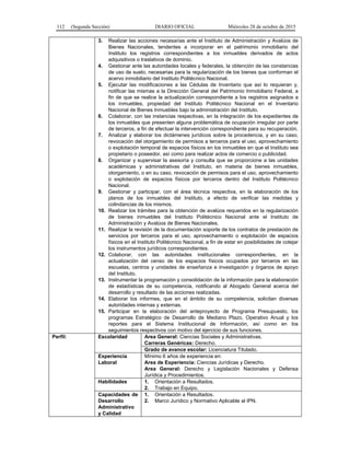 112 (Segunda Sección) DIARIO OFICIAL Miércoles 28 de octubre de 2015
3. Realizar las acciones necesarias ante el Instituto de Administración y Avalúos de
Bienes Nacionales, tendentes a incorporar en el patrimonio inmobiliario del
Instituto los registros correspondientes a los inmuebles derivados de actos
adquisitivos o traslativos de dominio.
4. Gestionar ante las autoridades locales y federales, la obtención de las constancias
de uso de suelo, necesarias para la regularización de los bienes que conforman el
acervo inmobiliario del Instituto Politécnico Nacional.
5. Ejecutar las modificaciones a las Cédulas de Inventario que así lo requieran y,
notificar las mismas a la Dirección General del Patrimonio Inmobiliario Federal, a
fin de que se realice la actualización correspondiente a los registros asignados a
los inmuebles, propiedad del Instituto Politécnico Nacional en el Inventario
Nacional de Bienes Inmuebles bajo la administración del Instituto.
6. Colaborar, con las instancias respectivas, en la integración de los expedientes de
los inmuebles que presenten alguna problemática de ocupación irregular por parte
de terceros, a fin de efectuar la intervención correspondiente para su recuperación.
7. Analizar y elaborar los dictámenes jurídicos sobre la procedencia, y en su caso,
revocación del otorgamiento de permisos a terceros para el uso, aprovechamiento
o explotación temporal de espacios físicos en los inmuebles en que el Instituto sea
propietario o poseedor, así como para realizar actos de comercio o publicidad.
8. Organizar y supervisar la asesoría y consulta que se proporcione a las unidades
académicas y administrativas del Instituto, en materia de bienes inmuebles,
otorgamiento, o en su caso, revocación de permisos para el uso, aprovechamiento
o explotación de espacios físicos por terceros dentro del Instituto Politécnico
Nacional.
9. Gestionar y participar, con el área técnica respectiva, en la elaboración de los
planos de los inmuebles del Instituto, a efecto de verificar las medidas y
colindancias de los mismos.
10. Realizar los trámites para la obtención de avalúos requeridos en la regularización
de bienes inmuebles del Instituto Politécnico Nacional ante el Instituto de
Administración y Avalúos de Bienes Nacionales.
11. Realizar la revisión de la documentación soporte de los contratos de prestación de
servicios por terceros para el uso, aprovechamiento o explotación de espacios
físicos en el Instituto Politécnico Nacional, a fin de estar en posibilidades de cotejar
los instrumentos jurídicos correspondientes.
12. Colaborar, con las autoridades institucionales correspondientes, en la
actualización del censo de los espacios físicos ocupados por terceros en las
escuelas, centros y unidades de enseñanza e investigación y órganos de apoyo
del Instituto.
13. Instrumentar la programación y consolidación de la información para la elaboración
de estadísticas de su competencia, notificando al Abogado General acerca del
desarrollo y resultado de las acciones realizadas.
14. Elaborar los informes, que en el ámbito de su competencia, solicitan diversas
autoridades internas y externas.
15. Participar en la elaboración del anteproyecto de Programa Presupuesto, los
programas Estratégico de Desarrollo de Mediano Plazo, Operativo Anual y los
reportes para el Sistema Institucional de Información, así como en los
seguimientos respectivos con motivo del ejercicio de sus funciones.
Perfil: Escolaridad Area General: Ciencias Sociales y Administrativas.
Carreras Genéricas: Derecho.
Grado de avance escolar: Licenciatura Titulado.
Experiencia
Laboral
Mínimo 6 años de experiencia en:
Area de Experiencia: Ciencias Jurídicas y Derecho.
Area General: Derecho y Legislación Nacionales y Defensa
Jurídica y Procedimientos.
Habilidades 1. Orientación a Resultados.
2. Trabajo en Equipo.
Capacidades de
Desarrollo
Administrativo
y Calidad
1. Orientación a Resultados.
2. Marco Jurídico y Normativo Aplicable al IPN.
 
