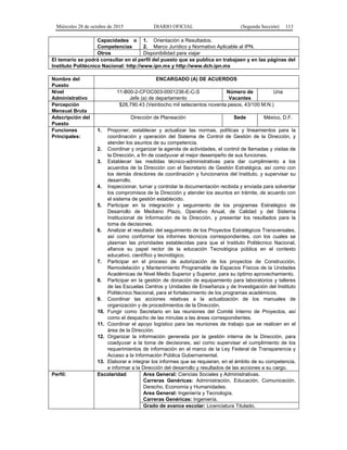 Miércoles 28 de octubre de 2015 DIARIO OFICIAL (Segunda Sección) 113
Capacidades o
Competencias
1. Orientación a Resultados.
2. Marco Jurídico y Normativo Aplicable al IPN.
Otros Disponibilidad para viajar
El temario se podrá consultar en el perfil del puesto que se publica en trabajaen y en las páginas del
Instituto Politécnico Nacional: http://www.ipn.mx y http://www.dch.ipn.mx
Nombre del
Puesto
ENCARGADO (A) DE ACUERDOS
Nivel
Administrativo
11-B00-2-CFOC003-0001236-E-C-S
Jefe (a) de departamento
Número de
Vacantes
Una
Percepción
Mensual Bruta
$28,790.43 (Veintiocho mil setecientos noventa pesos, 43/100 M.N.)
Adscripción del
Puesto
Dirección de Planeación Sede México, D.F.
Funciones
Principales:
1. Proponer, establecer y actualizar las normas, políticas y lineamientos para la
coordinación y operación del Sistema de Control de Gestión de la Dirección, y
atender los asuntos de su competencia.
2. Coordinar y organizar la agenda de actividades, el control de llamadas y visitas de
la Dirección, a fin de coadyuvar al mejor desempeño de sus funciones.
3. Establecer las medidas técnico-administrativas para dar cumplimiento a los
acuerdos de la Dirección con el Secretario de Gestión Estratégica, así como con
los demás directores de coordinación y funcionarios del Instituto, y supervisar su
desarrollo.
4. Inspeccionar, turnar y controlar la documentación recibida y enviada para solventar
los compromisos de la Dirección y atender los asuntos en trámite, de acuerdo con
el sistema de gestión establecido.
5. Participar en la integración y seguimiento de los programas Estratégico de
Desarrollo de Mediano Plazo, Operativo Anual, de Calidad y del Sistema
Institucional de Información de la Dirección, y presentar los resultados para la
toma de decisiones.
6. Analizar el resultado del seguimiento de los Proyectos Estratégicos Transversales,
así como conformar los informes técnicos correspondientes, con los cuales se
plasman las prioridades establecidas para que el Instituto Politécnico Nacional,
afiance su papel rector de la educación Tecnológica pública en el contexto
educativo, científico y tecnológico.
7. Participar en el proceso de autorización de los proyectos de Construcción,
Remodelación y Mantenimiento Programable de Espacios Físicos de la Unidades
Académicas de Nivel Medio Superior y Superior, para su óptimo aprovechamiento.
8. Participar en la gestión de donación de equipamiento para laboratorios y talleres
de las Escuelas Centros y Unidades de Enseñanza y de Investigación del Instituto
Politécnico Nacional, para el fortalecimiento de los programas académicos.
9. Coordinar las acciones relativas a la actualización de los manuales de
organización y de procedimientos de la Dirección.
10. Fungir como Secretario en las reuniones del Comité Interno de Proyectos, así
como el despacho de las minutas a las áreas correspondientes.
11. Coordinar el apoyo logístico para las reuniones de trabajo que se realicen en el
área de la Dirección.
12. Organizar la información generada por la gestión interna de la Dirección, para
coadyuvar a la toma de decisiones, así como supervisar el cumplimiento de los
requerimientos de información en el marco de la Ley Federal de Transparencia y
Acceso a la Información Pública Gubernamental.
13. Elaborar e integrar los informes que se requieran, en el ámbito de su competencia,
e informar a la Dirección del desarrollo y resultados de las acciones a su cargo.
Perfil: Escolaridad Area General: Ciencias Sociales y Administrativas.
Carreras Genéricas: Administración, Educación, Comunicación,
Derecho, Economía y Humanidades.
Area General: Ingeniería y Tecnología.
Carreras Genéricas: Ingeniería.
Grado de avance escolar: Licenciatura Titulado.
 