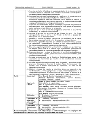 Miércoles 28 de octubre de 2015 DIARIO OFICIAL (Segunda Sección) 115
11. Coordinar la difusión del catálogo de cuotas de productos de los bienes y servicios
que ofrece el Instituto, autorizado por la Secretaría de Hacienda y Crédito Público,
hacia las unidades académicas y administrativas.
12. Supervisar la emisión de cheques de acuerdo a las órdenes de pago previamente
autorizadas por la División de Control y Ejercicio del Presupuesto.
13. Coordinar el registro de firmas de autorización para la emisión de cheques, y
supervisar que las mismas se encuentren asentadas en cada cheque emitido para
su pago, a fin de autorizar su entrega a los interesados.
14. Supervisar la custodia de los cheques por entregar, respetando los periodos de
pago autorizados por la normatividad respectiva, así como ordenar la cancelación
de los que han terminado el tiempo de su vigencia.
15. Supervisar que se lleven a cabo los reintegros de remanentes de las unidades
politécnicas, a las instancias correspondientes.
16. Controlar la entrega de las copias de las órdenes de pago y las fichas
correspondientes que se envían a la División de Control y Ejercicio del
Presupuesto para su respectivo trámite.
17. Organizar y controlar el registro oportuno de los movimientos de la cuenta
bancaria del presupuesto federal, en los libros auxiliares correspondientes.
18. Coordinar el pago de los impuestos, que solicita la División de Control y Ejercicio
del Presupuesto, a través de oficios u órdenes de pago, para que en término de
las disposiciones aplicables se realicen de manera oportuna.
19. Programar, organizar y controlar el funcionamiento de la caja, para que la entrega
de cheques, previo canje de la ficha de pago, a proveedores, prestadores de
servicios y empleados del Instituto se lleve a cabo bajo el más estricto control.
20. Supervisar, organizar y controlar la elaboración de las relaciones de pólizas de
cheques elaboradas y pagadas, para su envío a la División de Contabilidad, para
su registro correspondiente.
21. Participar en coordinación con la División de Contabilidad para apoyar en las
aclaraciones de movimientos que resulten de las conciliaciones bancarias
correspondientes.
22. Participar, en su ámbito de competencia, en la formulación y seguimiento de los
programas Estratégico de Desarrollo de Mediano Plazo, Operativo Anual y los
reportes para el Sistema Institucional de Información, así como en los
seguimientos respectivos.
23. Elaborar e integrar los reportes y estadísticas acerca del desarrollo y los
resultados de las funciones y programas a su cargo, así como proporcionar, en el
ámbito de su competencia, la información que le sea solicitada en el marco de la
Ley Federal de Transparencia y Acceso a la Información Pública Gubernamental.
Perfil: Escolaridad Area General: Ciencias Sociales y Administrativas.
Carreras Genéricas: Administración, Ciencias Sociales,
Contaduría, Economía y Finanzas.
Grado de avance escolar: Licenciatura Titulado.
Experiencia
Laboral
Mínimo 6 años de experiencia en:
Area de Experiencia: Ciencias Económicas.
Area General: Política Fiscal y Hacienda Publica Nacionales,
Contabilidad, Organización y Dirección de Empresas, Auditoría y
Actividad Económica.
Area de Experiencia: Ciencia Política.
Area General: Administración Pública
Habilidades 1. Orientación a Resultados.
2. Trabajo en Equipo.
Capacidades de
Desarrollo
Administrativo
y Calidad
1. Orientación a Resultados.
2. Marco Jurídico y Normativo Aplicable al IPN.
Capacidades o
Competencias
1. Orientación a Resultados.
2. Marco Jurídico y Normativo Aplicable al IPN.
Otros Disponibilidad para viajar
El temario se podrá consultar en el perfil del puesto que se publica en trabajaen y en las páginas del
Instituto Politécnico Nacional: http://www.ipn.mx y http://www.dch.ipn.mx
 