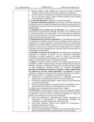 122 (Segunda Sección) DIARIO OFICIAL Miércoles 28 de octubre de 2015
• Quienes ocupen o hayan ocupado uno o más de los cargos o puestos
inmediatos inferiores al de la vacante serán calificados en el elemento 9.
• Quienes cuenten con resultados en la evaluación del desempeño del sistema
en uno o más de los cargos o puestos inmediatos inferiores al de la vacante
serán calificados en el elemento 10.
En la valoración del mérito se calificarán los siguientes elementos:
1.- Acciones de desarrollo profesional.- Las acciones de desarrollo profesional
se calificarán una vez emitidas las disposiciones previstas en los artículos 43 y 45
del Reglamento de la Ley del Servicio Profesional de Carrera en la Administración
Pública Federal.
2.- Resultados de las evaluaciones del desempeño.- Los resultados de las
evaluaciones del desempeño se calificarán de acuerdo con las calificaciones de
los servidores públicos de carrera titulares en las evaluaciones de desempeño
anual. De manera específica, a través de los puntos de la calificación obtenida en
la última evaluación del desempeño anual.
3.- Resultados de las acciones de capacitación.- Los resultados de las acciones
de capacitación se calificarán de acuerdo con las calificaciones de las acciones de
capacitación. De manera específica, a través del promedio de las calificaciones
obtenidas por el servidor público de carrera titular en el ejercicio fiscal inmediato
anterior. En caso de que en el ejercicio fiscal inmediato anterior no se hubieren
autorizado acciones de capacitación para el servidor público de carrera titular, no
será calificado en este elemento.
4.- Resultados de procesos de certificación.- Los resultados de los procesos de
certificación se calificarán de acuerdo con las capacidades profesionales
certificadas. De manera específica, a través del número de capacidades
profesionales certificadas vigentes logradas por los servidores públicos de carrera
titulares en puestos sujetos al Servicio Profesional de Carrera.
5.- Logros.- Los logros se refieren al alcance de un objetivo relevante de la o el
candidato en su labor o campo de trabajo, a través de aportaciones que mejoraron,
facilitaron, optimizaron o fortalecieron las funciones de su área de trabajo, el logro
de metas estratégicas o aportaron beneficio a la ciudadanía, sin generar
presiones presupuestales adicionales, ni perjudicar o afectar negativamente
los objetivos de otra área, unidad responsable o de negocios. De manera
específica, se calificarán a través del número de logros obtenidos por el candidato.
En virtud de lo anterior, se considerarán como logros, los siguientes:
• Certificaciones en competencias laborales o en habilidades profesionales
distintas a las consideradas para el Servicio Profesional de Carrera.
• Publicaciones especializadas (gacetas, revistas, prensa o libros) relacionados
a su campo de experiencia.
• Otras que al efecto establezca la Dirección General de Desarrollo Humano y
Servicio Profesional de Carrera, de la Secretaría de la Función Pública.
En ningún caso se considerarán logros de tipo político o religioso.
6.- Distinciones.- Las distinciones se refieren al honor o trato especial concedido
a una persona por su labor, profesión o actividad individual. De manera específica,
se calificarán a través del número de distinciones obtenidas. En virtud de lo
anterior, se considerará como una distinción, las siguientes:
• Fungir como presidente (a), vicepresidente (a) o miembro (a) fundador (a) de
Asociaciones u Organizaciones no Gubernamentales (Científicas, de
Investigación, Gremiales, Estudiantiles o de Profesionistas).
• Título Grado Académico Honoris Causa otorgado por Universidades o
Instituciones de Educación Superior.
• Graduación con Honores o con Distinción.
• Otras que al efecto establezca la Dirección General de Desarrollo Humano y
Servicio Profesional de Carrera, de la Secretaría de la Función Pública.
 