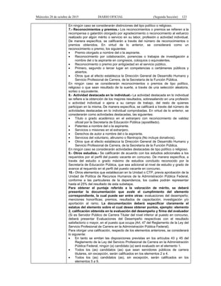 Miércoles 28 de octubre de 2015 DIARIO OFICIAL (Segunda Sección) 123
En ningún caso se considerarán distinciones del tipo político o religioso.
7.- Reconocimientos y premios.- Los reconocimientos o premios se refieren a la
recompensa o galardón otorgado por agradecimiento o reconocimiento al esfuerzo
realizado por algún mérito o servicio en su labor, profesión o actividad individual.
De manera específica, se calificarán a través del número de reconocimientos o
premios obtenidos. En virtud de lo anterior, se considerará como un
reconocimiento o premio, los siguientes:
• Premio otorgado a nombre del o la aspirante.
• Reconocimiento por colaboración, ponencias o trabajos de investigación a
nombre del o la aspirante en congresos, coloquios o equivalentes.
• Reconocimiento o premio por antigüedad en el servicio público.
• Primero, segundo o tercer lugar en competencias o certámenes públicos y
abiertos.
• Otros que al efecto establezca la Dirección General de Desarrollo Humano y
Servicio Profesional de Carrera, de la Secretaría de la Función Pública.
En ningún caso se considerarán reconocimientos o premios de tipo político,
religioso o que sean resultado de la suerte, a través de una selección aleatoria,
sorteo o equivalente.
8.- Actividad destacada en lo individual.- La actividad destacada en lo individual
se refiere a la obtención de los mejores resultados, sobresaliendo en una profesión
o actividad individual o ajena a su campo de trabajo, del resto de quienes
participan en la misma. De manera específica, se calificará a través del número de
actividades destacadas en lo individual comprobadas. En virtud de lo anterior, se
considerarán como actividades destacadas, las siguientes:
• Título o grado académico en el extranjero con reconocimiento de validez
oficial por la Secretaría de Educación Pública (apostillado).
• Patentes a nombre del o la aspirante.
• Servicios o misiones en el extranjero.
• Derechos de autor a nombre del o la aspirante.
• Servicios del voluntario, altruismo o filantropía (No incluye donativos).
• Otros que al efecto establezca la Dirección General de Desarrollo Humano y
Servicio Profesional de Carrera, de la Secretaría de la Función Pública.
En ningún caso se considerarán actividades destacadas de tipo político o religioso.
9.- Otros estudios.- Se calificarán de acuerdo con los estudios adicionales a los
requeridos por el perfil del puesto vacante en concurso. De manera específica, a
través del estudio o grado máximo de estudios concluido reconocido por la
Secretaría de Educación Pública, que sea adicional al nivel de estudio y grado de
avance al requerido en el perfil del puesto vacante en concurso.
10.- Otros elementos que establezcan en la Unidad o CTP, previa aprobación de la
Unidad de Política de Recursos Humanos de la Administración Pública Federal,
conforme a las particulares de la dependencia, los cuales podrán representar
hasta el 25% del resultado de esta subetapa.
Para obtener el puntaje referido a la valoración de mérito, se deberá
presentar la documentación que avale el cumplimiento del elemento
correspondiente, la cual puede ser entre otras: evaluaciones del desempeño;
menciones honoríficas; premios, resultados de capacitación; investigación y/o
aportación al ramo. La documentación deberá especificar claramente el
estatus del elemento sobre el cual desea obtener puntos, ejemplo: elemento
2, calificación obtenida en la evaluación del desempeño y firma del evaluador
(Si es Servidor Público de Carrera Titular del nivel inferior al puesto en concurso,
deberá presentar Evaluaciones del Desempeño respectivas con el resultado
satisfactorio o mayor, en el puesto que ocupa (Art. 47 del Reglamento de la Ley del
Servicio Profesional de Carrera en la Administración Pública Federal).
Para otorgar una calificación, respecto de los elementos anteriores, se considerará
lo siguiente:
• En tanto se emitan las disposiciones previstas en los artículos 43 y 45 del
Reglamento de la Ley del Servicio Profesional de Carrera en la Administración
Pública Federal, ningún (a) candidato (a) será evaluado en el elemento 1.
• Todos los (as) candidatos (as) que sean servidores públicos de carrera
titulares, sin excepción, serán calificados en los elementos 2 a 4.
• Todos los (as) candidatos (as), sin excepción, serán calificados en los
elementos 5 a 9.
 