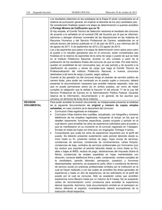 124 (Segunda Sección) DIARIO OFICIAL Miércoles 28 de octubre de 2015
Los resultados obtenidos en las subetapas de la Etapa III serán considerados en el
sistema de puntuación general, sin implicar el descarte de los (as) candidatos (as).
Se considerarán finalistas (pasan a la etapa de determinación) a quienes acrediten
el Puntaje Mínimo de Calificación que es 70.
Si hay empate, el Comité Técnico de Selección resolverá el resultado del concurso
de acuerdo a lo señalado en el numeral 236 del Acuerdo por el que se reforman,
adicionan y derogan diversos numerales de las disposiciones en las materias de
Recursos Humanos y del Servicio Profesional de Carrera, establecidas en el
artículo tercero del diverso publicado el 12 de julio de 2010 y sus reformas del 29
de agosto de 2011, 6 de septiembre de 2012 y 23 agosto de 2013.
Los y las aspirantes que pasen a la etapa de determinación como aptos para cubrir
el puesto y no resulten ganadores (as) en el concurso, serán considerados (as)
finalistas en la reserva de aspirantes de la rama de cargo o puesto de que se trate
en el Instituto Politécnico Nacional, durante un año contado a partir de la
publicación de los resultados finales del concurso de que se trate. Por este hecho,
quedan en posibilidad de ser convocados (as), en ese periodo y de acuerdo a la
clasificación de puestos y ramas de cargo que haga el Comité Técnico de
Profesionalización del Instituto Politécnico Nacional, a nuevos concursos
destinados a tal rama de cargo o puesto, según aplique.
Cuando el (la) ganador (a) del concurso tenga el carácter de servidor público de
carrera titular, para poder ser nombrado en el puesto sujeto a concurso, deberá
presentar la documentación necesaria que acredite haberse separado, toda vez
que no puede permanecer activo (a) en ambos puestos, así como de haber
cumplido la obligación que le señala la fracción VI del artículo 11 de la Ley del
Servicio Profesional de Carrera en la Administración Pública Federal. (Guardar
reserva de la información, documentación y en general, de los asuntos que
conozca, en términos de la ley de la materia).
REVISION
DOCUMENTAL
Para poder acreditar la revisión documental, es indispensable presentar la totalidad
de la siguiente documentación en original y número de copias simples
señaladas, en caso contrario se le descartará del concurso:
• Currículum Vítae registrado en trabajaen.
• Currículum Vítae máximo tres cuartillas, actualizado, con fotografía y números
telefónicos de los empleos registrados incluyendo el actual, en los que se
detallen claramente, funciones específicas, puesto ocupado y periodo en el
cual laboró: para acreditar los años de experiencia solicitados para el puesto y
que se manifestaron en su momento en el currículo registrado en Trabajaen,
firmado en todas las hojas con tinta azul, sin engargolar. Entregar 4 tantos.
• Comprobante que avale los años de experiencia requeridos por el perfil del
puesto. Se deberán presentar sustentando cada periodo laborado desde su
inicio hasta su fin, presentar recibos de pago, hojas únicas de servicios,
constancias de servicios, constancias de nombramientos, cartas finiquito,
constancias de baja, contratos de servicios profesionales por honorarios (con
los recibos que soporten el periodo laborado desde su inicio hasta su fin),
altas o bajas al IMSS, recibos de pago, declaraciones del Impuesto Sobre la
Renta, constancias de empleo expedidas en hojas membretadas con
dirección, números telefónicos firma y sello, conteniendo: nombre completo de
la candidata/o, periodo laborado, percepción, puesto(s) y funciones
desempeñadas, asimismo, se aceptará la carta, oficio o constancia de término
de servicio social y/o prácticas profesionales emitidos por la Institución en la
cual se hayan realizado y con las cuales se acrediten las áreas generales de
experiencia y hasta un año de experiencia, de los solicitados en el perfil del
puesto por el cual se concurse. Sólo se aceptarán cartas que acrediten
experiencia como Becario hasta por un máximo de 6 meses. No se aceptarán
cartas de recomendación como constancia para acreditar la experiencia
laboral requerida. Asimismo, toda documentación emitida en el extranjero en
idioma diferente al español, invariablemente deberá acompañarse de la
traducción oficial respectiva.
 