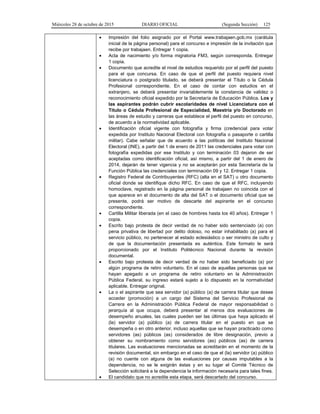 Miércoles 28 de octubre de 2015 DIARIO OFICIAL (Segunda Sección) 125
• Impresión del folio asignado por el Portal www.trabajaen.gob.mx (carátula
inicial de la página personal) para el concurso e impresión de la invitación que
recibe por trabajaen. Entregar 1 copia.
• Acta de nacimiento y/o forma migratoria FM3, según corresponda. Entregar
1 copia.
• Documento que acredite el nivel de estudios requerido por el perfil del puesto
para el que concursa. En caso de que el perfil del puesto requiera nivel
licenciatura o postgrado titulado, se deberá presentar el Título o la Cédula
Profesional correspondiente. En el caso de contar con estudios en el
extranjero, se deberá presentar invariablemente la constancia de validez o
reconocimiento oficial expedido por la Secretaría de Educación Pública. Los y
las aspirantes podrán cubrir escolaridades de nivel Licenciatura con el
Título o Cédula Profesional de Especialidad, Maestría y/o Doctorado en
las áreas de estudio y carreras que establece el perfil del puesto en concurso,
de acuerdo a la normatividad aplicable.
• Identificación oficial vigente con fotografía y firma (credencial para votar
expedida por Instituto Nacional Electoral con fotografía o pasaporte o cartilla
militar). Cabe señalar que de acuerdo a las políticas del Instituto Nacional
Electoral (INE), a partir del 1 de enero de 2011 las credenciales para votar con
fotografía expedidas por ese Instituto y con terminación 03 dejaron de ser
aceptadas como identificación oficial, así mismo, a partir del 1 de enero de
2014, dejarán de tener vigencia y no se aceptarán por esta Secretaría de la
Función Pública las credenciales con terminación 09 y 12. Entregar 1 copia.
• Registro Federal de Contribuyentes (RFC) (alta en el SAT) u otro documento
oficial donde se identifique dicho RFC. En caso de que el RFC, incluyendo
homoclave, registrado en la página personal de trabajaen no coincida con el
que aparece en el documento de alta del SAT o el documento oficial que se
presente, podrá ser motivo de descarte del aspirante en el concurso
correspondiente.
• Cartilla Militar liberada (en el caso de hombres hasta los 40 años). Entregar 1
copia.
• Escrito bajo protesta de decir verdad de no haber sido sentenciado (a) con
pena privativa de libertad por delito doloso, no estar inhabilitado (a) para el
servicio público, no pertenecer al estado eclesiástico o ser ministro de culto y
de que la documentación presentada es auténtica. Este formato le será
proporcionado por el Instituto Politécnico Nacional durante la revisión
documental.
• Escrito bajo protesta de decir verdad de no haber sido beneficiado (a) por
algún programa de retiro voluntario. En el caso de aquellas personas que se
hayan apegado a un programa de retiro voluntario en la Administración
Pública Federal, su ingreso estará sujeto a lo dispuesto en la normatividad
aplicable. Entregar original.
• La o el aspirante que sea servidor (a) público (a) de carrera titular que desee
acceder (promoción) a un cargo del Sistema del Servicio Profesional de
Carrera en la Administración Pública Federal de mayor responsabilidad o
jerarquía al que ocupa, deberá presentar al menos dos evaluaciones de
desempeño anuales, las cuales pueden ser las últimas que haya aplicado el
(la) servidor (a) público (a) de carrera titular en el puesto en que se
desempeña o en otro anterior, incluso aquellas que se hayan practicado como
servidores (as) públicos (as) considerados de libre designación, previo a
obtener su nombramiento como servidores (as) públicos (as) de carrera
titulares. Las evaluaciones mencionadas se acreditarán en el momento de la
revisión documental, sin embargo en el caso de que el (la) servidor (a) público
(a) no cuente con alguna de las evaluaciones por causas imputables a la
dependencia, no se le exigirán éstas y en su lugar el Comité Técnico de
Selección solicitará a la dependencia la información necesaria para tales fines.
• El candidato que no acredite esta etapa, será descartado del concurso.
 