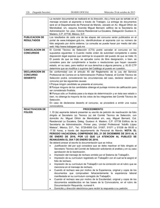 126 (Segunda Sección) DIARIO OFICIAL Miércoles 28 de octubre de 2015
La revisión documental se realizará en la dirección, día y hora que se señale en el
mensaje enviado al aspirante a través de Trabajen. La entrega de documentos
será en el Departamento de Personal de Mando, ubicado en Av. Miguel Othón de
Mendizábal, s/n, esquina Avenida Miguel Bernard, edificio de la Secretaría de
Administración 1er. piso, Colonia Residencial La Escalera, Delegación Gustavo A.
Madero, C.P. 07738, México, D.F.
PUBLICACION DE
RESULTADOS
Los resultados de cada una de las etapas del concurso serán publicados en el
portal de www.trabajaen.gob.mx, identificándose al aspirante con su número de
folio asignado por dicho sistema. La consulta se puede hacer por medio del sitio
web: http://www.trabajaen.gob.mx
CANCELACION DE
CONCURSOS
El Comité Técnico de Selección (CTS) podrá cancelar el concurso en los
supuestos siguientes: I) Cuando medie orden de autoridad competente o exista
disposición legal expresa que restrinja la ocupación del puesto de que se trate; II)
El puesto de que se trate, se apruebe como de libre designación, o bien, se
considere para dar cumplimiento a laudos o resoluciones que hayan causado
estado, en su caso, para restituir en sus derechos a alguna persona, y; III) El CTP
determine que se modifica o suprime del Catálogo el puesto en cuestión.
DECLARACION DE
CONCURSO
DESIERTO
De conformidad con el artículo 40 del Reglamento de la Ley del Servicio
Profesional de Carrera en la Administración Pública Federal, el Comité Técnico de
Selección podrá, considerando las circunstancias del caso, declarar desierto un
concurso por las siguientes causas:
I Porque ningún candidato se presente al concurso;
II Porque ninguno de los candidatos obtenga el puntaje mínimo de calificación para
ser considerado finalista;
III Porque sólo un finalista pase a la etapa de determinación y en ésta sea vetado o
bien, no obtenga la mayoría de los votos de los integrantes del Comité Técnico de
Selección.
En caso de declararse desierto el concurso, se procederá a emitir una nueva
convocatoria.
REACTIVACION DE
FOLIOS
PROCEDIMIENTO
1. El (la) aspirante deberá presentar su escrito de petición de reactivación de folio
dirigido al Secretario (a) Técnico (a) del Comité Técnico de Selección, con
domicilio Av. Miguel Othón de Mendizábal s/n, esq. Miguel Bernard, Col.
Residencial La Escalera, Deleg. Gustavo A. Madero. C.P. 07738 Edificio de la
Secretaría de Administración, Primer piso, Unidad Profesional “Adolfo López
Mateos”, México, D.F., Tel.: 5729-6000 Ext. 51007, 51071 y 51038 de 09:00 a
17:30 horas, a través del departamento de Personal de Mando. NOTA: EL
PERIODO VACACIONAL COMPRENDE DEL 21 DE DICIEMBRE DE 2015 AL 6
DE ENERO DE 2016, POR LO QUE LA ATENCION AL PUBLICO SE
REANUDARA EL DIA 7 DE ENERO DE 2016.
Se deberá anexar al escrito la documentación que se indica:
• Justificación del por qué considera que se debe reactivar el folio dirigido al
Secretario Técnico del Comité de Selección solicitando el análisis y en su caso
aprobación de la reactivación.
• Impresión del mensaje de rechazo emitido por el Sistema de TrabajaEn.
• Impresión de su currículum registrado en TrabajaEn con el cual se le asignó el
folio de rechazo.
• Impresión de su currículum de TrabajaEn con la corrección en el rubro que se
menciona en el mensaje de rechazo.
• Cuando el rechazo sea por motivo de la Experiencia, original y copia de los
documentos que comprueben fehacientemente la experiencia laboral
manifestada en su currículum corregido de TrabajaEn.
• Cuando el rechazo sea por motivo de la Escolaridad, original y copia de los
documentos establecidos en las bases de la Convocatoria, en el rubro de
Documentación Requerida, numeral 4.
• Domicilio y dirección electrónica para recibir la respuesta a su petición.
 