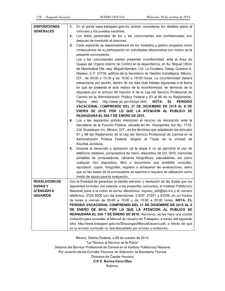 128 (Segunda Sección) DIARIO OFICIAL Miércoles 28 de octubre de 2015
DISPOSICIONES
GENERALES
1. En el portal www.trabajaen.gob.mx podrán consultarse los detalles sobre el
concurso y los puestos vacantes.
2. Los datos personales de los y las concursantes son confidenciales aun
después de concluido el concurso.
3. Cada aspirante se responsabilizará de los traslados y gastos erogados como
consecuencia de su participación en actividades relacionadas con motivo de la
presente convocatoria.
Los y las concursantes podrán presentar inconformidad, ante el Area de
Quejas del Organo Interno de Control en la dependencia, en Av. Miguel Othón
de Mendizábal Ote. esq. Miguel Bernard, Col. La Escalera, Deleg. Gustavo A.
Madero, C.P. 07738, edificio de la Secretaría de Gestión Estratégica, México,
D.F., de 09:00 a 15:00 y de 16:00 a 18:00 horas. La inconformidad deberá
presentarse por escrito, dentro de los diez días hábiles siguientes a la fecha
en que se presentó el acto motivo de la inconformidad, en términos de lo
dispuesto por el artículo 69 fracción X de la Ley del Servicio Profesional de
Carrera en la Administración Pública Federal y 93 al 96 de su Reglamento.
Página web http://www.oic.ipn.mx/qyr.html. NOTA: EL PERIODO
VACACIONAL COMPRENDE DEL 21 DE DICIEMBRE DE 2015 AL 6 DE
ENERO DE 2016, POR LO QUE LA ATENCION AL PUBLICO SE
REANUDARA EL DIA 7 DE ENERO DE 2016.
4. Los y las aspirantes podrán interponer el recurso de revocación ante la
Secretaría de la Función Pública, ubicada en Av. Insurgentes Sur No. 1735,
Col. Guadalupe Inn, México, D.F., en los términos que establecen los artículos
97 y 98 del Reglamento de la Ley del Servicio Profesional de Carrera en la
Administración Pública Federal, dirigido al Titular de la Unidad de
Asuntos Jurídicos.
5. Durante el desarrollo y aplicación de la etapa II no se permitirá el uso de
teléfonos celulares, computadora de mano, dispositivo de CD, DVD, memorias
portátiles de computadoras, cámaras fotográficas, calculadoras, así como
cualquier otro dispositivo, libro o documento que posibilite consultar,
reproducir, copiar, fotografiar, registrar o almacenar las evaluaciones, salvo
que en las bases de la convocatoria se autorice o requiera de utilización como
medio de apoyo para la evaluación.
RESOLUCION DE
DUDAS Y
ATENCION A
USUARIOS
Con la finalidad de garantizar la debida atención y resolución de las dudas que los
aspirantes formulen con relación a los presentes concursos, el Instituto Politécnico
Nacional pone a la orden el correo electrónico: ingreso_dch@ipn.mx y el número
telefónico: 5729 6000 con las extensiones: 51007, 51071 y 51038, en un horario
de lunes a viernes de 09:00 a 15:00 y de 16:00 a 20:00 horas. NOTA: EL
PERIODO VACACIONAL COMPRENDE DEL 21 DE DICIEMBRE DE 2015 AL 6
DE ENERO DE 2016, POR LO QUE LA ATENCION AL PUBLICO SE
REANUDARA EL DIA 7 DE ENERO DE 2016. Asimismo, se les hace una cordial
invitación para consultar el Manual de Usuario de Trabajaen, a través del siguiente
sitio: http://www.trabajaen.gob.mx/Descargas/ManualUsuario.pdf, a efecto de que
en la revisión curricular no sea descartado por errores u omisiones.
México, Distrito Federal, a 28 de octubre de 2015.
“La Técnica al Servicio de la Patria”
Sistema del Servicio Profesional de Carrera en el Instituto Politécnico Nacional
Por acuerdo de los Comités Técnicos de Selección, la Secretaria Técnica
Directora de Capital Humano
C.P.C. Norma Cano Olea
Rúbrica.
 