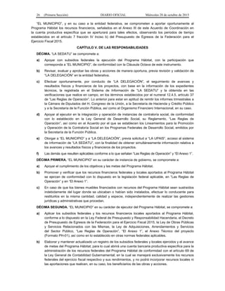 26 (Primera Sección) DIARIO OFICIAL Miércoles 28 de octubre de 2015
“EL MUNICIPIO”, y en su caso a la entidad federativa, se comprometen a aportar oportunamente al
Programa Hábitat los recursos financieros, señalados en el Anexo III de este Acuerdo de Coordinación en
la cuenta productiva específica que se aperturará para tales efectos, observando los periodos de tiempo
establecidos en el artículo 7 fracción IV Inciso b) del Presupuesto de Egresos de la Federación para el
Ejercicio Fiscal 2015.
CAPÍTULO V. DE LAS RESPONSABILIDADES
DÉCIMA. “LA SEDATU” se compromete a:
a) Apoyar con subsidios federales la ejecución del Programa Hábitat, con la participación que
corresponda a “EL MUNICIPIO”, de conformidad con la Cláusula Octava de este instrumento.
b) Revisar, evaluar y aprobar las obras y acciones de manera oportuna, previa revisión y validación de
“LA DELEGACIÓN” en la entidad federativa.
c) Efectuar oportunamente, por conducto de “LA DELEGACIÓN”, el seguimiento de avances y
resultados físicos y financieros de los proyectos, con base en la información de los expedientes
técnicos, la registrada en el Sistema de Información de “LA SEDATU” y la obtenida en las
verificaciones que realice en campo, en los términos establecidos por el numeral 12.4.5, artículo 37
de “Las Reglas de Operación”. Lo anterior para estar en aptitud de remitir los informes trimestrales a
la Cámara de Diputados del H. Congreso de la Unión, a la Secretaría de Hacienda y Crédito Público
y a la Secretaría de la Función Pública, así como al Organismo Financiero Internacional, en su caso.
d) Apoyar al ejecutor en la integración y operación de instancias de contraloría social, de conformidad
con lo establecido en la Ley General de Desarrollo Social, su Reglamento, “Las Reglas de
Operación”, así como en el Acuerdo por el que se establecen los Lineamientos para la Promoción
y Operación de la Contraloría Social en los Programas Federales de Desarrollo Social, emitidos por
la Secretaría de la Función Pública.
e) Otorgar a “EL MUNICIPIO” y a “LA DELEGACIÓN”, previa solicitud a “LA UPAIS”, acceso al sistema
de información de “LA SEDATU”, con la finalidad de obtener simultáneamente información relativa a
los avances y resultados físicos y financieros de los proyectos.
f) Las demás que resulten aplicables conforme a lo que señalan “Las Reglas de Operación” y “El Anexo 1”.
DÉCIMA PRIMERA. “EL MUNICIPIO” en su carácter de instancia de gobierno, se compromete a:
a) Apoyar el cumplimiento de los objetivos y las metas del Programa Hábitat.
b) Promover y verificar que los recursos financieros federales y locales aportados al Programa Hábitat
se ejerzan de conformidad con lo dispuesto en la legislación federal aplicable, en “Las Reglas de
Operación” y en “El Anexo 1”.
c) En caso de que los bienes muebles financiados con recursos del Programa Hábitat sean sustraídos
indebidamente del lugar donde se ubicaban o habían sido instalados, efectuar lo conducente para
restituirlos en la misma cantidad, calidad y especie, independientemente de realizar las gestiones
jurídicas y administrativas que procedan.
DÉCIMA SEGUNDA. “EL MUNICIPIO” en su carácter de ejecutor del Programa Hábitat, se compromete a:
a) Aplicar los subsidios federales y los recursos financieros locales aportados al Programa Hábitat,
conforme a lo dispuesto en la Ley Federal de Presupuesto y Responsabilidad Hacendaria, el Decreto
de Presupuesto de Egresos de la Federación para el Ejercicio Fiscal 2015, la Ley de Obras Públicas
y Servicios Relacionados con las Mismas, la Ley de Adquisiciones, Arrendamientos y Servicios
del Sector Público, “Las Reglas de Operación”, “El Anexo 1”, el Anexo Técnico del proyecto
(Formato PH-01), así como en lo establecido en otras normas federales aplicables.
b) Elaborar y mantener actualizado un registro de los subsidios federales y locales ejercidos y el avance
de metas del Programa Hábitat; para lo cual abrirá una cuenta bancaria productiva específica para la
administración de los recursos federales del Programa Hábitat de conformidad con el artículo 69 de
la Ley General de Contabilidad Gubernamental; en la cual se manejará exclusivamente los recursos
federales del ejercicio fiscal respectivo y sus rendimientos, y no podrá incorporar recursos locales ni
las aportaciones que realicen, en su caso, los beneficiarios de las obras y acciones.
 