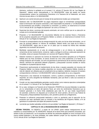 Miércoles 28 de octubre de 2015 DIARIO OFICIAL (Primera Sección) 27
Asimismo, conforme lo señalado en el numeral 11.4, artículo 27 fracción XIV de “Las Reglas de
Operación”, deberá remitir mensualmente a “LA DELEGACIÓN” copia del estado de cuenta
correspondiente; enterar los rendimientos financieros a la Tesorería de la Federación, así como
informar de esto último a “LA DELEGACIÓN”.
c) Aperturar una cuenta bancaria para el manejo de las aportaciones locales que correspondan.
d) Gestionar ante “LA DELEGACIÓN” los pagos respectivos según la normatividad correspondiente
hasta la terminación del proyecto autorizado y será responsable de presentar a “LA DELEGACIÓN”
la documentación que acredite y compruebe su conclusión. Lo anterior, en observancia al numeral
12.4.4, Artículo 36 de “Las Reglas de Operación” así como a “El Anexo 1”.
e) Supervisar las obras o acciones del proyecto autorizado, así como verificar que en su ejecución se
cumpla con la normatividad aplicable.
f) Presentar a “LA DELEGACIÓN” los documentos faltantes de los avances físicos y financieros
de los proyectos apoyados por el Programa Hábitat. Lo anterior, en observancia al numeral 12.4.5,
Artículo 37 de “Las Reglas de Operación”.
g) Formular la correspondiente acta de entrega-recepción de cada una de las obras terminadas, y en el
caso de acciones elaborar un informe de resultados. Deberá remitir una copia de la misma a
“LA DELEGACIÓN”, según sea el caso, en un plazo que no exceda los treinta días naturales
siguientes a la conclusión del proyecto.
h) Manifestar expresamente en el acta de entrega-recepción o en el informe de resultados, el
compromiso de dar mantenimiento, conservar, vigilar y sufragar la continua y adecuada operación de
inmuebles, obras y/o equipos financiados con recursos del Programa Hábitat.
i) Deberán mantener en operación los Centros de Desarrollo Comunitario apoyados por el Programa
Hábitat para los fines acordados, al menos durante los cinco años posteriores a la fecha de la
entrega recepción del inmueble, con el fin de garantizar la permanencia de los servicios sociales que
ofrecen, asimismo los ejecutores deberán programar y presupuestar acciones sociales en dichos
inmuebles en el presente ejercicio fiscal.
j) Proporcionar oportunamente el mantenimiento de las obras o equipos apoyados con recursos del
Programa Hábitat. Los bienes muebles adquiridos con recursos del Programa Hábitat, durante su
vida útil, deberán ser utilizados para el cumplimiento de sus objetivos, debiendo incorporar al inventario
correspondiente e informar a “LA DELEGACIÓN” sobre el responsable de su uso y resguardo.
k) Proporcionar a las instancias de fiscalización, control y auditoría correspondiente, la información
requerida, así como otorgarles las facilidades necesarias, para que lleven a cabo sus acciones en
dichas materias.
l) Cumplir con las responsabilidades generales cuando actúen como instancia ejecutora contempladas
en el numeral 11.4, Artículo 27 de “Las Reglas de Operación”.
m) En su caso, reintegrar a la Tesorería de la Federación (TESOFE) los recursos federales no ejercidos
y/o no comprobados al cierre del ejercicio fiscal, así como los rendimientos financieros que se
hubieran generado a la fecha límite establecida para este fin, sin que medie requerimiento
de autoridad, conforme a lo dispuesto por el artículo 54, tercer párrafo y 82 de la Ley Federal de
Presupuesto y Responsabilidad Hacendaria y 224, penúltimo párrafo de su Reglamento.
n) Presentar la suficiencia presupuestal destinada a cubrir su aportación para la ejecución de los
proyectos que sean aprobados para su inclusión a los beneficios del Programa Hábitat, a fin de
garantizar el cumplimiento del objeto del presente Acuerdo.
o) Las demás que resulten aplicables conforme a lo que señalan “Las Reglas de Operación” y “El Anexo 1”.
CAPÍTULO VI. DE LA REASIGNACIÓN DE SUBSIDIOS
DÉCIMA TERCERA. “LA SEDATU”, a través de “LA UPAIS” podrá realizar reasignaciones de los
subsidios no comprometidos por “EL MUNICIPIO” después de la fecha límite para presentar propuestas, que
señala el oficio de distribución, con el propósito de atender las solicitudes elegibles en otros municipios de la
misma entidad federativa o de otras entidades, las cuales deberán cumplir con los requisitos del numeral
12.4.6, Artículo 38 de “Las Reglas de Operación”.
 