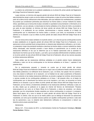 Miércoles 28 de octubre de 2015 DIARIO OFICIAL (Primera Sección) 3
Lo anterior de conformidad con la prelación establecida en el artículo 69, primer párrafo del Reglamento
del Código Fiscal de la Federación vigente.
Luego entonces, en términos del segundo párrafo del artículo 69-B del Código Fiscal de la Federación,
esta Autoridad les otorgó a cada uno de los citados contribuyentes un plazo de quince días hábiles contados a
partir de la última de las notificaciones antes efectuadas, para que realizaran las manifestaciones y aportaran
las pruebas que consideraran pertinentes para desvirtuar los hechos dados a conocer mediante los citados
oficios, apercibidos que si transcurrido el plazo concedido no aportaban la documentación e información y/o la
que exhibieran, una vez valorada, no desvirtuaba los hechos señalados en los oficios de mérito, se procedería
por parte de esta Autoridad, en términos del tercer párrafo del artículo 69-B del Código Fiscal de la
Federación, a la publicación de sus nombres, denominaciones o razones sociales en el listado de
contribuyentes que no desvirtuaron los hechos dados a conocer y por tanto, se encontrarían en forma
definitiva en la situación a que se refiere el primer párrafo del citado artículo 69-B del Código Fiscal de la
Federación.
Una vez transcurrido el plazo señalado en el párrafo anterior, y en virtud de que los contribuyentes durante
el plazo establecido en el segundo párrafo del artículo 69-B del Código Fiscal de la Federación, no se
apersonaron ante la autoridad fiscal correspondiente no obstante estar debidamente notificados y, por lo tanto,
no presentaron ningún documentación tendiente a desvirtuar los hechos dados a conocer mediante los citados
oficios individuales, esta Autoridad procedió a hacer efectivo el apercibimiento con la emisión de las
resoluciones definitivas en las que se determinó que al no haberse apersonado ante la autoridad no
desvirtuaron los hechos que se les imputan, y, por tanto, que se actualiza definitivamente la hipótesis prevista
en el primer párrafo de este artículo 69-B del Código Fiscal de la Federación, ello por las razones expuestas
en dichas resoluciones definitivas.
Cabe señalar que las resoluciones definitivas señaladas en el párrafo anterior fueron debidamente
notificadas a cada uno de los contribuyentes en los términos señalados en el Anexo 1, apartado D del
presente oficio.
Por lo anteriormente expuesto y, tomando en cuenta que el tercer párrafo del artículo
69-B del Código Fiscal de la Federación señala que en ningún caso se publicará el listado antes de los treinta
días hábiles posteriores a la notificación de la resolución y que, a la fecha, han pasado más de cuarenta y
cinco días desde la notificación de la resolución, con la finalidad de dar cabal cumplimiento al Resolutivo
Tercero contenido en las citadas resoluciones definitivas, se procede a agregar los nombres, denominaciones
o razones sociales de los contribuyentes señalados en el Anexo 1 del presente oficio, en el listado de
contribuyentes que no desvirtuaron los hechos que se les imputaron y por tanto, se encuentran en forma
definitiva en la situación a que se refiere el primer párrafo del citado artículo 69-B del Código Fiscal de la
Federación, por los motivos y fundamentos señalados en las resoluciones definitivas notificadas a cada uno
de ellos, listado que se publicará en la página de internet del Servicio de Administración Tributaria
(www.sat.gob.mx) así como en el Diario Oficial de la Federación, a efecto de considerar, con efectos
generales, que los comprobantes fiscales expedidos por dichos contribuyentes no producen ni produjeron
efecto fiscal alguno, tal y como lo declara el cuarto párrafo del artículo 69-B del Código Fiscal de la
Federación; lo anterior, toda vez que es de interés público que se detenga la facturación de operaciones
inexistentes, así como que la sociedad conozca quiénes son aquéllos contribuyentes que llevan a cabo este
tipo de operaciones y que, no obstante estar debidamente notificados no comparecieron a deducir sus
derechos ante la propia autoridad fiscal.
Atentamente,
México, D.F., 16 de octubre de 2015.- La Administradora Central de Fiscalización Estratégica, Marisela
Corres Santana.- Rúbrica.
 