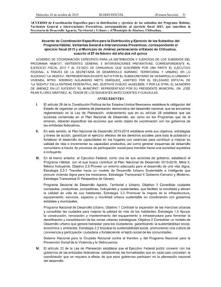 Miércoles 28 de octubre de 2015 DIARIO OFICIAL (Primera Sección) 31
ACUERDO de Coordinación Específico para la distribución y ejercicio de los subsidios del Programa Hábitat,
Vertientes General e Intervenciones Preventivas, correspondiente al ejercicio fiscal 2015, que suscriben la
Secretaría de Desarrollo Agrario, Territorial y Urbano y el Municipio de Jiménez, Chihuahua.
Acuerdo de Coordinación Específico para la Distribución y Ejercicio de los Subsidios del
Programa Hábitat, Vertientes General e Intervenciones Preventivas, correspondiente al
ejercicio fiscal 2015 y al Municipio de Jiménez perteneciente al Estado de Chihuahua,
suscrito el 27 de febrero del año dos mil quince
ACUERDO DE COORDINACIÓN ESPECÍFICO PARA LA DISTRIBUCIÓN Y EJERCICIO DE LOS SUBSIDIOS DEL
PROGRAMA HÁBITAT, VERTIENTES GENERAL E INTERVENCIONES PREVENTIVAS, CORRESPONDIENTE AL
EJERCICIO FISCAL 2015 Y AL ESTADO DE CHIHUAHUA, QUE SUSCRIBEN POR UNA PARTE EL EJECUTIVO
FEDERAL, A TRAVÉS DE LA SECRETARÍA DE DESARROLLO AGRARIO, TERRITORIAL Y URBANO, EN LO
SUCESIVO “LA SEDATU”, REPRESENTADA EN ESTE ACTO POR EL SUBSECRETARIO DE DESARROLLO URBANO Y
VIVIENDA, MTRO. RODRIGO ALEJANDRO NIETO ENRÍQUEZ, ASISTIDO POR EL DELEGADO ESTATAL DE
“LA SEDATU” EN LA ENTIDAD FEDERATIVA, ING. GUSTAVO CHÁVEZ HAGELSIEB; Y POR LA OTRA, EL MUNICIPIO
DE JIMÉNEZ, EN LO SUCESIVO “EL MUNICIPIO”, REPRESENTADO POR SU PRESIDENTE MUNICIPAL, DR. JOSÉ
PILAR FLORES MARTÍNEZ, AL TENOR DE LOS SIGUIENTES ANTECEDENTES Y CLÁUSULAS:
ANTECEDENTES
I. El artículo 26 de la Constitución Política de los Estados Unidos Mexicanos establece la obligación del
Estado de organizar un sistema de planeación democrática del desarrollo nacional, que se encuentra
reglamentado en la Ley de Planeación, ordenamiento que en su artículo 28 establece que las
acciones contenidas en el Plan Nacional de Desarrollo, así como en los Programas que de él
emanen, deberán especificar las acciones que serán objeto de coordinación con los gobiernos de
las entidades federativas.
II. En este sentido, el Plan Nacional de Desarrollo 2013-2018 establece entre sus objetivos, estrategias
y líneas de acción, garantizar el ejercicio efectivo de los derechos sociales para toda la población y
fortalecer el desarrollo de capacidades en los hogares con carencias para contribuir a mejorar su
calidad de vida e incrementar su capacidad productiva, así como generar esquemas de desarrollo
comunitario a través de procesos de participación social para transitar hacia una sociedad equitativa
e incluyente.
III. En el marco anterior, el Ejecutivo Federal, como una de sus acciones de gobierno, estableció el
Programa Hábitat, con el que busca contribuir al Plan Nacional de Desarrollo 2013-2018, Meta II.
México Incluyente, Objetivo 2.5 Proveer un entorno adecuado para el desarrollo de una vida digna,
Estrategia 2.5.1 Transitar hacia un modelo de Desarrollo Urbano Sustentable e Inteligente que
procure vivienda digna para los mexicanos, Estrategia Transversal II Gobierno Cercano y Moderno,
Estrategia Transversal III Perspectiva de Género.
Programa Sectorial de Desarrollo Agrario, Territorial y Urbano, Objetivo 3 Consolidar ciudades
compactas, productivas, competitivas, incluyentes y sustentables, que faciliten la movilidad y eleven
la calidad de vida de sus habitantes, Estrategia 3.3 Promover la mejora de la infraestructura,
equipamiento, servicios, espacios y movilidad urbana sustentable en coordinación con gobiernos
estatales y municipales.
Programa Nacional de Desarrollo Urbano, Objetivo 1 Controlar la expansión de las manchas urbanas
y consolidar las ciudades para mejorar la calidad de vida de los habitantes, Estrategia 1.5 Apoyar
la construcción, renovación y mantenimiento del equipamiento e infraestructura para fomentar la
densificación y consolidación de las zonas urbanas estratégicas; Objetivo 2 Consolidar un modelo de
Desarrollo urbano que genere bienestar para los ciudadanos, garantizando la sustentabilidad social,
económica y ambiental, Estrategia 2.2 Impulsar la sustentabilidad social, promoviendo una cultura de
convivencia y participación ciudadana y fortaleciendo el tejido social de las comunidades.
Sistema Nacional para la Cruzada Nacional contra el Hambre y del Programa Nacional para la
Prevención Social de la Violencia y la Delincuencia.
IV. El artículo 33 de la Ley de Planeación establece que el Ejecutivo Federal podrá convenir con los
gobiernos de las entidades federativas, satisfaciendo las formalidades que en cada caso procedan, la
coordinación que se requiera a efecto de que esos gobiernos participen en la planeación nacional
del desarrollo.
 