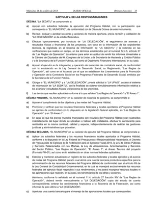 Miércoles 28 de octubre de 2015 DIARIO OFICIAL (Primera Sección) 35
CAPÍTULO V. DE LAS RESPONSABILIDADES
DÉCIMA. “LA SEDATU” se compromete a:
a) Apoyar con subsidios federales la ejecución del Programa Hábitat, con la participación que
corresponda a “EL MUNICIPIO”, de conformidad con la Cláusula Octava de este instrumento.
b) Revisar, evaluar y aprobar las obras y acciones de manera oportuna, previa revisión y validación de
“LA DELEGACIÓN” en la entidad federativa.
c) Efectuar oportunamente, por conducto de “LA DELEGACIÓN”, el seguimiento de avances y
resultados físicos y financieros de los proyectos, con base en la información de los expedientes
técnicos, la registrada en el Sistema de Información de “LA SEDATU” y la obtenida en las
verificaciones que realice en campo, en los términos establecidos por el numeral 12.4.5, artículo 37
de “Las Reglas de Operación”. Lo anterior para estar en aptitud de remitir los informes trimestrales a
la Cámara de Diputados del H. Congreso de la Unión, a la Secretaría de Hacienda y Crédito Público
y a la Secretaría de la Función Pública, así como al Organismo Financiero Internacional, en su caso.
d) Apoyar al ejecutor en la integración y operación de instancias de contraloría social, de conformidad
con lo establecido en la Ley General de Desarrollo Social, su Reglamento, “Las Reglas de
Operación”, así como en el Acuerdo por el que se establecen los Lineamientos para la Promoción
y Operación de la Contraloría Social en los Programas Federales de Desarrollo Social, emitidos por
la Secretaría de la Función Pública.
e) Otorgar a “EL MUNICIPIO” y a “LA DELEGACIÓN”, previa solicitud a “LA UPAIS”, acceso al sistema
de información de “LA SEDATU”, con la finalidad de obtener simultáneamente información relativa a
los avances y resultados físicos y financieros de los proyectos.
f) Las demás que resulten aplicables conforme a lo que señalan “Las Reglas de Operación” y “El Anexo 1”.
DÉCIMA PRIMERA. “EL MUNICIPIO” en su carácter de instancia de gobierno, se compromete a:
a) Apoyar el cumplimiento de los objetivos y las metas del Programa Hábitat.
b) Promover y verificar que los recursos financieros federales y locales aportados al Programa Hábitat
se ejerzan de conformidad con lo dispuesto en la legislación federal aplicable, en “Las Reglas de
Operación” y en “El Anexo 1”.
c) En caso de que los bienes muebles financiados con recursos del Programa Hábitat sean sustraídos
indebidamente del lugar donde se ubicaban o habían sido instalados, efectuar lo conducente para
restituirlos en la misma cantidad, calidad y especie, independientemente de realizar las gestiones
jurídicas y administrativas que procedan.
DÉCIMA SEGUNDA. “EL MUNICIPIO” en su carácter de ejecutor del Programa Hábitat, se compromete a:
a) Aplicar los subsidios federales y los recursos financieros locales aportados al Programa Hábitat,
conforme a lo dispuesto en la Ley Federal de Presupuesto y Responsabilidad Hacendaria, el Decreto
de Presupuesto de Egresos de la Federación para el Ejercicio Fiscal 2015, la Ley de Obras Públicas
y Servicios Relacionados con las Mismas, la Ley de Adquisiciones, Arrendamientos y Servicios
del Sector Público, “Las Reglas de Operación”, “El Anexo 1”, el Anexo Técnico del proyecto
(Formato PH-01), así como en lo establecido en otras normas federales aplicables.
b) Elaborar y mantener actualizado un registro de los subsidios federales y locales ejercidos y el avance
de metas del Programa Hábitat; para lo cual abrirá una cuenta bancaria productiva específica para la
administración de los recursos federales del Programa Hábitat de conformidad con el artículo 69 de
la Ley General de Contabilidad Gubernamental; en la cual se manejará exclusivamente los recursos
federales del ejercicio fiscal respectivo y sus rendimientos, y no podrá incorporar recursos locales ni
las aportaciones que realicen, en su caso, los beneficiarios de las obras y acciones.
Asimismo, conforme lo señalado en el numeral 11.4, artículo 27 fracción XIV de “Las Reglas de
Operación”, deberá remitir mensualmente a “LA DELEGACIÓN” copia del estado de cuenta
correspondiente; enterar los rendimientos financieros a la Tesorería de la Federación, así como
informar de esto último a “LA DELEGACIÓN”.
c) Aperturar una cuenta bancaria para el manejo de las aportaciones locales que correspondan.
 