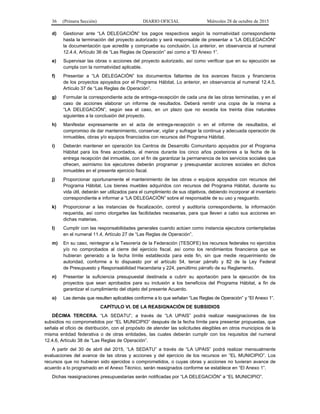 36 (Primera Sección) DIARIO OFICIAL Miércoles 28 de octubre de 2015
d) Gestionar ante “LA DELEGACIÓN” los pagos respectivos según la normatividad correspondiente
hasta la terminación del proyecto autorizado y será responsable de presentar a “LA DELEGACIÓN”
la documentación que acredite y compruebe su conclusión. Lo anterior, en observancia al numeral
12.4.4, Artículo 36 de “Las Reglas de Operación” así como a “El Anexo 1”.
e) Supervisar las obras o acciones del proyecto autorizado, así como verificar que en su ejecución se
cumpla con la normatividad aplicable.
f) Presentar a “LA DELEGACIÓN” los documentos faltantes de los avances físicos y financieros
de los proyectos apoyados por el Programa Hábitat. Lo anterior, en observancia al numeral 12.4.5,
Artículo 37 de “Las Reglas de Operación”.
g) Formular la correspondiente acta de entrega-recepción de cada una de las obras terminadas, y en el
caso de acciones elaborar un informe de resultados. Deberá remitir una copia de la misma a
“LA DELEGACIÓN”, según sea el caso, en un plazo que no exceda los treinta días naturales
siguientes a la conclusión del proyecto.
h) Manifestar expresamente en el acta de entrega-recepción o en el informe de resultados, el
compromiso de dar mantenimiento, conservar, vigilar y sufragar la continua y adecuada operación de
inmuebles, obras y/o equipos financiados con recursos del Programa Hábitat.
i) Deberán mantener en operación los Centros de Desarrollo Comunitario apoyados por el Programa
Hábitat para los fines acordados, al menos durante los cinco años posteriores a la fecha de la
entrega recepción del inmueble, con el fin de garantizar la permanencia de los servicios sociales que
ofrecen, asimismo los ejecutores deberán programar y presupuestar acciones sociales en dichos
inmuebles en el presente ejercicio fiscal.
j) Proporcionar oportunamente el mantenimiento de las obras o equipos apoyados con recursos del
Programa Hábitat. Los bienes muebles adquiridos con recursos del Programa Hábitat, durante su
vida útil, deberán ser utilizados para el cumplimiento de sus objetivos, debiendo incorporar al inventario
correspondiente e informar a “LA DELEGACIÓN” sobre el responsable de su uso y resguardo.
k) Proporcionar a las instancias de fiscalización, control y auditoría correspondiente, la información
requerida, así como otorgarles las facilidades necesarias, para que lleven a cabo sus acciones en
dichas materias.
l) Cumplir con las responsabilidades generales cuando actúen como instancia ejecutora contempladas
en el numeral 11.4, Artículo 27 de “Las Reglas de Operación”.
m) En su caso, reintegrar a la Tesorería de la Federación (TESOFE) los recursos federales no ejercidos
y/o no comprobados al cierre del ejercicio fiscal, así como los rendimientos financieros que se
hubieran generado a la fecha límite establecida para este fin, sin que medie requerimiento de
autoridad, conforme a lo dispuesto por el artículo 54, tercer párrafo y 82 de la Ley Federal
de Presupuesto y Responsabilidad Hacendaria y 224, penúltimo párrafo de su Reglamento.
n) Presentar la suficiencia presupuestal destinada a cubrir su aportación para la ejecución de los
proyectos que sean aprobados para su inclusión a los beneficios del Programa Hábitat, a fin de
garantizar el cumplimiento del objeto del presente Acuerdo.
o) Las demás que resulten aplicables conforme a lo que señalan “Las Reglas de Operación” y “El Anexo 1”.
CAPÍTULO VI. DE LA REASIGNACIÓN DE SUBSIDIOS
DÉCIMA TERCERA. “LA SEDATU”, a través de “LA UPAIS” podrá realizar reasignaciones de los
subsidios no comprometidos por “EL MUNICIPIO” después de la fecha límite para presentar propuestas, que
señala el oficio de distribución, con el propósito de atender las solicitudes elegibles en otros municipios de la
misma entidad federativa o de otras entidades, las cuales deberán cumplir con los requisitos del numeral
12.4.6, Artículo 38 de “Las Reglas de Operación”.
A partir del 30 de abril del 2015, “LA SEDATU” a través de “LA UPAIS” podrá realizar mensualmente
evaluaciones del avance de las obras y acciones y del ejercicio de los recursos en “EL MUNICIPIO”. Los
recursos que no hubieran sido ejercidos o comprometidos, o cuyas obras y acciones no tuvieran avance de
acuerdo a lo programado en el Anexo Técnico, serán reasignados conforme se establece en “El Anexo 1”.
Dichas reasignaciones presupuestarias serán notificadas por “LA DELEGACIÓN” a “EL MUNICIPIO”.
 