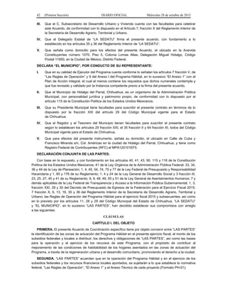42 (Primera Sección) DIARIO OFICIAL Miércoles 28 de octubre de 2015
III. Que el C. Subsecretario de Desarrollo Urbano y Vivienda cuenta con las facultades para celebrar
este Acuerdo, de conformidad con lo dispuesto en el Artículo 7, fracción X del Reglamento Interior de
la Secretaría de Desarrollo Agrario, Territorial y Urbano.
IV. Que el Delegado Estatal de “LA SEDATU” firma el presente acuerdo, con fundamento a lo
establecido en los artículos 35 y 36 del Reglamento Interior de “LA SEDATU”.
V. Que señala como domicilio para los efectos del presente Acuerdo, el ubicado en la Avenida
Constituyentes número 1070, Piso 5, Colonia Lomas Altas, Delegación Miguel Hidalgo, Código
Postal 11950, en la Ciudad de México, Distrito Federal.
DECLARA “EL MUNICIPIO”, POR CONDUCTO DE SU REPRESENTANTE:
I. Que en su calidad de Ejecutor del Programa cuenta conforme lo señalan los artículos 7 fracción V, de
“Las Reglas de Operación” y 9 del Anexo I del Programa Hábitat, en lo sucesivo “El Anexo 1” con el
Plan de Acción Integral, el cual al menos contiene los requisitos que dichos numerales contempla y
que fue revisado y validado por la Instancia competente previo a la firma del presente acuerdo.
II. Que el Municipio de Hidalgo del Parral, Chihuahua, es un organismo de la Administración Pública
Municipal, con personalidad jurídica y patrimonio propio, de conformidad con lo dispuesto por el
artículo 115 de la Constitución Política de los Estados Unidos Mexicanos.
III. Que su Presidente Municipal tiene facultades para suscribir el presente contrato en términos de lo
dispuesto por la fracción XXI del artículo 29 del Código Municipal vigente para el Estado
de Chihuahua.
IV. Que el Regidor y el Tesorero del Municipio tienen facultades para suscribir el presente contrato
según lo establecen los artículos 29 fracción XXI, el 35 fracción II y 64 fracción XI, todos del Código
Municipal vigente para el Estado de Chihuahua.
V. Que para efectos del presente instrumento, señala su domicilio, el ubicado en Calle de Cuba y
Francisco Miranda s/n, Col. Américas en la ciudad de Hidalgo del Parral, Chihuahua, y tiene como
Registro Federal de Contribuyentes (RFC) el MPA120101EF5.
DECLARACIÓN CONJUNTA DE LAS PARTES:
Con base en lo expuesto, y con fundamento en los artículos 40, 41, 43, 90, 115 y 116 de la Constitución
Política de los Estados Unidos Mexicanos; 41 de la Ley Orgánica de la Administración Pública Federal; 33, 34,
36 y 44 de la Ley de Planeación; 1, 4, 45, 54, 74, 75 y 77 de la Ley Federal de Presupuesto y Responsabilidad
Hacendaria y 1, 85 y 176 de su Reglamento; 1, 4 y 24 de la Ley General de Desarrollo Social y 3 fracción III,
23, 25, 27, 40 y 41 de su Reglamento; 8, 9, 48, 49, 50 y 51 de la Ley General de Asentamientos Humanos; 7 y
demás aplicables de la Ley Federal de Transparencia y Acceso a la Información Pública Gubernamental; 1, 3,
fracción XXI, 29 y 30 del Decreto de Presupuesto de Egresos de la Federación para el Ejercicio Fiscal 2015;
7 fracción X, 9, 13, 16, 35 y 36 del Reglamento Interior de la Secretaría de Desarrollo Agrario, Territorial y
Urbano; las Reglas de Operación del Programa Hábitat para el ejercicio fiscal 2015 y subsecuentes; así como
en lo previsto por los artículos 11, 28 y 29 del Código Municipal del Estado de Chihuahua, “LA SEDATU”
y “EL MUNICIPIO”, en lo sucesivo “LAS PARTES”, han decidido establecer sus compromisos con arreglo
a las siguientes:
CLÁUSULAS
CAPÍTULO I. DEL OBJETO
PRIMERA. El presente Acuerdo de Coordinación específico tiene por objeto convenir entre “LAS PARTES”
la identificación de las zonas de actuación del Programa Hábitat en el presente ejercicio fiscal, el monto de los
subsidios federales y locales a distribuir, los derechos y obligaciones de “LAS PARTES”, así como las bases
para la operación y el ejercicio de los recursos de este Programa, con el propósito de contribuir al
mejoramiento de las condiciones de habitabilidad de los hogares asentados en las zonas de actuación del
Programa, a través de la regeneración urbana y el desarrollo comunitario, promoviendo el derecho a la ciudad.
SEGUNDA. “LAS PARTES” acuerdan que en la operación del Programa Hábitat y en el ejercicio de los
subsidios federales y los recursos financieros locales aportados, se sujetarán a lo que establece la normativa
federal, “Las Reglas de Operación”, “El Anexo 1” y el Anexo Técnico de cada proyecto (Formato PH-01).
 