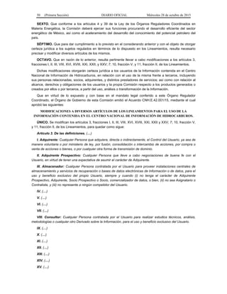 50 (Primera Sección) DIARIO OFICIAL Miércoles 28 de octubre de 2015
SEXTO. Que conforme a los artículos 4 y 39 de la Ley de los Órganos Reguladores Coordinados en
Materia Energética, la Comisión deberá ejercer sus funciones procurando el desarrollo eficiente del sector
energético de México, así como el aceleramiento del desarrollo del conocimiento del potencial petrolero del
país.
SÉPTIMO. Que para dar cumplimiento a lo previsto en el considerando anterior y con el objeto de otorgar
certeza jurídica a los sujetos regulados en términos de lo dispuesto en los Lineamientos, resulta necesario
precisar y modificar diversos artículos de los mismos.
OCTAVO. Que en razón de lo anterior, resulta pertinente llevar a cabo modificaciones a los artículos 3,
fracciones I, II, III, VIII, XVI, XVIII, XXI, XXII, y XXV; 7; 10, fracción V, y 11, fracción II, de los Lineamientos.
Dichas modificaciones otorgarán certeza jurídica a los usuarios de la Información contenida en el Centro
Nacional de Información de Hidrocarburos, en relación con el uso de la misma frente a terceros, incluyendo
sus personas relacionadas, socios, adquirentes, y distintos prestadores de servicios; así como con relación al
alcance, derechos y obligaciones de los usuarios y la propia Comisión respecto a los productos generados o
creados por ellos o por terceros, a partir del uso, análisis o transformación de la Información.
Que en virtud de lo expuesto y con base en el mandato legal conferido a este Órgano Regulador
Coordinado, el Órgano de Gobierno de esta Comisión emitió el Acuerdo CNH.E.42.001/15, mediante el cual
aprobó las siguientes:
MODIFICACIONES A DIVERSOS ARTÍCULOS DE LOS LINEAMIENTOS PARA EL USO DE LA
INFORMACIÓN CONTENIDA EN EL CENTRO NACIONAL DE INFORMACIÓN DE HIDROCARBUROS.
ÚNICO. Se modifican los artículos 3, fracciones I, II, III, VIII, XVI, XVIII, XXI, XXII y XXV; 7; 10, fracción V,
y 11, fracción II, de los Lineamientos, para quedar como sigue:
Artículo 3. De las definiciones. (…)
I. Adquirente: Cualquier Persona que adquiera, directa o indirectamente, el Control del Usuario, ya sea de
manera voluntaria o por ministerio de ley, por fusión, consolidación o intercambio de acciones, por compra o
venta de acciones o bienes, o por cualquier otra forma de transmisión de dominio.
II. Adquirente Prospectivo: Cualquier Persona que lleve a cabo negociaciones de buena fe con el
Usuario, en virtud de tener una expectativa de asumir el carácter de Adquirente.
III. Almacenador: Cualquier Persona contratada por el Usuario para proveer instalaciones centrales de
almacenamiento y servicios de recuperación o bases de datos electrónicas de Información o de datos, para el
uso y beneficio exclusivo del propio Usuario, siempre y cuando (i) no tenga el carácter de Adquirente
Prospectivo, Adquirente, Socio Prospectivo o Socio, comercializador de datos, o bien, (ii) no sea Asignatario o
Contratista, y (iii) no represente a ningún competidor del Usuario.
IV. (…)
V. (…)
VI. (…)
VII. (…)
VIII. Consultor: Cualquier Persona contratada por el Usuario para realizar estudios técnicos, análisis,
metodologías o cualquier otro Derivado sobre la Información, para el uso y beneficio exclusivo del Usuario.
IX. (…)
X. (…)
XI. (…)
XII. (…)
XIII. (…)
XIV. (…)
XV. (…)
 