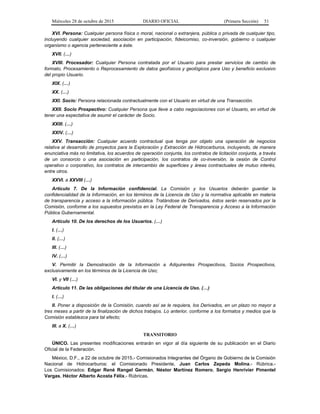 Miércoles 28 de octubre de 2015 DIARIO OFICIAL (Primera Sección) 51
XVI. Persona: Cualquier persona física o moral, nacional o extranjera, pública o privada de cualquier tipo,
incluyendo cualquier sociedad, asociación en participación, fideicomiso, co-inversión, gobierno o cualquier
organismo o agencia perteneciente a éste.
XVII. (…)
XVIII. Procesador: Cualquier Persona contratada por el Usuario para prestar servicios de cambio de
formato, Procesamiento o Reprocesamiento de datos geofísicos y geológicos para Uso y beneficio exclusivo
del propio Usuario.
XIX. (…)
XX. (…)
XXI. Socio: Persona relacionada contractualmente con el Usuario en virtud de una Transacción.
XXII. Socio Prospectivo: Cualquier Persona que lleve a cabo negociaciones con el Usuario, en virtud de
tener una expectativa de asumir el carácter de Socio.
XXIII. (…)
XXIV. (…)
XXV. Transacción: Cualquier acuerdo contractual que tenga por objeto una operación de negocios
relativa al desarrollo de proyectos para la Exploración y Extracción de Hidrocarburos, incluyendo, de manera
enunciativa más no limitativa, los acuerdos de operación conjunta, los contratos de licitación conjunta, a través
de un consorcio o una asociación en participación, los contratos de co-inversión, la cesión de Control
operativo o corporativo, los contratos de intercambio de superficies y áreas contractuales de mutuo interés,
entre otros.
XXVI. a XXVIII (…)
Artículo 7. De la Información confidencial. La Comisión y los Usuarios deberán guardar la
confidencialidad de la Información, en los términos de la Licencia de Uso y la normativa aplicable en materia
de transparencia y acceso a la información pública. Tratándose de Derivados, éstos serán reservados por la
Comisión, conforme a los supuestos previstos en la Ley Federal de Transparencia y Acceso a la Información
Pública Gubernamental.
Artículo 10. De los derechos de los Usuarios. (…)
I. (…)
II. (…)
III. (…)
IV. (…)
V. Permitir la Demostración de la Información a Adquirentes Prospectivos, Socios Prospectivos,
exclusivamente en los términos de la Licencia de Uso;
VI. y VII (…)
Artículo 11. De las obligaciones del titular de una Licencia de Uso. (…)
I. (…)
II. Poner a disposición de la Comisión, cuando así se le requiera, los Derivados, en un plazo no mayor a
tres meses a partir de la finalización de dichos trabajos. Lo anterior, conforme a los formatos y medios que la
Comisión establezca para tal efecto;
III. a X. (…)
TRANSITORIO
ÚNICO. Las presentes modificaciones entrarán en vigor al día siguiente de su publicación en el Diario
Oficial de la Federación.
México, D.F., a 22 de octubre de 2015.- Comisionados Integrantes del Órgano de Gobierno de la Comisión
Nacional de Hidrocarburos: el Comisionado Presidente, Juan Carlos Zepeda Molina.- Rúbrica.-
Los Comisionados: Edgar René Rangel Germán, Néstor Martínez Romero, Sergio Henrivier Pimentel
Vargas, Héctor Alberto Acosta Félix.- Rúbricas.
 