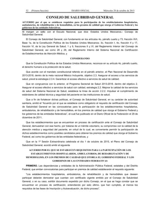 52 (Primera Sección) DIARIO OFICIAL Miércoles 28 de octubre de 2015
CONSEJO DE SALUBRIDAD GENERAL
ACUERDO por el que se establecen requisitos para la participación de los establecimientos hospitalarios,
ambulatorios, de rehabilitación y de hemodiálisis, en los premios de calidad que otorga el Gobierno Federal y los
gobiernos de las entidades federativas.
Al margen un sello con el Escudo Nacional, que dice: Estados Unidos Mexicanos.- Consejo de
Salubridad General.
El Consejo de Salubridad General, con fundamento en los artículos 4o, párrafo cuarto y 73, fracción XVI,
Base 1a, de la Constitución Política de los Estados Unidos Mexicanos; 3o, fracción I, 4o, fracción II y 17,
fracción VI, de la Ley General de Salud; 1 y 9, fracciones II y VI, del Reglamento Interior del Consejo de
Salubridad General, así como 28 y 29, del Reglamento Interno del Sistema Nacional de Certificación
de Establecimientos de Atención Médica, y
CONSIDERANDO
Que la Constitución Política de los Estados Unidos Mexicanos, reconoce en su artículo 4o, párrafo cuarto,
el derecho humano a la protección de la salud;
Que acorde con el mandato constitucional referido en el párrafo anterior, el Plan Nacional de Desarrollo
2013-2018, dentro de la meta nacional México Incluyente, objetivo 2.3. Asegurar el acceso a los servicios de
salud, prevé la estrategia 2.3.4. Garantizar el acceso efectivo a servicios de salud de calidad;
Que en congruencia con lo anterior, el Programa Sectorial de Salud 2013-2018, dentro del objetivo 2.
Asegurar el acceso efectivo a servicios de salud con calidad, estrategia 2.2. Mejorar la calidad de los servicios
de salud del Sistema Nacional de Salud, establece la línea de acción 2.2.2. Impulsar el cumplimiento de
estándares de calidad técnica y seguridad del paciente en las instituciones de salud;
Que a fin de fortalecer dichas políticas, el Consejo de Salubridad General, en su carácter de autoridad
sanitaria, emitió el “Acuerdo por el que se establece como obligatorio el requisito de certificación del Consejo
de Salubridad General en las convocatorias para la participación de los establecimientos hospitalarios,
ambulatorios, de rehabilitación y de hemodiálisis, en los premios de calidad que otorga el Gobierno Federal y
los gobiernos de las entidades federativas”, el cual fue publicado en el Diario Oficial de la Federación el 29 de
diciembre de 2011;
Que los establecimientos que se encuentran en proceso de certificación ante el Consejo de Salubridad
General, demuestran con ese hecho, por tratarse de un trámite voluntario, su compromiso con la calidad de la
atención médica y seguridad del paciente, en virtud de lo cual, es conveniente permitir la participación de
dichos establecimientos como posibles candidatos para obtener los premios de calidad que otorga el Gobierno
Federal, así como los gobiernos de las entidades federativas, y
Que en la 1ª Sesión Extraordinaria celebrada el día 1 de octubre de 2015, el Pleno del Consejo de
Salubridad General, acordó emitir el siguiente
ACUERDO POR EL QUE SE ESTABLECEN REQUISITOS PARA LA PARTICIPACIÓN DE LOS
ESTABLECIMIENTOS HOSPITALARIOS, AMBULATORIOS, DE REHABILITACIÓN Y DE
HEMODIÁLISIS, EN LOS PREMIOS DE CALIDAD QUE OTORGA EL GOBIERNO FEDERAL Y LOS
GOBIERNOS DE LAS ENTIDADES FEDERATIVAS
PRIMERO. Las dependencias y entidades de la Administración Pública Federal, estatales y del Distrito
Federal, que emitan convocatorias para participar en premios de calidad establecerán el requisito siguiente:
“Los establecimientos hospitalarios, ambulatorios, de rehabilitación y de hemodiálisis que deseen
participar deberán demostrar que cuentan con certificado vigente emitido por el Consejo de Salubridad
General, o en su caso, exhibir documento expedido por dicho Consejo, en el que se haga constar que se
encuentran en proceso de certificación, entendiendo por esto último, que han cumplido, al menos los
requisitos de las fases de Inscripción y Autoevaluación, de dicho proceso”.
 
