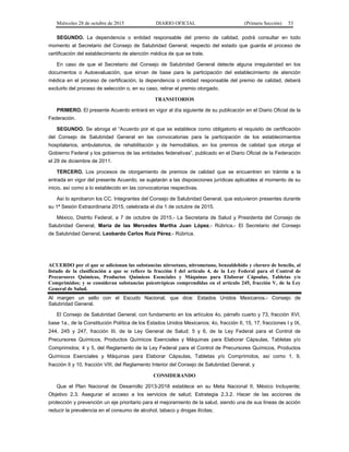 Miércoles 28 de octubre de 2015 DIARIO OFICIAL (Primera Sección) 53
SEGUNDO. La dependencia o entidad responsable del premio de calidad, podrá consultar en todo
momento al Secretario del Consejo de Salubridad General, respecto del estado que guarda el proceso de
certificación del establecimiento de atención médica de que se trate.
En caso de que el Secretario del Consejo de Salubridad General detecte alguna irregularidad en los
documentos o Autoevaluación, que sirvan de base para la participación del establecimiento de atención
médica en el proceso de certificación, la dependencia o entidad responsable del premio de calidad, deberá
excluirlo del proceso de selección o, en su caso, retirar el premio otorgado.
TRANSITORIOS
PRIMERO. El presente Acuerdo entrará en vigor al día siguiente de su publicación en el Diario Oficial de la
Federación.
SEGUNDO. Se abroga el “Acuerdo por el que se establece como obligatorio el requisito de certificación
del Consejo de Salubridad General en las convocatorias para la participación de los establecimientos
hospitalarios, ambulatorios, de rehabilitación y de hemodiálisis, en los premios de calidad que otorga el
Gobierno Federal y los gobiernos de las entidades federativas”, publicado en el Diario Oficial de la Federación
el 29 de diciembre de 2011.
TERCERO. Los procesos de otorgamiento de premios de calidad que se encuentren en trámite a la
entrada en vigor del presente Acuerdo, se sujetarán a las disposiciones jurídicas aplicables al momento de su
inicio, así como a lo establecido en las convocatorias respectivas.
Así lo aprobaron los CC. Integrantes del Consejo de Salubridad General, que estuvieron presentes durante
su 1ª Sesión Extraordinaria 2015, celebrada el día 1 de octubre de 2015.
México, Distrito Federal, a 7 de octubre de 2015.- La Secretaria de Salud y Presidenta del Consejo de
Salubridad General, María de las Mercedes Martha Juan López.- Rúbrica.- El Secretario del Consejo
de Salubridad General, Leobardo Carlos Ruíz Pérez.- Rúbrica.
ACUERDO por el que se adicionan las substancias nitroetano, nitrometano, benzaldehído y cloruro de bencilo, al
listado de la clasificación a que se refiere la fracción I del artículo 4, de la Ley Federal para el Control de
Precursores Químicos, Productos Químicos Esenciales y Máquinas para Elaborar Cápsulas, Tabletas y/o
Comprimidos; y se consideran substancias psicotrópicas comprendidas en el artículo 245, fracción V, de la Ley
General de Salud.
Al margen un sello con el Escudo Nacional, que dice: Estados Unidos Mexicanos.- Consejo de
Salubridad General.
El Consejo de Salubridad General, con fundamento en los artículos 4o, párrafo cuarto y 73, fracción XVI,
base 1a., de la Constitución Política de los Estados Unidos Mexicanos; 4o, fracción II, 15, 17, fracciones I y IX,
244, 245 y 247, fracción III, de la Ley General de Salud; 5 y 6, de la Ley Federal para el Control de
Precursores Químicos, Productos Químicos Esenciales y Máquinas para Elaborar Cápsulas, Tabletas y/o
Comprimidos; 4 y 5, del Reglamento de la Ley Federal para el Control de Precursores Químicos, Productos
Químicos Esenciales y Máquinas para Elaborar Cápsulas, Tabletas y/o Comprimidos, así como 1, 9,
fracción II y 10, fracción VIII, del Reglamento Interior del Consejo de Salubridad General, y
CONSIDERANDO
Que el Plan Nacional de Desarrollo 2013-2018 establece en su Meta Nacional II, México Incluyente;
Objetivo 2.3. Asegurar el acceso a los servicios de salud; Estrategia 2.3.2. Hacer de las acciones de
protección y prevención un eje prioritario para el mejoramiento de la salud, siendo una de sus líneas de acción
reducir la prevalencia en el consumo de alcohol, tabaco y drogas ilícitas;
 