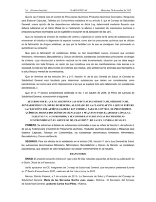 54 (Primera Sección) DIARIO OFICIAL Miércoles 28 de octubre de 2015
Que la Ley Federal para el Control de Precursores Químicos, Productos Químicos Esenciales y Máquinas
para Elaborar Cápsulas, Tabletas y/o Comprimidos establece en su artículo 5, que el Consejo de Salubridad
General, previa opinión de las dependencias referidas en dicha Ley, determinará mediante Acuerdo que
deberá publicarse en el Diario Oficial de la Federación, la adición o supresión de precursores químicos o
productos químicos esenciales que se sujetarán o excluirán de la aplicación de esa Ley;
Que es necesaria la emisión de medidas de control y vigilancia en contra de la venta de substancias que
envenenan al individuo o degeneran la especie humana, como son los precursores químicos que se utilizan
en la fabricación de drogas sintéticas, ya que por la facilidad con la que se consiguen, han provocado un
aumento en su consumo;
Que para la fabricación de substancias ilícitas, se han desarrollado nuevos procesos que emplean
Nitroetano, Nitrometano, Benzaldehído y Cloruro de Bencilo, substancias consideradas precursores de drogas
de síntesis, cuya introducción a territorio nacional se ha visto incrementado, situación que se debe seguir
combatiendo con toda firmeza, en razón de que constituye una de las manifestaciones más lesivas a la
sociedad, no sólo por los altos niveles de violencia que implica, sino también por la amenaza que representa a
la salud física y mental de los mexicanos;
Que en términos de los artículos 244 y 247, fracción III, de la Ley General de Salud, el Consejo de
Salubridad General está facultado para determinar substancias que deban ser consideradas como
psicotrópicas, así como para emitir disposiciones a las que se sujetará todo acto relacionado con substancias
psicotrópicas, y
Que en la 1ª Sesión Extraordinaria celebrada el día 1 de octubre de 2015, el Pleno del Consejo de
Salubridad General, acordó emitir el siguiente
ACUERDO POR EL QUE SE ADICIONAN LAS SUBSTANCIAS NITROETANO, NITROMETANO,
BENZALDEHÍDO Y CLORURO DE BENCILO, AL LISTADO DE LA CLASIFICACIÓN A QUE SE REFIERE
LA FRACCIÓN I DEL ARTÍCULO 4, DE LA LEY FEDERAL PARA EL CONTROL DE PRECURSORES
QUÍMICOS, PRODUCTOS QUÍMICOS ESENCIALES Y MÁQUINAS PARA ELABORAR CÁPSULAS,
TABLETAS Y/O COMPRIMIDOS; Y SE CONSIDERAN SUBSTANCIAS PSICOTRÓPICAS
COMPRENDIDAS EN EL ARTÍCULO 245, FRACCIÓN V, DE LA LEY GENERAL DE SALUD
PRIMERO. Se adicionan al listado de substancias controladas a que se refiere la fracción I, del artículo 4,
de la Ley Federal para el Control de Precursores Químicos, Productos Químicos Esenciales y Máquinas para
Elaborar Cápsulas, Tabletas y/o Comprimidos, las substancias denominadas Nitroetano, Nitrometano,
Benzaldehído y Cloruro de Bencilo.
SEGUNDO. Para los efectos de lo establecido en el artículo 245, fracción V, de la Ley General de Salud,
las substancias denominadas Nitroetano, Nitrometano, Benzaldehído y Cloruro de Bencilo, se consideran
psicotrópicas, que carecen de valor terapéutico y se utilizan corrientemente en la industria.
TRANSITORIO
ÚNICO. El presente Acuerdo entrará en vigor a los 90 días naturales siguientes al día de su publicación en
el Diario Oficial de la Federación.
Así lo aprobaron los CC. Integrantes del Consejo de Salubridad General, que estuvieron presentes durante
su 1ª Sesión Extraordinaria 2015, celebrada el día 1 de octubre de 2015.
México, Distrito Federal, a 7 de octubre de 2015.- La Secretaria de Salud y Presidenta del Consejo de
Salubridad General, María de las Mercedes Martha Juan López.- Rúbrica.- El Secretario del Consejo
de Salubridad General, Leobardo Carlos Ruíz Pérez.- Rúbrica.
 