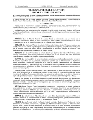 56 (Primera Sección) DIARIO OFICIAL Miércoles 28 de octubre de 2015
TRIBUNAL FEDERAL DE JUSTICIA
FISCAL Y ADMINISTRATIVA
ACUERDO SS/11/2015 por el que se reforman y adicionan diversas disposiciones del Reglamento Interior del
Tribunal Federal de Justicia Fiscal y Administrativa.
Al margen un sello con el Escudo Nacional, que dice: Estados Unidos Mexicanos.- Tribunal Federal de
Justicia Fiscal y Administrativa.- Sala Superior.- Secretaría General de Acuerdos.
ACUERDO SS/11/2015
POR EL QUE SE REFORMAN Y ADICIONAN DIVERSAS DISPOSICIONES DEL REGLAMENTO INTERIOR DEL
TRIBUNAL FEDERAL DE JUSTICIA FISCAL Y ADMINISTRATIVA.
La Sala Superior con fundamento en los artículos 2, 16 y 18, fracción II, de la Ley Orgánica del Tribunal
Federal de Justicia Fiscal y Administrativa; y 8, fracciones III y V, del Reglamento Interior de este Órgano
Jurisdiccional, y
CONSIDERANDO
PRIMERO. Que el Tribunal Federal de Justicia Fiscal y Administrativa es un tribunal de lo
contencioso-administrativo, dotado de plena autonomía para dictar sus fallos, de conformidad con el artículo
73, fracción XXIX-H, de la Constitución Política de los Estados Unidos Mexicanos;
SEGUNDO. Que el artículo 17 de la Constitución Política de los Estados Unidos Mexicanos establece que
los tribunales del país estarán expeditos para impartir justicia de manera pronta, completa e imparcial, por lo
que el Tribunal Federal de Justicia Fiscal y Administrativa se encuentra obligado a garantizar a los
gobernados este mandato de la Carta Magna de manera puntual;
TERCERO. Que de conformidad con el artículo 2 de la Ley Orgánica del Tribunal Federal de Justicia
Fiscal y Administrativa, este órgano jurisdiccional se integra por la Sala Superior, las Salas Regionales,
Especializadas o Auxiliares y la Junta de Gobierno y Administración;
CUARTO. Que el artículo 2 Bis de la mencionada Ley, establece que las Salas Especializadas conocerán
de materias específicas, con la jurisdicción, competencia y sedes que se determinen en su Reglamento
Interior, de acuerdo a los estudios y propuesta de la Junta de Gobierno y Administración, con base en las
necesidades del servicio, y que observarán para su organización, integración y en su caso funcionamiento, las
mismas disposiciones aplicables a las Salas Regionales, sin perjuicio de las adecuaciones que se requieran
para su buen desempeño;
QUINTO. Que el Tribunal Federal de Justicia Fiscal y Administrativa ha tenido una evolución importante en
virtud de la ampliación de su competencia material, lo que implicó un incremento considerable en los
inventarios de las Salas Regionales; problemática a la que se le ha dado prioridad en los últimos años, con el
objetivo de garantizar el acceso a una impartición de justicia contenciosa administrativa pronta y eficaz;
SEXTO. Que derivado de la constante diversificación de la actividad económica del país, se ha vuelto
necesaria la atención de las demandas en materias específicas, que por su grado de complejidad y tecnicismo
deben ser tramitadas y resueltas por servidores públicos que cuenten con el conocimiento y la experiencia
profesional de la materia que se trate;
SÉPTIMO. Que el Ejecutivo Federal impulsará las importaciones y exportaciones en el país, mediante la
construcción de tres corredores económicos interoceánicos multimodales. El del Norte, que va de Mazatlán a
Matamoros y a Altamira; el del Centro, que une a Manzanillo y Lázaro Cárdenas con Veracruz y Tuxpan; y el
Corredor Interoceánico del Istmo de Tehuantepec, que va de Salina Cruz a Coatzacoalcos, donde además se
proyecta desarrollar una zona económica especial;
OCTAVO. Que actualmente, el Tribunal cuenta con cuatro Salas Especializadas, a saber, en Materia de
Propiedad Intelectual, en Juicios en Línea, en Materia Ambiental y de Regulación, y en Materia de Comercio
Exterior, conforme a lo previsto en el artículo 23, del Reglamento Interior;
NOVENO. Que conforme al artículo 18, fracción II, de la propia Ley Orgánica, en el Reglamento Interior
del Tribunal, el cual debe ser aprobado y expedido por el Pleno de la Sala Superior, se deben incluir las
regiones, sede y número de Salas Regionales, las sedes y número de las Salas Auxiliares, la competencia
material y territorial de las Salas Especializadas, así como las materias específicas de competencia de las
Secciones de la Sala Superior y los criterios conforme a los cuales se ejercerá la facultad de atracción;
 