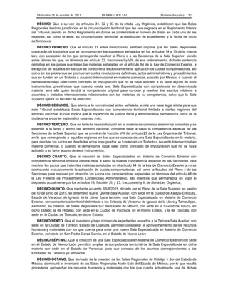 Miércoles 28 de octubre de 2015 DIARIO OFICIAL (Primera Sección) 57
DÉCIMO. Que a su vez los artículos 31, 32 y 33 de la citada Ley Orgánica, establecen que las Salas
Regionales tendrán jurisdicción en la circunscripción territorial que les sea asignada en el Reglamento Interior
del Tribunal, siendo en dicho Reglamento en donde se contemplará el número de Salas en cada una de las
regiones, así como la sede, su circunscripción territorial, la distribución de expedientes y la fecha de inicio
de funciones;
DÉCIMO PRIMERO. Que el artículo 31 antes mencionado, también dispone que las Salas Regionales
conocerán de los juicios que se promuevan en los supuestos señalados en los artículos 14 y 15 de la misma
Ley, con excepción de los que corresponda resolver al Pleno o a las Secciones de la Sala Superior, siendo
estas últimas las que, en términos del artículo 23, fracciones I y VIII, de ese ordenamiento, dictarán sentencia
definitiva en los juicios que traten las materias señaladas en el artículo 94 de la Ley de Comercio Exterior, a
excepción de aquéllos en los que se controvierta exclusivamente la aplicación de cuotas compensatorias, así
como en los juicios que se promuevan contra resoluciones definitivas, actos administrativos y procedimientos
que se funden en un Tratado o Acuerdo Internacional en materia comercial, suscrito por México, o cuando el
demandante haga valer como concepto de impugnación que no se haya aplicado a su favor alguno de esos
instrumentos, previéndose que cuando exista una Sala Especializada con competencia en determinada
materia, será ella quien tendrá la competencia original para conocer y resolver los asuntos relativos a
acuerdos o tratados internacionales relacionados con las materias de su competencia, salvo que la Sala
Superior ejerza su facultad de atracción;
DÉCIMO SEGUNDO. Que atento a la normatividad antes señalada, existe una base legal sólida para que
este Tribunal establezca Salas Especializadas con competencia territorial limitada a ciertas regiones del
territorio nacional, lo cual implica que la impartición de justicia fiscal y administrativa permanezca cerca de la
ciudadanía y que se especialice cada vez más;
DÉCIMO TERCERO. Que en tanto la especialización en la materia de comercio exterior se consolida y se
extiende a lo largo y ancho del territorio nacional, conviene dejar a salvo la competencia especial de las
Secciones de la Sala Superior que se prevé en la fracción VIII del artículo 23 de la Ley Orgánica del Tribunal,
en lo que corresponde a aquellas regiones en las que se carezca de una Sala Especializada en la materia,
para resolver los juicios en donde los actos impugnados se funden en un Tratado o Acuerdo Internacional en
materia comercial, o cuando el demandante haga valer como concepto de impugnación que no se haya
aplicado a su favor alguno de esos instrumentos;
DÉCIMO CUARTO. Que la creación de Salas Especializadas en Materia de Comercio Exterior con
competencia territorial limitada deberá dejar a salvo la diversa competencia especial de las Secciones para
resolver los juicios que traten las materias señaladas en el artículo 94 de la Ley de Comercio Exterior y no se
controvierta exclusivamente la aplicación de cuotas compensatorias, así como la facultad del Pleno y de las
Secciones para resolver por atracción los juicios con características especiales en términos del artículo 48 de
la Ley Federal de Procedimiento Contencioso Administrativo, ello mientras que permanezca en vigor lo
dispuesto actualmente por los artículos 18, fracción XI, y 23, fracciones I y II, de dicha Ley Orgánica;
DÉCIMO QUINTO. Que mediante Acuerdo SS/8/2015, dictado por el Pleno de la Sala Superior en sesión
de 10 de junio de 2015, se determinó que la Quinta Sala Auxiliar, con sede en la ciudad de Xalapa-Enríquez,
Estado de Veracruz de Ignacio de la Llave, fuera también una Sala Especializada en Materia de Comercio
Exterior, con competencia territorial delimitada a los Estados de Veracruz de Ignacio de la Llave y Tamaulipas.
Asimismo, se crearon las Salas Regionales Sur del Estado de México, con sede en la Ciudad de Toluca, en
dicho Estado; la de Hidalgo, con sede en la Ciudad de Pachuca, en el mismo Estado, y la de Tlaxcala, con
sede en la Ciudad de Tlaxcala, en dicho Estado;
DÉCIMO SEXTO. Que el inventario y bajo número de expedientes enviados a la Tercera Sala Auxiliar, con
sede en la Ciudad de Torreón, Estado de Coahuila, permiten considerar el aprovechamiento de los recursos
humanos y materiales con los que cuenta para crear una nueva Sala Especializada en Materia de Comercio
Exterior, con sede en San Pedro Garza García, en el Estado de Nuevo León;
DÉCIMO SÉPTIMO. Que la creación de una Sala Especializada en Materia de Comercio Exterior con sede
en el Estado de Nuevo León permitirá ampliar la competencia territorial de la Sala Especializada en dicha
materia con sede en el Estado de Veracruz, para que conozca de los asuntos correspondientes a las
Entidades de Tabasco y Campeche;
DÉCIMO OCTAVO. Que derivado de la creación de las Salas Regionales de Hidalgo y Sur del Estado de
México, disminuirá el inventario de las Salas Regionales Norte-Este del Estado de México; por lo que resulta
procedente aprovechar los recursos humanos y materiales con los que cuenta actualmente una de dichas
 