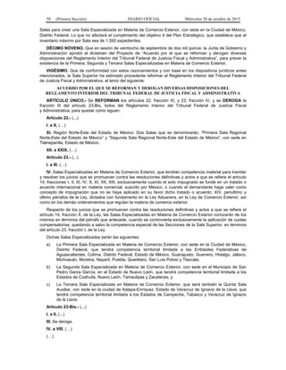 58 (Primera Sección) DIARIO OFICIAL Miércoles 28 de octubre de 2015
Salas para crear una Sala Especializada en Materia de Comercio Exterior, con sede en la Ciudad de México,
Distrito Federal. Lo que no afectará el cumplimiento del objetivo 4 del Plan Estratégico, que establece que el
inventario máximo por Sala sea de 1,500 expedientes;
DÉCIMO NOVENO. Que en sesión de veintiocho de septiembre de dos mil quince, la Junta de Gobierno y
Administración aprobó el dictamen del Proyecto de “Acuerdo por el que se reforman y derogan diversas
disposiciones del Reglamento Interior del Tribunal Federal de Justicia Fiscal y Administrativa”, para prever la
existencia de la Primera, Segunda y Tercera Salas Especializadas en Materia de Comercio Exterior;
VIGÉSIMO. Que de conformidad con estos razonamientos y con base en los dispositivos jurídicos antes
mencionados, la Sala Superior ha estimado procedente reformar el Reglamento Interior del Tribunal Federal
de Justicia Fiscal y Administrativa, al tenor del siguiente:
ACUERDO POR EL QUE SE REFORMAN Y DEROGAN DIVERSAS DISPOSICIONES DEL
REGLAMENTO INTERIOR DEL TRIBUNAL FEDERAL DE JUSTICIA FISCAL Y ADMINISTRATIVA
ARTÍCULO ÚNICO.- Se REFORMAN los artículos 22, fracción XI, y 23, fracción IV, y se DEROGA la
fracción III del artículo 23-Bis, todos del Reglamento Interior del Tribunal Federal de Justicia Fiscal
y Administrativa, para quedar como siguen:
Artículo 22.- (...)
I. a X. (…)
XI. Región Norte-Este del Estado de México: Dos Salas que se denominarán, “Primera Sala Regional
Norte-Este del Estado de México” y “Segunda Sala Regional Norte-Este del Estado de México”, con sede en
Tlalnepantla, Estado de México.
XII. a XXIX. (…)
Articulo 23.- (...)
I. a III. (…)
IV. Salas Especializadas en Materia de Comercio Exterior, que tendrán competencia material para tramitar
y resolver los juicios que se promuevan contra las resoluciones definitivas y actos a que se refiere el artículo
14, fracciones I, II, III, IV, X, XI, XII, XIII, exclusivamente cuando el acto impugnado se funde en un tratado o
acuerdo internacional en materia comercial, suscrito por México, o cuando el demandante haga valer como
concepto de impugnación que no se haya aplicado en su favor dicho tratado o acuerdo; XIV, penúltimo y
último párrafos de la Ley, dictados con fundamento en la Ley Aduanera, en la Ley de Comercio Exterior, así
como en los demás ordenamientos que regulan la materia de comercio exterior.
Respecto de los juicios que se promuevan contra las resoluciones definitivas y actos a que se refiere el
artículo 14, fracción X, de la Ley, las Salas Especializadas en Materia de Comercio Exterior conocerán de los
mismos en términos del párrafo que antecede, cuando se controvierta exclusivamente la aplicación de cuotas
compensatorias, quedando a salvo la competencia especial de las Secciones de la Sala Superior, en términos
del artículo 23, fracción I, de la Ley.
Dichas Salas Especializadas serán las siguientes:
a) La Primera Sala Especializada en Materia de Comercio Exterior, con sede en la Ciudad de México,
Distrito Federal, que tendrá competencia territorial limitada a las Entidades Federativas de
Aguascalientes, Colima, Distrito Federal, Estado de México, Guanajuato, Guerrero, Hidalgo, Jalisco,
Michoacán, Morelos, Nayarit, Puebla, Querétaro, San Luis Potosí y Tlaxcala;
b) La Segunda Sala Especializada en Materia de Comercio Exterior, con sede en el Municipio de San
Pedro Garza García, en el Estado de Nuevo León, que tendrá competencia territorial limitada a los
Estados de Coahuila, Nuevo León, Tamaulipas y Zacatecas, y
c) La Tercera Sala Especializada en Materia de Comercio Exterior, que será también la Quinta Sala
Auxiliar, con sede en la ciudad de Xalapa-Enríquez, Estado de Veracruz de Ignacio de la Llave, que
tendrá competencia territorial limitada a los Estados de Campeche, Tabasco y Veracruz de Ignacio
de la Llave.
Artículo 23-Bis.- (...)
I. a II. (...)
III. Se deroga.
IV. a VIII. (…)
(…)
 