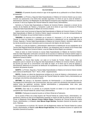 Miércoles 28 de octubre de 2015 DIARIO OFICIAL (Primera Sección) 59
TRANSITORIOS
PRIMERO.- El presente Acuerdo entrará en vigor al día siguiente de su publicación en el Diario Oficial de
la Federación.
SEGUNDO.- La Primera y Segunda Salas Especializadas en Materia de Comercio Exterior que se crean,
iniciarán sus operaciones a los treinta días naturales siguientes a la fecha en que la Junta de Gobierno y
Administración adscriba a los Magistrados de Sala Regional necesarios para integrarlas conforme se indica en
el artículo 31 de la Ley Orgánica del Tribunal Federal de Justicia Fiscal y Administrativa.
Asimismo, la Tercera Sala Especializada en Materia de Comercio Exterior, empezará a conocer de los
asuntos de los Estados de Tabasco y Campeche a partir de la fecha en que inicien funciones la Primera
y Segunda Salas Especializadas en Materia de Comercio Exterior.
Hasta en tanto inicie funciones la Segunda Sala Especializada en Materia de Comercio Exterior, la Tercera
Sala Especializada en Materia de Comercio Exterior seguirá conociendo de los asuntos correspondientes al
Estado de Tamaulipas, los que tramitará hasta su conclusión.
TERCERO.- En términos de lo señalado por el artículo 41, fracciones I y IV, de la Ley Orgánica del
Tribunal, la Junta de Gobierno y Administración determinará la redistribución de los expedientes para la
Primera, Segunda y Tercera Salas Especializadas en Materia de Comercio Exterior. Asimismo, deberá dictar
los demás acuerdos que sean necesarios para la consecución del objetivo de este Acuerdo.
Asimismo, la Junta de Gobierno y Administración determinará la redistribución de los expedientes de la
Tercera Sala Regional Norte-Este del Estado de México, que desaparece para la creación de la Primera Sala
Especializada en Materia de Comercio Exterior, a las dos Salas de dicha Región que subsisten.
Hasta en tanto no inicien funciones la nuevas Salas Especializadas en Materia de Comercio Exterior,
todas las Salas Regionales continuarán conociendo de los asuntos en materia de Comercio Exterior según su
competencia territorial, dejando a salvo la competencia territorial limitada de la Tercera Sala Especializada en
Materia de Comercio Exterior.
CUARTO.- La Tercera Sala Auxiliar, con sede en la Ciudad de Torreón, Estado de Coahuila, que
desaparece para la creación de la Segunda Sala Especializada en Materia de Comercio Exterior, devolverá
los asuntos que sean de su conocimiento a las Salas de origen, en la fecha que la Junta de Gobierno y
Administración determine en el acuerdo de distribución de expedientes a que se refiere el artículo TERCERO
transitorio del presente Acuerdo.
QUINTO.- La Primera, Segunda y Tercera Salas Especializadas en Materia de Comercio Exterior tendrán
como claves de identificación: "EC1", “EC2” y “ECE”, respectivamente.
SEXTO.- Quedan sin efecto las disposiciones emitidas por la Junta de Gobierno y Administración, por el
Pleno Jurisdiccional o por la propia Sala Superior del Tribunal Federal de Justicia Fiscal y Administrativa que
se opongan a los términos del presente Acuerdo.
SÉPTIMO.- Se instruye a la Secretaría Operativa de Administración y a la Secretaría Operativa de
Tecnologías de la Información y las Comunicaciones, para que a partir de la aprobación del presente Acuerdo,
realicen todas las gestiones, acciones, trámites administrativos y presupuestales, entre otros, para
implementar lo dispuesto en el presente Acuerdo.
OCTAVO.- Para todo lo no previsto en el presente Acuerdo se estará a lo que resuelva el órgano
competente del Tribunal Federal de Justicia Fiscal y Administrativa.
NOVENO.- Publíquese el presente Acuerdo en el Diario Oficial de la Federación.
Así lo acordó el Pleno de la Sala Superior del Tribunal Federal de Justicia Fiscal y Administrativa, con
aprobación unánime de votos de los Magistrados presentes en sesión de siete de octubre de dos mil quince.-
Firman el Magistrado Doctor Manuel Luciano Hallivis Pelayo, Presidente del Tribunal Federal de Justicia
Fiscal y Administrativa, y el Maestro Juan Manuel Ángel Sánchez, Secretario General de Acuerdos, quien
da fe.- Rúbricas.
Con fundamento en el artículo 102, fracción VIII del Reglamento Interior del Tribunal Federal de Justicia
Fiscal y Administrativa, el Maestro Juan Manuel Ángel Sánchez, firmó el presente acuerdo en suplencia del
Secretario General de Acuerdos.
(R.- 421308)
 