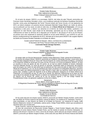 Miércoles 28 de octubre de 2015 DIARIO OFICIAL (Primera Sección) 63
Estados Unidos Mexicanos
Poder Judicial de la Federación
Primer Tribunal Unitario del Tercer Circuito
EDICTO.
En el juicio de amparo 18/2014 y su acumulado 19/2014, del índice de este Tribunal, promovidos por
Francisco Javier Hernández González y otros, y por el defensor particular de Heriberto Guadalupe Hernández
Guzmán, contra actos del Magistrado del Tercer Tribunal Unitario del Tercer Circuito, el 4 de septiembre de
2015, se ordenó emplazar a la persona tercera interesada Natividad Vargas Maciel, por medio de edictos,
que se publicarán por tres veces, de siete en siete días, en el Diario Oficial de la Federación, a fin de que
comparezca a este juicio, a deducir sus derechos en el término de treinta días hábiles, quedando a su
disposición en este tribunal, copia simple de las demandas, apercibida que de no hacerlo, las ulteriores
notificaciones se harán en términos de lo dispuesto por la fracción II, del artículo 27 de la Ley de Amparo;
se precisa como acto reclamado la resolución dictada en el toca penal 350/2013, que confirmó en auto de
término constitucional de 8 de septiembre de 2013, derivado de la causa penal 255/2013 del Juzgado Séptimo
de Distrito de Procesos Penales Federales en el Estado de Jalisco.
Ciudad Judicial Federal de Zapopan, Jalisco, a la fecha de su presentación.
El Secretario del Primer Tribunal Unitario del Tercer Circuito.
Licenciado Daniel Jáuregui Quintero.
Rúbrica.
(R.- 419731)
Estados Unidos Mexicanos
Tercer Tribunal Colegiado en Materia Penal del Segundo Circuito
EDICTO
EMPLAZAMIENTO
Al margen sello con Escudo Nacional dice: Estados Unidos Mexicanos. Poder Judicial de la Federación.
En el juicio de amparo directo 130/2015, promovido por Guillermo Hernández Escobar, contra actos de la
Segunda Sala Colegiada Penal de Toluca del Tribunal Superior de Justicia del Estado de México, consistente
en la resolución dictada el veintinueve de enero de dos mil quince, en el toca de apelación 08/2015, se dictó
un acuerdo el cinco de agosto de dos mil quince, en el cual se ordenó emplazar al tercero interesado
Francisco Malvaéz Román, en virtud de ignorar su domicilio, haciéndole saber la instauración del presente
juicio de amparo; por medio de este edicto que se publicará por tres veces de siete en siete días en el Diario
Oficial de la Federación y en uno de los periódicos de mayor circulación en la República Mexicana; asimismo
se le hace saber que deberá presentarse en este Tribunal a hacer valer sus derechos, dentro del término de
quince días, contados a partir del siguiente al de la última publicación respectiva en el Diario Oficial de la
Federación, en el entendido de que, en caso de no hacerlo, las ulteriores notificaciones se le harán por lista
que se fija en los estrados de este Tribunal. Lo anterior con fundamento en los artículos 27, fracción III, inciso a),
en relación con el diverso 29, ambos de la Ley de Amparo vigente y 315 del Código Federal de
Procedimientos Civiles, de aplicación supletoria a la ley de la materia.
Atentamente
Toluca, México, 05 de agosto de 2015.
El Magistrado Presidente del Tercer Tribunal Colegiado en Materia Penal del Segundo Circuito
José Merced Pérez Rodríguez
Rúbrica.
(R.- 420410)
Estados Unidos Mexicanos
Poder Judicial de la Federación
Juzgado Noveno de Distrito
en el Estado de Guerrero
En los autos del juicio de amparo número 29/2015, promovido por Bartolo Vergara Hurtado, contra actos
del Juez Mixto de Primera Instancia del Distrito Judicial de Aldama, con residencia en Teloloapan, Guerrero, y
otras autoridades, el Juez Noveno de Distrito en el Estado de Guerrero, con residencia en Iguala, (calle
Mariano Matamoros número 27 (veintisiete), colonia centro, Código Postal 40000), ordenó que se publicara el
siguiente edicto que a la letra dice:
Iguala, Guerrero, catorce de septiembre de dos mil quince.
se hace del conocimiento de Reymundo Hurtado Salgado y Yared Hurtado Salgado esta última quien
representa al occiso Gelacio Alverto Hurtado Flores, que les resulta el carácter de terceros interesados, en
términos del artículo 5, fracción III, inciso c) de la ley de amparo, dentro del juicio de amparo indirecto número
29/2015, promovido por Bartolo Vergara Hurtado, contra actos del Juez Mixto de Primera Instancia del Distrito
 