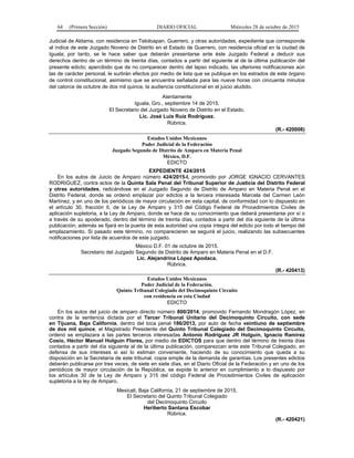 64 (Primera Sección) DIARIO OFICIAL Miércoles 28 de octubre de 2015
Judicial de Aldama, con residencia en Teloloapan, Guerrero, y otras autoridades, expediente que corresponde
al índice de este Juzgado Noveno de Distrito en el Estado de Guerrero, con residencia oficial en la ciudad de
Iguala; por tanto, se le hace saber que deberán presentarse ante éste Juzgado Federal a deducir sus
derechos dentro de un término de treinta días, contados a partir del siguiente al de la última publicación del
presente edicto; apercibido que de no comparecer dentro del lapso indicado, las ulteriores notificaciones aún
las de carácter personal, le surtirán efectos por medio de lista que se publique en los estrados de este órgano
de control constitucional, asimismo que se encuentra señalada para las nueve horas con cincuenta minutos
del catorce de octubre de dos mil quince, la audiencia constitucional en el juicio aludido.
Atentamente
Iguala, Gro., septiembre 14 de 2015.
El Secretario del Juzgado Noveno de Distrito en el Estado.
Lic. José Luis Ruiz Rodríguez.
Rúbrica.
(R.- 420008)
Estados Unidos Mexicanos
Poder Judicial de la Federación
Juzgado Segundo de Distrito de Amparo en Materia Penal
México, D.F.
EDICTO
EXPEDIENTE 424/2015
En los autos de Juicio de Amparo número 424/2015-I, promovido por JORGE IGNACIO CERVANTES
RODRIGUEZ, contra actos de la Quinta Sala Penal del Tribunal Superior de Justicia del Distrito Federal
y otras autoridades, radicándose en el Juzgado Segundo de Distrito de Amparo en Materia Penal en el
Distrito Federal, donde se ordenó emplazar por edictos a la tercera interesada Marcela del Carmen León
Martínez, y en uno de los periódicos de mayor circulación en esta capital, de conformidad con lo dispuesto en
el artículo 30, fracción II, de la Ley de Amparo y 315 del Código Federal de Procedimientos Civiles de
aplicación supletoria, a la Ley de Amparo, donde se hace de su conocimiento que deberá presentarse por sí o
a través de su apoderado, dentro del término de treinta días, contados a partir del día siguiente de la última
publicación; además se fijará en la puerta de esta autoridad una copia íntegra del edicto por todo el tiempo del
emplazamiento. Si pasado este término, no comparecieren se seguirá el juicio, realizando las subsecuentes
notificaciones por lista de acuerdos de este juzgado.
México D.F. 01 de octubre de 2015.
Secretario del Juzgado Segundo de Distrito de Amparo en Materia Penal en el D.F.
Lic. Alejandrina López Apodaca.
Rúbrica.
(R.- 420413)
Estados Unidos Mexicanos
Poder Judicial de la Federación.
Quinto Tribunal Colegiado del Decimoquinto Circuito
con residencia en esta Ciudad
EDICTO
En los autos del juicio de amparo directo número 800/2014, promovido Fernando Mondragón López, en
contra de la sentencia dictada por el Tercer Tribunal Unitario del Decimoquinto Circuito, con sede
en Tijuana, Baja California, dentro del toca penal 186/2013, por auto de fecha veintiuno de septiembre
de dos mil quince, el Magistrado Presidente del Quinto Tribunal Colegiado del Decimoquinto Circuito,
ordenó se emplazara a las partes terceros interesadas Antonio Rodríguez JR Holguín, Ignacio Ramírez
Cosío, Héctor Manuel Holguín Flores, por medio de EDICTOS para que dentro del término de treinta días
contados a partir del día siguiente al de la última publicación, comparezcan ante este Tribunal Colegiado, en
defensa de sus intereses si así lo estiman conveniente, haciendo de su conocimiento que queda a su
disposición en la Secretaría de este tribunal, copia simple de la demanda de garantías. Los presentes edictos
deberán publicarse por tres veces, de siete en siete días, en el Diario Oficial de la Federación y en uno de los
periódicos de mayor circulación de la República, se expide lo anterior en cumplimiento a lo dispuesto por
los artículos 30 de la Ley de Amparo y 315 del código Federal de Procedimientos Civiles de aplicación
supletoria a la ley de Amparo.
Mexicali, Baja California, 21 de septiembre de 2015.
El Secretario del Quinto Tribunal Colegiado
del Decimoquinto Circuito
Heriberto Santana Escobar
Rúbrica.
(R.- 420421)
 