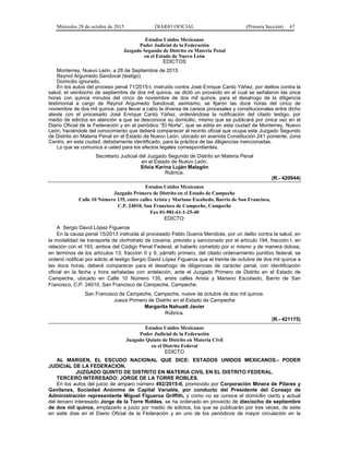 Miércoles 28 de octubre de 2015 DIARIO OFICIAL (Primera Sección) 67
Estados Unidos Mexicanos
Poder Judicial de la Federación
Juzgado Segundo de Distrito en Materia Penal
en el Estado de Nuevo León
EDICTOS
Monterrey, Nuevo León, a 28 de Septiembre de 2015
Reynol Argumedo Sandoval (testigo)
Domicilio ignorado.
En los autos del proceso penal 71/2015-I, instruido contra José Enrique Cantú Yáñez, por delitos contra la
salud, el veintiocho de septiembre de dos mil quince, se dictó un proveído en el cual se señalaron las once
horas con quince minutos del cinco de noviembre de dos mil quince, para el desahogo de la diligencia
testimonial a cargo de Reynol Argumedo Sandoval, asimismo, se fijaron las doce horas del cinco de
noviembre de dos mil quince, para llevar a cabo la diversa de careos procesales y constitucionales entre dicho
ateste con el procesado José Enrique Cantú Yáñez, ordenándose la notificación del citado testigo, por
medio de edictos en atención a que se desconoce su domicilio, mismo que se publicará por única vez en el
Diario Oficial de la Federación y en el periódico “El Norte”, que se edita en esta ciudad de Monterrey, Nuevo
León, haciéndole del conocimiento que deberá comparecer al recinto oficial que ocupa este Juzgado Segundo
de Distrito en Materia Penal en el Estado de Nuevo León, ubicado en avenida Constitución 241 poniente, zona
Centro, en esta ciudad, debidamente identificado, para la práctica de las diligencias mencionadas.
Lo que se comunica a usted para los efectos legales correspondientes.
Secretario Judicial del Juzgado Segundo de Distrito en Materia Penal
en el Estado de Nuevo León.
Silvia Karina Luján Malagón
Rúbrica.
(R.- 420944)
Estados Unidos Mexicanos
Juzgado Primero de Distrito en el Estado de Campeche
Calle 10 Número 135, entre calles Arista y Mariano Escobedo, Barrio de San Francisco,
C.P. 24010, San Francisco de Campeche, Campeche
Fax 01-981-61-1-25-40
EDICTO:
A Sergio David López Figueroa
En la causa penal 15/2013 instruida al procesado Pablo Guerra Mendiola, por un delito contra la salud, en
la modalidad de transporte de clorhidrato de cocaína, previsto y sancionado por el artículo 194, fracción I, en
relación con el 193, ambos del Código Penal Federal, al haberlo cometido por sí mismo y de manera dolosa,
en términos de los artículos 13, fracción II y 9, párrafo primero, del citado ordenamiento punitivo federal, se
ordenó notificar por edicto al testigo Sergio David López Figueroa que el treinta de octubre de dos mil quince a
las doce horas, deberá comparecer para el desahogo de diligencias de carácter penal, con identificación
oficial en la fecha y hora señaladas con antelación, ante el Juzgado Primero de Distrito en el Estado de
Campeche, ubicado en Calle 10 Número 135, entre calles Arista y Mariano Escobedo, Barrio de San
Francisco, C.P. 24010, San Francisco de Campeche, Campeche.
San Francisco de Campeche, Campeche, nueve de octubre de dos mil quince.
Jueza Primero de Distrito en el Estado de Campeche
Margarita Nahuatt Javier
Rúbrica.
(R.- 421175)
Estados Unidos Mexicanos
Poder Judicial de la Federación
Juzgado Quinto de Distrito en Materia Civil
en el Distrito Federal
EDICTO
AL MARGEN, EL ESCUDO NACIONAL QUE DICE: ESTADOS UNIDOS MEXICANOS.- PODER
JUDICIAL DE LA FEDERACION.
JUZGADO QUINTO DE DISTRITO EN MATERIA CIVIL EN EL DISTRITO FEDERAL.
TERCERO INTERESADO: JORGE DE LA TORRE ROBLES.
En los autos del juicio de amparo número 492/2015-II, promovido por Corporación Minera de Pilares y
Gavilanes, Sociedad Anónima de Capital Variable, por conducto del Presidente del Consejo de
Administración representante Miguel Figueroa Griffith, y como no se conoce el domicilio cierto y actual
del tercero interesado Jorge de la Torre Robles, se ha ordenado en proveído de dieciocho de septiembre
de dos mil quince, emplazarlo a juicio por medio de edictos, los que se publicarán por tres veces, de siete
en siete días en el Diario Oficial de la Federación y en uno de los periódicos de mayor circulación en la
 