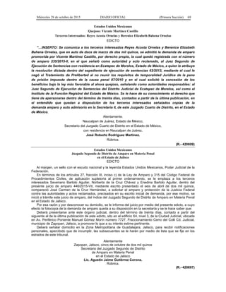 Miércoles 28 de octubre de 2015 DIARIO OFICIAL (Primera Sección) 69
Estados Unidos Mexicanos
Quejoso: Vicente Martínez Castillo
Terceros Interesados: Reyes Acosta Ornelas y Berenice Elizabeth Bahena Ornelas
EDICTO
“…INSERTO: Se comunica a los terceros interesados Reyes Acosta Ornelas y Berenice Elizabeth
Bahena Ornelas, que en auto de doce de marzo de dos mil quince, se admitió la demanda de amparo
promovida por Vicente Martínez Castillo, por derecho propio, la cual quedó registrada con el número
de amparo 235/2015-II, en el que señaló como autoridad y acto reclamado, al Juez Segundo de
Ejecución de Sentencias con residencia en Ecatepec de Morelos, Estado de México, a quien le atribuye
la resolución dictada dentro del expediente de ejecución de sentencias 63/2013, mediante el cual le
negó el Tratamiento de Prelibertad al no reunir los requisitos de temporalidad Jurídica de la pena
de prisión impuesta dentro de la causa penal 87/2010 y en el cual solicitó la concesión de los
beneficios bajo la ley más favorable al ahora quejoso, señalando como autoridades responsables: al
Juez Segundo de Ejecución de Sentencias del Distrito Judicial de Ecatepec de Morelos, así como el
Instituto de la Función Registral del Estado de México. Se le hace de su conocimiento el derecho que
tiene de apersonarse dentro del término de treinta días, contados a partir de la última publicación, en
el entendido que quedan a disposición de los terceros interesados señalados copias de la
demanda amparo y auto admisorio en la Secretaria II, de este Juzgado Cuarto de Distrito, en el Estado
de México.
Atentamente.
Naucalpan de Juárez, Estado de México.
Secretario del Juzgado Cuarto de Distrito en el Estado de México,
con residencia en Naucalpan de Juárez.
José Roberto Rodríguez Martínez.
Rúbrica.
(R.- 420609)
Estados Unidos Mexicanos
Juzgado Segundo de Distrito de Amparo en Materia Penal
en el Estado de Jalisco
EDICTO
Al margen, un sello con el escudo nacional y la leyenda Estados Unidos Mexicanos, Poder Judicial de la
Federación.
En términos de los artículos 27, fracción III, inciso c) de la Ley de Amparo y 315 del Código Federal de
Procedimientos Civiles, de aplicación supletoria al primer ordenamiento, se le emplaza a los terceros
interesados Severiano Bartolo Aguilar, Norberta de la Cruz Chávez y Enedina Bartolo Aguilar, dentro del
presente juicio de amparo 446/2015-VII, mediante escrito presentado el seis de abril de dos mil quince,
compareció José Carmen de la Cruz Hernández, a solicitar el amparo y protección de la Justicia Federal
contra las autoridades y actos reclamados, precisados en su escrito inicial de demanda, por ese motivo, se
inició a trámite este juicio de amparo, del índice del Juzgado Segundo de Distrito de Amparo en Materia Penal
en el Estado de Jalisco.
Por esa razón y por desconocer su domicilio, se le informa del juicio por medio del presente edicto, a cuyo
efecto la fotocopia de la demanda de amparo queda a su disposición en la secretaría y se le hace saber que:
Deberá presentarse ante este órgano judicial, dentro del término de treinta días, contado a partir del
siguiente al de la última publicación de este edicto, sito en el edificio X4, nivel 3, de la Ciudad Judicial, ubicada
en Av. Periférico Poniente Manuel Gómez Morín número 7727, Fraccionamiento Cerro del Colli Cd. Judicial,
municipio de Zapopan, Jalisco, a promover lo que a su interés estime pertinente.
Deberá señalar domicilio en la Zona Metropolitana de Guadalajara, Jalisco, para recibir notificaciones
personales, apercibido que de incumplir, las subsecuentes se le harán por medio de lista que se fije en los
estrados de este tribunal.
Atentamente
Zapopan, Jalisco, cinco de octubre de dos mil quince
Secretario del Juzgado Segundo de Distrito
de Amparo en Materia Penal
en el Estado de Jalisco
Lic. Agustín Jaime Gutiérrez Corona.
Rúbrica.
(R.- 420697)
 