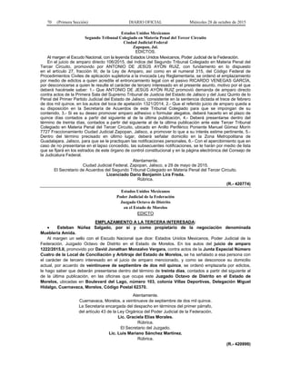 70 (Primera Sección) DIARIO OFICIAL Miércoles 28 de octubre de 2015
Estados Unidos Mexicanos
Segundo Tribunal Colegiado en Materia Penal del Tercer Circuito
Ciudad Judicial Federal
Zapopan, Jal.
EDICTOS.
Al margen el Escudo Nacional, con la leyenda Estados Unidos Mexicanos, Poder Judicial de la Federación.
En el juicio de amparo directo 106/2015, del índice del Segundo Tribunal Colegiado en Materia Penal del
Tercer Circuito, promovido por ANTONIO DE JESÚS AYÓN RUIZ, con fundamento en lo dispuesto
en el artículo 27, fracción III, de la Ley de Amparo, así como en el numeral 315, del Código Federal de
Procedimientos Civiles de aplicación supletoria a la invocada Ley Reglamentaria, se ordenó el emplazamiento
por medio de edictos a quien acredite el entroncamiento legal con el pasivo RICARDO VENEGAS GARCÍA,
por desconocerse a quien le resulte el carácter de tercero interesado en el presente asunto, motivo por el que
deberá hacérsele saber: 1.- Que ANTONIO DE JESÚS AYÓN RUIZ promovió demanda de amparo directo
contra actos de la Primera Sala del Supremo Tribunal de Justicia del Estado de Jalisco y del Juez Quinto de lo
Penal del Primer Partido Judicial del Estado de Jalisco, consistente en la sentencia dictada el trece de febrero
de dos mil quince, en los autos del toca de apelación 1321/2014, 2.- Que el referido juicio de amparo queda a
su disposición en la Secretaría de Acuerdos de este Tribunal Colegiado para que se impongan de su
contenido, 3.- Si es su deseo promover amparo adhesivo o formular alegatos, deberá hacerlo en el plazo de
quince días contados a partir del siguiente al de la última publicación, 4.- Deberá presentarse dentro del
término de treinta días, contados a partir del siguiente al de la última publicación ante este Tercer Tribunal
Colegiado en Materia Penal del Tercer Circuito, ubicado en Anillo Periférico Poniente Manuel Gómez Morín
7727 Fraccionamiento Ciudad Judicial Zapopan, Jalisco, a promover lo que a su interés estime pertinente, 5.-
Dentro del término precisado en último lugar, deberá señalar domicilio en la Zona Metropolitana de
Guadalajara, Jalisco, para que se le practiquen las notificaciones personales, 6.- Con el apercibimiento que en
caso de no presentarse en el lapso concedido, las subsecuentes notificaciones, se le harán por medio de lista
que se fijará en los estrados de este órgano de control constitucional y en la página electrónica del Consejo de
la Judicatura Federal.
Atentamente.
Ciudad Judicial Federal, Zapopan, Jalisco, a 29 de mayo de 2015.
El Secretario de Acuerdos del Segundo Tribunal Colegiado en Materia Penal del Tercer Circuito.
Licenciado Darío Benjamín Lira Freda.
Rúbrica.
(R.- 420774)
Estados Unidos Mexicanos
Poder Judicial de la Federación
Juzgado Octavo de Distrito
en el Estado de Morelos
EDICTO
EMPLAZAMIENTO A LA TERCERA INTERESADA:
• Esteban Núñez Salgado, por sí y como propietario de la negociación denominada
Mueblería Amida.
Al margen un sello con el Escudo Nacional que dice: Estados Unidos Mexicanos, Poder Judicial de la
Federación. Juzgado Octavo de Distrito en el Estado de Morelos. En los autos del juicio de amparo
1222/2015.II, promovido por David Jonathan Monzalvo Vergara, contra actos de la Junta Especial Número
Cuatro de la Local de Conciliación y Arbitraje del Estado de Morelos, se ha señalado a esa persona con
el carácter de tercero interesado en el juicio de amparo mencionado, y como se desconoce su domicilio
actual, por acuerdo de veintinueve de septiembre de dos mil quince, se ordenó emplazarla por edictos,
le hago saber que deberán presentarse dentro del término de treinta días, contados a partir del siguiente al
de la última publicación, en las oficinas que ocupa este Juzgado Octavo de Distrito en el Estado de
Morelos, ubicadas en Boulevard del Lago, número 103, colonia Villas Deportivas, Delegación Miguel
Hidalgo, Cuernavaca, Morelos, Código Postal 62370.
Atentamente.
Cuernavaca, Morelos, a veintinueve de septiembre de dos mil quince.
La Secretaria encargada del despacho en términos del primer párrafo,
del artículo 43 de la Ley Orgánica del Poder Judicial de la Federación.
Lic. Graciela Elías Morales.
Rúbrica.
El Secretario del Juzgado.
Lic. Luis Mariano Sánchez Martínez.
Rúbrica.
(R.- 420999)
 