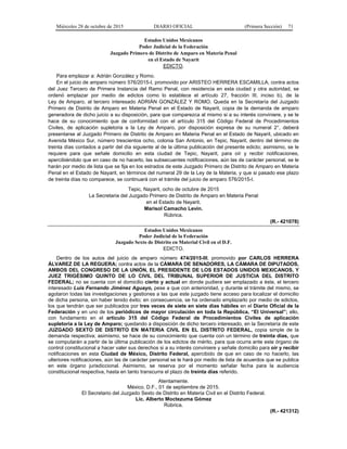 Miércoles 28 de octubre de 2015 DIARIO OFICIAL (Primera Sección) 71
Estados Unidos Mexicanos
Poder Judicial de la Federación
Juzgado Primero de Distrito de Amparo en Materia Penal
en el Estado de Nayarit
EDICTO.
Para emplazar a: Adrián González y Romo.
En el juicio de amparo número 576/2015-I, promovido por ARISTEO HERRERA ESCAMILLA, contra actos
del Juez Tercero de Primera Instancia del Ramo Penal, con residencia en esta ciudad y otra autoridad, se
ordenó emplazar por medio de edictos como lo establece el artículo 27, fracción III, inciso b), de la
Ley de Amparo, al tercero interesado ADRIÁN GONZÁLEZ Y ROMO. Queda en la Secretaría del Juzgado
Primero de Distrito de Amparo en Materia Penal en el Estado de Nayarit, copia de la demanda de amparo
generadora de dicho juicio a su disposición, para que comparezca al mismo si a su interés conviniere, y se le
hace de su conocimiento que de conformidad con el artículo 315 del Código Federal de Procedimientos
Civiles, de aplicación supletoria a la Ley de Amparo, por disposición expresa de su numeral 2°, deberá
presentarse al Juzgado Primero de Distrito de Amparo en Materia Penal en el Estado de Nayarit, ubicado en
Avenida México Sur, número trescientos ocho, colonia San Antonio, en Tepic, Nayarit, dentro del término de
treinta días contados a partir del día siguiente al de la última publicación del presente edicto; asimismo, se le
requiere para que señale domicilio en esta ciudad de Tepic, Nayarit, para oír y recibir notificaciones,
apercibiéndolo que en caso de no hacerlo, las subsecuentes notificaciones, aún las de carácter personal, se le
harán por medio de lista que se fija en los estrados de este Juzgado Primero de Distrito de Amparo en Materia
Penal en el Estado de Nayarit, en términos del numeral 29 de la Ley de la Materia, y que si pasado ese plazo
de treinta días no comparece, se continuará con el trámite del juicio de amparo 576/2015-I.
Tepic, Nayarit, ocho de octubre de 2015
La Secretaria del Juzgado Primero de Distrito de Amparo en Materia Penal
en el Estado de Nayarit.
Marisol Camacho Levín.
Rúbrica.
(R.- 421078)
Estados Unidos Mexicanos
Poder Judicial de la Federación
Juzgado Sexto de Distrito en Material Civil en el D.F.
EDICTO.
Dentro de los autos del juicio de amparo número 474/2015-III, promovido por CARLOS HERRERA
ÁLVAREZ DE LA REGUERA; contra actos de la CÁMARA DE SENADORES, LA CÁMARA DE DIPUTADOS,
AMBOS DEL CONGRESO DE LA UNIÓN, EL PRESIDENTE DE LOS ESTADOS UNIDOS MEXICANOS, Y
JUEZ TRIGÉSIMO QUINTO DE LO CIVIL DEL TRIBUNAL SUPERIOR DE JUSTICIA DEL DISTRITO
FEDERAL; no se cuenta con el domicilio cierto y actual en donde pudiera ser emplazado a éste, el tercero
interesado Luis Fernando Jiménez Aguayo, pese a que con anterioridad, y durante el trámite del mismo, se
agotaron todas las investigaciones y gestiones a las que este juzgado tiene acceso para localizar el domicilio
de dicha persona, sin haber tenido éxito; en consecuencia, se ha ordenado emplazarlo por medio de edictos,
los que tendrán que ser publicados por tres veces de siete en siete días hábiles en el Diario Oficial de la
Federación y en uno de los periódicos de mayor circulación en toda la República, “El Universal”; ello,
con fundamento en el artículo 315 del Código Federal de Procedimientos Civiles de aplicación
supletoria a la Ley de Amparo; quedando a disposición de dicho tercero interesado, en la Secretaría de este
JUZGADO SEXTO DE DISTRITO EN MATERIA CIVIL EN EL DISTRITO FEDERAL, copia simple de la
demanda respectiva; asimismo, se hace de su conocimiento que cuenta con un término de treinta días, que
se computarán a partir de la última publicación de los edictos de mérito, para que ocurra ante este órgano de
control constitucional a hacer valer sus derechos si a su interés conviniere y señale domicilio para oír y recibir
notificaciones en esta Ciudad de México, Distrito Federal, apercibido de que en caso de no hacerlo, las
ulteriores notificaciones, aún las de carácter personal se le hará por medio de lista de acuerdos que se publica
en este órgano jurisdiccional. Asimismo, se reserva por el momento señalar fecha para la audiencia
constitucional respectiva, hasta en tanto transcurra el plazo de treinta días referido.
Atentamente.
México, D.F., 01 de septiembre de 2015.
El Secretario del Juzgado Sexto de Distrito en Materia Civil en el Distrito Federal.
Lic. Alberto Moctezuma Gómez
Rúbrica.
(R.- 421312)
 