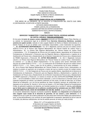 72 (Primera Sección) DIARIO OFICIAL Miércoles 28 de octubre de 2015
Estados Unidos Mexicano
Poder Judicial de la Federación
Juzgado Séptimo de Distrito en Materia Administrativa
en el Distrito Federal
DIRECTOR DEL DIARIO OFICIAL DE LA FEDERACIÓN
POR MEDIO DE LA PRESENTE, SE LE SOLICITA LA PUBLICACIÓN DEL EDICTO QUE OBRA
A CONTINUACION, A COSTA DE LA PARTE QUEJOSA.
ESTADOS UNIDOS MEXICANOS
PODER JUDICIAL DE LA FEDERACION
JUZGADO SÉPTIMO DE DISTRITO EN MATERIA
ADMINISTRATIVA EN EL DISTRITO FEDERAL.
EDICTO
SERVICIOS Y SUMINISTROS Y CONSTRUCCIONES TRUCSA, SOCIEDAD ANÓNIMA
DE CAPITAL VARIABLE, TERCERO INTERESADO.
En los autos del juicio de amparo número 1964/2014, promovido por Edmundo Alberto Pérez Sánchez, en
su carácter de representante legal de la persona moral Servicios Alimenticios Marítimos, sociedad
anónima de capital variable, radicado en este Juzgado Séptimo de Distrito en Materia Administrativa en el
Distrito Federal, en el que se señalan como autoridades responsables y actos reclamados los siguientes.
“ … III.- AUTORIDADES RESPONSABLES:--- A).- El C. Magistrado instructor del juicio de nulidad número
9229/12-17-01-9, de la Primera Sala Regional Metropolitana del Tribunal Federal de Justicia Fiscal y
Administrativa--- B).- La Primera Sala Regional Metropolitana del Tribunal Federal de Justicia Fiscal
y Administrativa --- C).- El Subgerente de Procura (sic) de Logística Marina, dependiente de la Gerencia de
Contrataciones de Exploración y Producción para las Regiones Marinas y Mantenimiento y Logística de la
Subdirección de Procura (sic) y Abastecimiento de la Dirección Corporativa de Procura (sic) y Abastecimiento
de PEMEX Exploración y Producción. IV.- ACTOS RECLAMADOS: --- A).- Del C. Magistrado Instructor
adscrito a la Primera Sala Regional Metropolitana del Tribunal Federal de Justicia Fiscal y Administrativa,
se reclaman: a.1.- La falta de debido emplazamiento a la hoy quejosa como tercero interesada dentro
del juicio de nulidad 9229/12-17-01-9…--- a.2.- La continuación de la tramitación del juicio de nulidad número
9229/12-17-01-9…--- a.3.- Todos y cada uno de los efectos y consecuencias de los actos señalados…---
B).- De la Primera Sala Regional Metropolitana del Tribunal Federal de Justicia Fiscal y Administrativa, se
reclama la emisión y/o ejecución de la sentencia a través del cual se resolvió el juicio de nulidad número
9229/12-17-01-9…--- C).-Del Subgerente de Procura (sic) de Logística Marina, dependiente de la Gerencia de
Contrataciones de Exploración y Producción para las Regiones Marinas y Mantenimiento y Logística de la
Subdirección de Procura (sic) y Abastecimiento de la Dirección Corporativa de Procura (sic) y Abastecimiento
de PEMEX exploración y Producción, se reclama la emisión del oficio DCPA-SPA-GCEPRMML-SPLM-789-
2014…”; se le ha señalado a Usted como tercero interesado, y como se desconoce su domicilio actual, se ha
ordenado emplazarlo por edictos, que deberán publicarse por tres veces, de siete en siete días, en el Diario
Oficial de la Federación y en uno de los periódicos de mayor circulación nacional, de conformidad con lo
dispuesto en los artículos 30, fracción II, de la Ley de Amparo y 315 del Código Federal de Procedimientos
Civiles, de aplicación supletoria a la citada ley, por mandato expreso de su numeral 2º; además, se le informa
que la fecha para la celebración de la audiencia constitucional fue señalada para las ONCE HORAS
CON DIEZ MINUTOS DEL DOCE DE NOVIEMBRE DE DOS MIL QUINCE, la que se diferirá hasta en tanto
se encuentre debidamente integrado el presente expediente. Quedan a su disposición en la Actuaría de
este Juzgado copia simple de la demanda de garantías, de sus anexos y auto admisorio; en la
inteligencia de que a partir de la última publicación de este edicto tiene treinta días hábiles para apersonarse a
juicio, ya sea personalmente o por conducto de quien legalmente lo represente, apercibida de que en caso de
no hacerlo, las ulteriores notificaciones, aún las de carácter personal, se harán por medio de lista.
México, D.F. a 07 de septiembre de 2015.
El Secretario del Juzgado Séptimo de Distrito
en Materia Administrativa en el Distrito Federal.
Licenciado Gerardo Martínez Camacho.
Rúbrica.
(R.- 420123)
 