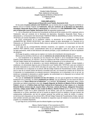 Miércoles 28 de octubre de 2015 DIARIO OFICIAL (Primera Sección) 73
Estados Unidos Mexicanos
Poder Judicial de la Federación
Juzgado Segundo de Distrito en Materia Civil
en el Distrito Federal
EDICTO
PARA EMPLAZAR A:
Agencia para el Desarrollo Local Tatatila, Asociación Civil.
En los autos del juicio ordinario civil 743/2012-IV, que se tramita ante el Juzgado Segundo de Distrito en
Materia Civil en el Distrito Federal; La Federación, ésta por conducto de la Secretaría de Agricultura,
Ganadería, Desarrollo Rural, Pesca y Alimentación, le demanda en la VÍA ORDINARIA CIVIL a Agencia
para el Desarrollo Local Tatatila, Asociación Civil, las siguientes prestaciones:
“(…) A) La Rescisión del Convenio de Concertación de fecha de 08 de octubre de 2010, celebrado entre la
Federación, ésta por conducto de la Secretaría de Agricultura, Ganadería, Desarrollo Rural, Pesca y
Alimentación y, la Asociación Civil denominada “AGENCIA PARA EL DESARROLLO LOCAL TATATILA (ADL
TATATILA), por causas imputables a la hoy Demandada.
B) Como consecuencia de la prestación anterior, la devolución de la cantidad de $500,000.00
(QUINIENTOS MIL PESOS 00/100 M.N.), que deberá realizar la parte demandada a la Tesorería de la
Federación, en Términos de la Cláusula Sexta, inciso e), del aludido Convenio de Concertación de fecha 08
de octubre de 2010.
C) El pago de los correspondientes intereses moratorios, con sujeción a la taza legal civil del 9%
(NUEVE POR CIENTO) anual, comprendiendo tanto los ya devengados, como los que en lo sucesivo
se sigan generando, hasta la total disolución del adeudo principal, y cuya cuantificación se hará en liquidación
de sentencia.
D) El pago de gastos y costas que se originen con motivo de la tramitación del presente juicio.”
Misma que fue admitida a trámite por auto de veinticinco de octubre de dos mil doce, el cual dice así:
“… Con fundamento en lo dispuesto por los artículos 104, fracción II, de la Constitución Política de los
Estados Unidos Mexicanos, 53, fracción I, de la Ley Orgánica del Poder Judicial de la Federación, 322, 323 y
324 del Código Federal de Procedimiento Civiles, se admite la demanda en la vía ordinaria civil.
Con la copia simple de la demanda y sus anexos debidamente sellada y cotejada, córrase traslado y
emplácese a la demandada Agencia para el Desarrollo Local Tatatila (ADL TATATILA), para que conteste la
demanda instaurada en su contra dentro del plazo de nueve días, más nueve días por razón de la distancia,
de conformidad con lo dispuesto en el artículo 289 del Código Federal de Procedimientos Civiles, apercibida
que en caso de no hacerlo dentro del término concedido para ello, se le tendrá por confeso de los hechos de
la demanda si el emplazamiento se entiende personal y directamente con la enjuiciada y de no ser así, se
tendrá por contestada la demanda en sentido negativo, de conformidad con lo dispuesto con el artículo 332
del Código Federal de Procedimientos Civiles …”
Por auto de veintisiete de noviembre de dos mil catorce, una vez que se agotaron los medios para la
localización de su domicilio, se ordenó emplazarle por edictos, que se publicarán por tres veces de siete en
siete días en el “Diario Oficial de la Federación” y en periódico “El Universal”, haciéndole saber a dicha
enjuiciada que deberá presentarse ante este Juzgado Segundo de Distrito en Materia Civil en el Distrito
Federal, ubicado en el Edificio Sede del Poder Judicial de la Federación en San Lázaro sito en Avenida
Eduardo Molina número dos (2), esquina Sidar y Rovirosa, colonia del Parque, delegación Venustiano
Carranza, código postal 15960, en esta ciudad de México, Distrito Federal dentro del término de treinta
días contando a partir de la última publicación de los edictos, para que de contestación a la demanda
instaurada en su contra, apercibida que de no hacerlo se seguirá el juicio en rebeldía y de igual manera, las
subsecuentes notificaciones, aún las de carácter personal, les surtirán por medio de rotulón; lo anterior,
en términos de lo dispuesto por los artículo 305 y 306 del Código Federal de Procedimientos Civiles, hasta en
tanto señalen domicilio para tales efectos. Quedando la respectiva copia de traslado en la secretaría de este
juzgado a su inmediata disposición.
Lo que hago de su conocimiento para los efectos legales a que haya lugar.
México, Distrito Federal, 27 de noviembre de 2014.
El Secretario del Juzgado Segundo de Distrito en Materia Civil
en el Distrito Federal.
Lic. Luis Alberto Daza Méndez
Rúbrica.
(R.- 421077)
 